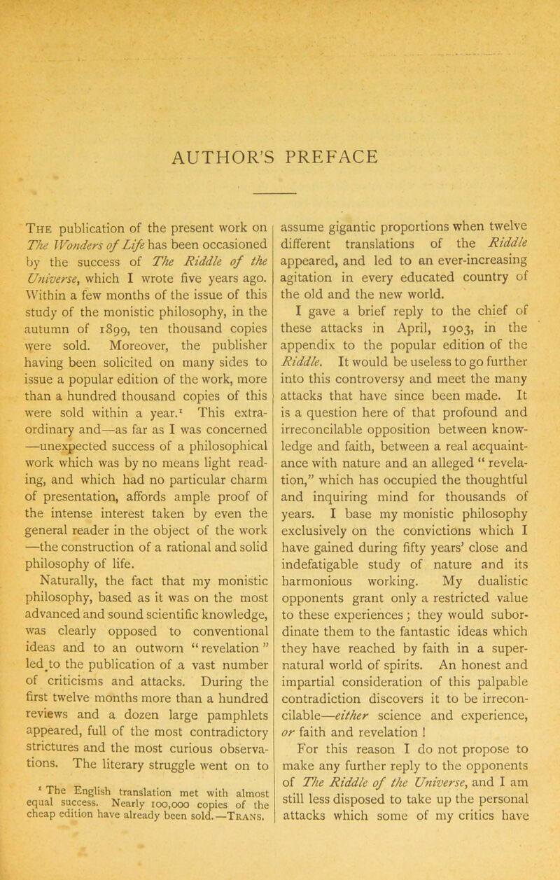 AUTHOR’S PREFACE The publication of the present work on The Wonders of Life has been occasioned by the success of The Riddle of the Universe^ which I wrote five years ago. Within a few months of the issue of this study of the monistic philosophy, in the autumn of 1899, ten thousand copies were sold. Moreover, the publisher having been solicited on many sides to issue a popular edition of the work, more than a hundred thousand copies of this were sold within a year.^ This extra- ordinary and—as far as I was concerned —unexpected success of a philosophical work which was by no means light read- ing, and which had no particular charm of presentation, affords ample proof of the intense interest taken by even the general reader in the object of the work —the construction of a rational and solid philosophy of life. Naturally, the fact that my monistic philosophy, based as it was on the most advanced and sound scientific knowledge, was clearly opposed to conventional ideas and to an outworn “ revelation ” led to the publication of a vast number of criticisms and attacks. During the first twelve months more than a hundred reviews and a dozen large pamphlets appeared, full of the most contradictory strictures and the most curious observa- tions. The literary struggle went on to ‘ The English translation met with almost equal success. Nearly 100,000 copies of the cheap edition have already been soldi—Trans. assume gigantic proportions when twelve different translations of the Riddle appeared, and led to an ever-increasing agitation in every educated country of the old and the new world. I gave a brief reply to the chief of these attacks in April, 1903, in the appendix to the popular edition of the Riddle. It would be useless to go further into this controversy and meet the many attacks that have since been made. It is a question here of that profound and irreconcilable opposition between know- ledge and faith, between a real acquaint- ance with nature and an alleged “ revela- tion,” which has occupied the thoughtful and inquiring mind for thousands of years. I base my monistic philosophy exclusively on the convictions which I have gained during fifty years’ close and indefatigable study of nature and its harmonious working. My dualistic opponents grant only a restricted value to these experiences; they would subor- dinate them to the fantastic ideas which they have reached by faith in a super- natural world of spirits. An honest and impartial consideration of this palpable contradiction discovers it to be irrecon- cilable—either science and experience, or faith and revelation ! For this reason I do not propose to make any further reply to the opponents of The Riddle of the Universe, and I am still less disposed to take up the personal attacks which some of my critics have