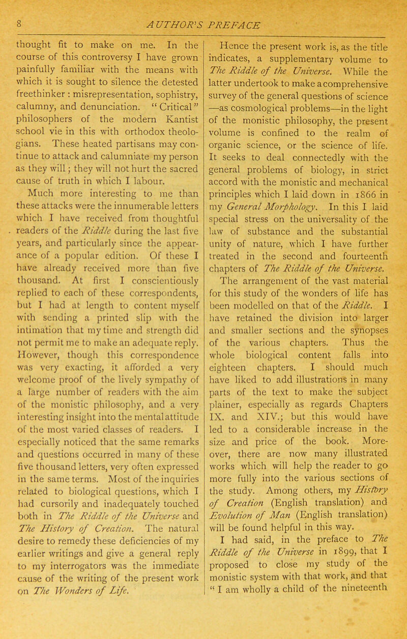 thought fit to make on me. In the course of this controversy I have grown painfully familiar with the means with which it is sought to silence the detested freethinker: misrepresentation, sophistry, calumny, and denunciation. “Critical” philosophers of the modern Kantist school vie in this with orthodox theolo- gians. These heated partisans may con- tinue to attack and calumniate my person as they will; they will not hurt the sacred cause of truth in which I labour. Much more interesting to me than these attacks were the innumerable letters which I have received from thoughtful readers of the Riddle during the last five years, and particularly since the appear- ance of a popular edition. Of these I have already received more than five thousand. At first I conscientiously replied to each of these correspondents, but I had at length to content myself with sending a printed slip with the intimation that my time and strength did not permit me to make an adequate reply. However, though this correspondence was very exacting, it afforded a very welcome proof of the lively sympathy of a large number of readers with the aim of the monistic philosophy, and a very interesting insight into the mental attitude of the most varied classes of readers. I especially noticed that the same remarks and questions occurred in many of these five thousand letters, very often expressed in the same terms. Most of the inquiries related to biological questions, which I had cursorily and inadequately touched both in The Riddle of the Utiiverse and The History of Creation. The natural desire to remedy these deficiencies of my earlier writings and give a general reply to my interrogators was the immediate cause of the writing of the present work on The Wonders of Life. Hence the present work is, as the title indicates, a supplementary volume to The Riddle of the Universe. While the latter undertook to make a comprehensive survey of the general questions of science —as cosmological problems—in the light of the monistic philosophy, the present volume is confined to the realm of organic science, or the science of life. It seeks to deal connectedly with the general problems of biology, in strict accord with the monistic and mechanical principles which I laid down in 1866 in my Gene7-al Moi-phology. In this I laid special stress on the universality of the law of substance and the substantial unity of nature, which I have further treated in the second and fourteenth chapters of The Riddle of the Ufiiverse. The arrangement of the vast material for this study of the wonders of life has been modelled on that of the Riddle. I have retained the division into larger and smaller sections and the synopses of the various chapters. Thus the whole biological content falls into eighteen chapters. I should much have liked to add illustrations in many parts of the text to make the subject plainer, especially as regards Chapters IX. and XIV.; but this would have led to a considerable increase in the size and price of the book. More- over, there are now many illustrated works which will help the reader to go more fully into the various sections of the study. Among others, my Histhry of Creation (English translation) and Evolution of Man (English translation) will be found helpful in this way. I had said, in the preface to The Riddle of the Universe in 1899, that I proposed to close my study of the monistic system with that work, and that “ I am wholly a child of the nineteenth