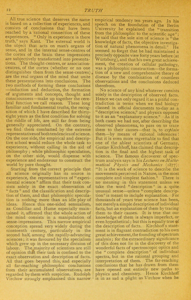 All true science that deserves the name is based on a collection of experiences, and consists of conclusions that have lieen reached by a rational connection of these experiences. “ Only in experience is there truth,” says Kant. The external world is the object that acts on man’s organs of sense, and in the internal sense-centres of the cortex of the brain these impressions are subjectively transformed into presenta- tions. The thought-centres, or association- centres, of the cortex (whether or no one distinguishes them from the sense-centres) .• are the real organs of the mind that unite these presentations into conclusions. The two methods of forming these conclusions —induction and deduction, the formation of arguments and concepts, thought and consciousness—make up together the cere- bral function we call reason. These long familiar and fundamental truths, the recog- nition of which I have described for thirty- eight years as the first condition for solving the riddle of life, are still far from being generally appreciated. On tlie contrary, we find them combatted by the extreme representatives of both tendencies of science. On the one side, the empirical and descrip- tive school would reduce the whole task to experience, without callings in the aid of philosophy ; while philosophic speculation, on the other side, would dispense with experience and endeavour to construct the world by pure thought. Starting from the correct principle that all science originally has its source in experience, the representatives of “experi- mental science” affirm that their task con- sists solely in the exact observation of “ facts” and the classification and descrip- tion of them, and that philosophic specula- tion is nothing more than an idle play of ideas. Hence this one-sided sensualism, as Condillac and Hume especially main- tained it, affirmed that the whole action of the mind consists in a manipulation of sense-impressions. This narrow empirical conception spread very widely during the nineteenth century, particularly in the second half, among the rapidly-advancing sciences; it was favoured by the specialism which grew up in the necessary division of labour. The majority of scientists are still of opinion that their task is confined to the exact observation and description of facts. All that goes beyond this, and especially all far-reaching philosophic conclusions from their accumulated observations, are regarded by them with suspicion. Rudolph Virchow strongly emphasised this narrow ' empirical tendency ten years ago. In his speech on the foundation of the Berlin University he explained the “transition from the philosophic to the scientific age”; he said that the sole aim of science is “the knowledge of facts, the objective investiga- tion of natural phenomena in detail.” He seerned to forget that he had maintained a precisely opposite view forty years before (at Wiirtzburg), and that his own great achieve- ment, the creation of cellular pathology, was a philosophic construction—the forma- tion of a new and comprehensive theory of disease by the combination of countless observations and the conclusions deduced therefrom. No science of any kind whatever consists solely in the description of observed facts. Hence we can only regard it as a pitiful con- tradiction in terms when we find biology classed in official documents to-day as a “descriptive science,” and physics opposed to it as an “explanatory science.” As if in both cases we had not, after describing the observed phenomena, to pass on to trace them to their causes—that is, to explain them—by means of rational inferences ! But it is even more regrettable to find that one of the ablest scientists of Germany, Gustav Kirchhoff, has claimed that descrip- tion is the final and the highest task of science. The famous discoverer of spec- trum analysis says in his Lectures o>t Mathe- matical Physics a?t(i Mechanics (1877): “It is the work of science to describe the movements perceived in Nature, in the most complete and simplest fashion.” There is no meaning in this statement unless we take the word “description” in a quite unusual sense—unless “complete descrip- tion” is meant to include e.xplanation. f'or thousands of years true science has been, not merelya simple description of individual facts, but an explanation of them by tracing them to their causes. It is true that our knowledge of them is always imperfect, or even hypothetical; but this is equally true of the description of facts. Kirchhoffs state- ment is in flagrant contradiction to his own great achievement, the founding of spectrum analysis; for the extraordinary significance of this does not lie in the discovery of the wonderful facts of spectroscopic optics and the “ complete description ” of individual spectra, but in the rational grouping and interpretation of them. The far-reaching conclusions that he has drawn from them have opened out entirely new paths to physics and chemistry. Hence Kirchhoff I IS in as sad a plight as Virchow when he