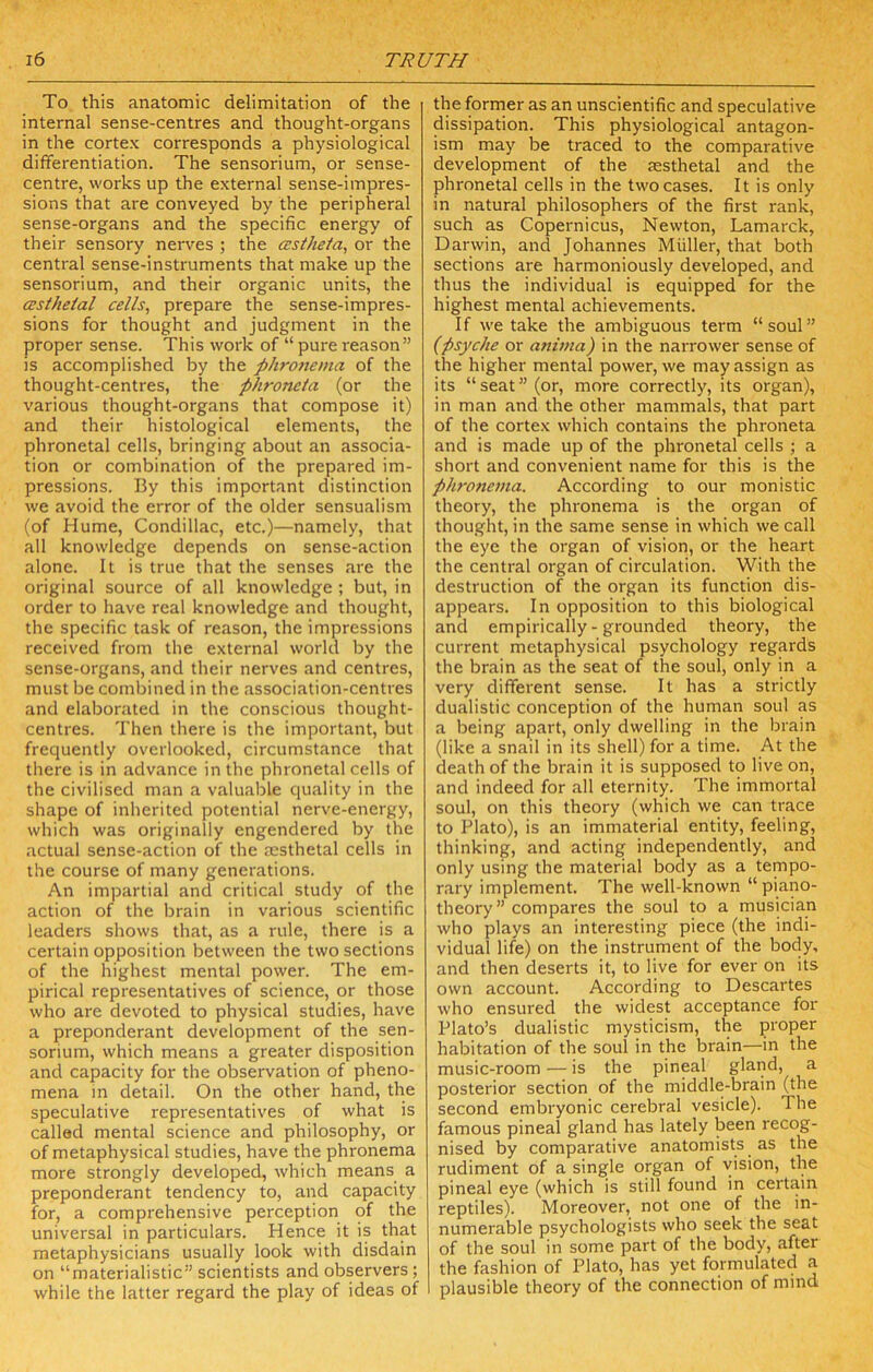 To this anatomic delimitation of the internal sense-centres and thought-organs in the cortex corresponds a physiological differentiation. The sensorium, or sense- centre, works up the external sense-impres- sions that are conveyed by the peripheral sense-organs and the specific energy of their sensory nerves ; the CEsthefa, or the central sense-instruments that make up the sensorium, and their organic units, the CEstheial cells, prepare the sense-impres- sions for thought and judgment in the proper sense. This work of “ pure reason” is accomplished by the phronema of the thought-centres, the phroncta (or the various thought-organs that compose it) and their histological elements, the phronetal cells, bringing about an associa- tion or combination of the prepared im- pressions. By this important distinction we avoid the error of the older sensualism (of Hume, Condillac, etc.)—namely, that all knowledge depends on sense-action alone. It is true that the senses are the original source of all knowledge ; but, in order to have real knowledge and thought, the specific task of reason, the impressions received from the external world by the sense-organs, and their nerves and centres, must be combined in the association-centres and elaborated in the conscious thought- centres. Then there is the important, but frequently overlooked, circumstance that there is in advance in the phronetal cells of the civilised man a valuable quality in the shape of inherited potential nerve-energy, which was originally engendered by the actual sense-action of the jesthetal cells in the course of many generations. An impartial and critical study of the action of the brain in various scientific leaders shows that, as a rule, there is a certain opposition between the two sections of the highest mental power. The em- pirical representatives of science, or those who are devoted to physical studies, have a preponderant development of the sen- sorium, which means a greater disposition and capacity for the observation of pheno- mena in detail. On the other hand, the speculative representatives of what is called mental science and philosophy, or of metaphysical studies, have the phronema more strongly developed, which means a preponderant tendency to, and capacity for, a comprehensive perception of the universal in particulars. Hence it is that metaphysicians usually look with disdain on “materialistic” scientists and observers; while the latter regard the play of ideas of the former as an unscientific and speculative dissipation. This physiological antagon- ism may be traced to the comparative development of the sesthetal and the phronetal cells in the two cases. It is only in natural philosophers of the first rank, such as Copernicus, Newton, Lamarck, Darwin, and Johannes Muller, that both sections are harmoniously developed, and thus the individual is equipped for the highest mental achievements. If we take the ambiguous term “soul” (psyche or anima) in the narrower sense of the higher mental power, we may assign as its “seat” (or, more correctly, its organ), in man and the other mammals, that part of the cortex which contains the phroneta and is made up of the phronetal cells ; a short and convenient name for this is the phrone7)ta. According to our monistic theory, the phronema is the organ of thought, in the same sense in which we call the eye the organ of vision, or the heart the central organ of circulation. With the destruction of the organ its function dis- appears. In opposition to this biological and empirically - grounded theory, the current metaphysical psychology regards the brain as the seat of the soul, only in a very different sense. It has a strictly dualistic conception of the human soul as a being apart, only dwelling in the brain (like a snail in its shell) for a time. At the death of the brain it is supposed to live on, and indeed for all eternity. The immortal soul, on this theory (which we can trace to Plato), is an immaterial entity, feeling, thinking, and acting independently, and only using the material body as a tempo- rary implement. The well-known “ piano- theory” compares the soul to a musician who plays an interesting piece (the indi- vidual life) on the instrument of the body, and then deserts it, to live for ever on its own account. According to Descartes who ensured the widest acceptance for Plato’s dualistic mysticism, the proper habitation of the soul in the brain—in the music-room — is the pineal gland, a posterior section of the middle-brain (the second embryonic cerebral vesicle). The famous pineal gland has lately been recog- nised by comparative anatomists as the rudiment of a single organ of vision, the pineal eye (which is still found in certain reptiles). Moreover, not one of the in- numerable psychologists who seek the seat of the soul in some part of the body, after the fashion of Plato, has yet formulated a plausible theory of the connection of mind