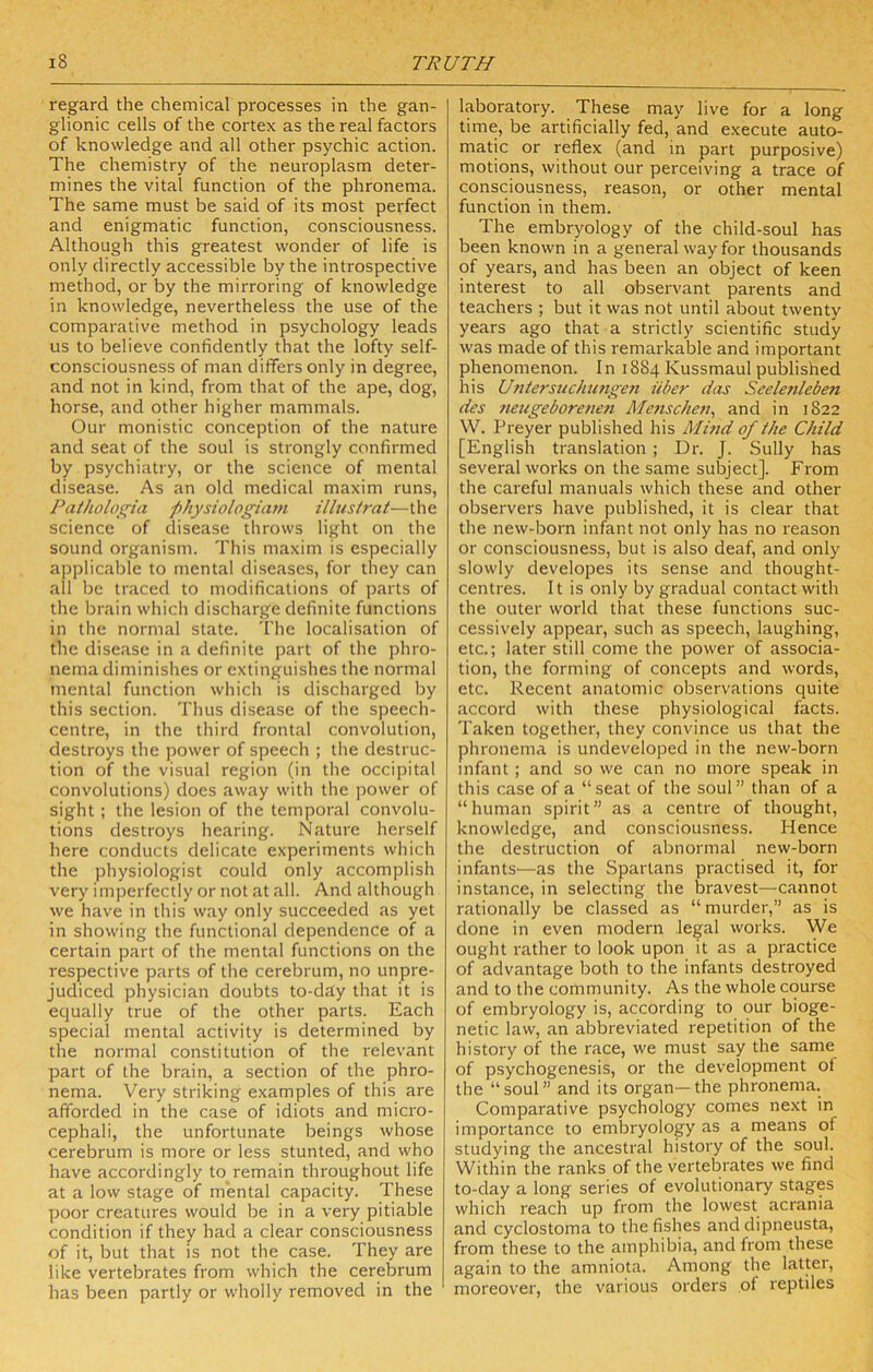 regard the chemical processes in the gan- glionic cells of the cortex as the real factors of knowledge and all other psychic action. The chemistry of the neuroplasm deter- mines the vital function of the phronema. The same must be said of its most perfect and enigmatic function, consciousness. Although this greatest wonder of life is only directly accessible by the introspective method, or by the mirroring of knowledge in knowledge, nevertheless the use of the comparative method in psychology leads us to believe confidently that the lofty self- consciousness of man differs only in degree, and not in kind, from that of the ape, dog, horse, and other higher mammals. Our monistic conception of the nature and seat of the soul is strongly confirmed by psychiatry, or the science of mental disease. As an old medical maxim runs, Patholoi^ia f>hysiologiam ilius/rat—the science of disease throws light on the sound organism. This maxim is especially applicable to mental diseases, for they can all be traced to modifications of parts of the brain which discharge definite functions in the normal state. The localisation of the disease in a definite part of the phro- nema diminishes or extinguishes the normal mental function wliich is discharged by this section. Thus disease of the speech- centre, in the third frontal convolution, destroys the power of speech ; the destruc- tion of the visual region (in the occipital convolutions) does away with the power of sight ; the lesion of the temporal convolu- tions destroys hearing. Nature herself here conducts delicate experiments which the physiologist could only accomplish very imperfectly or not at all. And although we have in this way only succeeded as yet in showing the functional dependence of a certain part of the mental functions on the respective parts of the cerebrum, no unpre- judiced physician doubts to-day that it is equally true of the other parts. Each special mental activity is determined by the normal constitution of the relevant part of the brain, a section of the phro- nema. Very striking examples of this are afforded in the case of idiots and micro- cephali, the unfortunate beings whose cerebrum is more or less stunted, and who have accordingly to remain throughout life at a low stage of mental capacity. These poor creatures would be in a very pitiable condition if they had a clear consciousness of it, but that is not the case. They are like vertebrates from which the cerebrum has been partly or wholly removed in the laboratory. These may live for a long time, be artificially fed, and e.xecute auto- matic or reflex (and in part purposive) motions, without our perceiving a trace of consciousness, reason, or other mental function in them. The embryology of the child-soul has been known in a general way for thousands of years, and has been an object of keen interest to all observant parents and teachers ; but it was not until about twenty years ago that a strictly scientific study was made of this remarkable and important phenomenon. In 1884 Kussmaul published his Untersuchimgeti iiber das Seelenleben des 7ieugeborenen Menscheji, and in 1822 W. Preyer published his Mind of the Child [English translation ; Dr. J. Sully has several works on the same subject]. From the careful manuals which these and other observers have published, it is clear that the new-born infant not only has no reason or consciousness, but is also deaf, and only slowly developes its sense and thought- centres. It is only by gradual contact with the outer world that these functions suc- cessively appear, such as speech, laughing, etc.; later still come the power of associa- tion, the forming of concepts and words, etc. Recent anatomic observations quite accord with these physiological facts. Taken together, they convince us that the phronema is undeveloped in the new-born infant; and so we can no more speak in this case of a “seat of the soul” than of a “human spirit” as a centre of thought, knowledge, and consciousness. Hence the destruction of abnormal new-born infants—as the Spartans practised it, for instance, in selecting the bravest—cannot rationally be classed as “ murder,” as is done in even modern legal works. We ought rather to look upon it as a practice of advantage both to the infants destroyed and to the community. As the whole course of embryology is, according to our bioge- netic law, an abbreviated repetition of the history of the race, we must say the same of psychogenesis, or the development ot the “soul” and its organ—the phronema. Comparative psychology comes next in importance to embryology as a means of studying the ancestral history of the soul. Within the ranks of the vertebrates we find to-day a long series of evolutionary stages which reach up from the lowest acrania and cyclostoma to the fishes and dipneusta, from these to the amphibia, and from these again to the amniota. Among the latter, moreover, the various orders of reptiles