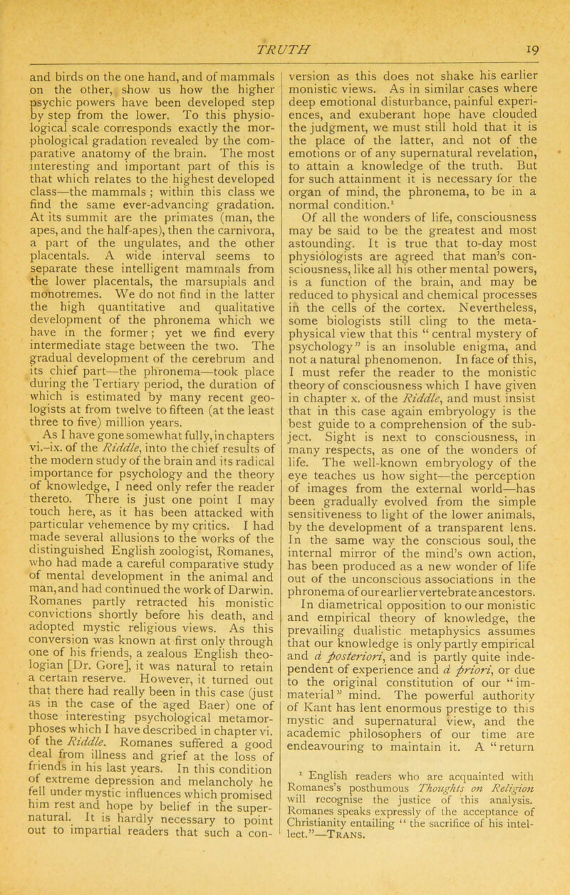 and birds on the one hand, and of mammals on the other, show us how the higher psychic powers have been developed step by step from the lower. To this physio- logical scale corresponds exactly the mor- phological gradation revealed by the com- parative anatomy of the brain. The most interesting and important part of this is that which relates to the highest developed class—the mammals ; within this class we find the same ever-advancing gradation. At its summit are the primates (man, the apes, and the half-apes), then the carnivora, a part of the ungulates, and the other placentals. A wide interval seems to separate these intelligent mammals from the lower placentals, the marsupials and monotremes. We do not find in the latter the high quantitative and qualitative development of the phronema which we have in the former; yet we find every intermediate stage between the two. The gradual development of the cerebrum and its chief part—the phronema—took place during the Tertiary period, the duration of which is estimated by many recent geo- logists at from twelve to fifteen (at the least three to five) million years. A.S I have gone somewhat fully, in chapters vi.-ix. of the Riddle, into the chief results of the modern study of the brain and its radical importance for psychology and the theory of knowledge, I need only refer the reader thereto. There is just one point I may touch here, as it has been attacked with particular vehemence by my critics. I had made several allusions to the works of the distinguished English zoologist, Romanes, who had made a careful comparative study of mental development in the animal and man, and had continued the work of Darwin. Romanes partly retracted his monistic convictions shortly before his death, and adopted mystic religious views. As this conversion was known at first only through one of his friends, a zealous English theo- logian [Dr. Gore], it was natural to retain a certain reserve. However, it turned out that there had really been in this case (just as in the case of the aged Baer) one of those interesting psychological metamor- phoses which I have described in chapter vi. of the Riddle. Romanes suffered a good deal from illness and grief at the loss of friends in his last years. In this condition of extreme depression and melancholy he fell under mystic influences which promised him rest and hope by belief in the super- natural. It is hardly necessary to point out to impartial readers that such a con- version as this does not shake his earlier monistic views. As in similar cases where deep emotional disturbance, painful experi- ences, and exuberant hope have clouded the judgment, we must still hold that it is the place of the latter, and not of the emotions or of any supernatural revelation, to attain a knowledge of the truth. But for such attainment it is necessary for the organ of mind, the phronema, to be in a normal condition.' Of all the wonders of life, consciousness may be said to be the greatest and most astounding. It is true that to-day most physiologists are agreed that man’s con- sciousness, like all his other mental powers, is a function of the brain, and may be reduced to physical and chemical processes in the cells of the cortex. Nevertheless, some biologists still cling to the meta- physical view that this “ central mystery of psychology” is an insoluble enigma, and not a natural phenomenon. In face of this, I must refer the reader to the monistic theory of consciousness which I have given in chapter x. of the Riddle, and must insist that in this case again embryology is the best guide to a comprehension of the sub- ject. Sight is next to consciousness, in many respects, as one of the wonders of life. The well-known embryology of the eye teaches us how sight—the perception of images from the external world—has been gradually evolved from the simple sensitiveness to light of the lower animals, by the development of a transparent lens. In the same way the conscious soul, the internal mirror of the mind’s own action, has been produced as a new wonder of life out of the unconscious associations in the phronema of ourearliervertebrateancestors. In diametrical opposition to our monistic and empirical theory of knowledge, the prevailing dualistic metaphysics assumes that our knowledge is only partly empirical and d posteriori, and is partly quite inde- pendent of experience and d priori, or due to the original constitution of our “ im- material” mind. The powerful authority of Kant has lent enormous prestige to this mystic and supernatural view, and the academic philosophers of our time are endeavouring to maintain it. A “return ' English readers who are acquainted with Romanes’s posthumous Thoughts ott Religion will recognise the justice of this analysis. Romanes speaks expressly of the acceptance of Christianity entailing “ the sacrifice of his intel- lect.”—Trans.