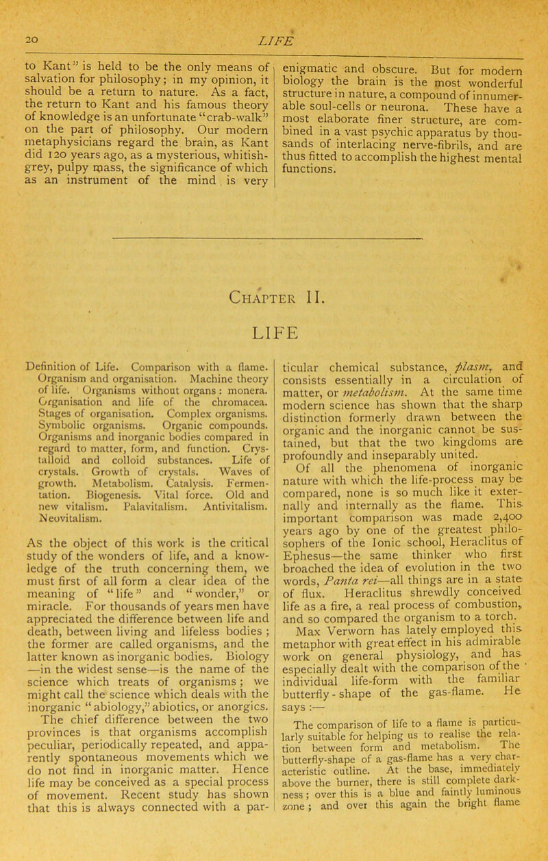 to Kant” is held to be the only means of salvation for philosophy; in my opinion, it should be a return to nature. As a fact, the return to Kant and his famous theory of knowledge is an unfortunate “crab-walk” on the part of philosophy. Our modern metaphysicians regard the brain, as Kant did 120 years ago, as a mysterious, whitish- grey, pulpy mass, the significance of which as an instrument of the mind is very enigmatic and obscure. But for modern biology the brain is the most wonderful structure in nature, a compound of innumer- able soul-cells or neurona. These have a rnost elaborate finer structure, are com- bined in a vast psychic apparatus by thou- sands of interlacing nerve-fibrils, and are thus fitted to accomplish the highest mental functions. Chapter II. LIFE Definition of Life. Coinp.arison with a flame. Organism and organisation. Machine theory of life. Organisms without organs : inonera. Organisation and life of the chromacea. Stages of organisation. Complex organisms. Symbolic organisms. Organic compounds. Organisms and inorganic bodies compared in regard to matter, form, and function. Crys- talloid and colloid substances. Life of crystals. Growth of crystals. Waves of growth. Metabolism. Catalysis. Fermen- tation. Biogenesis. Vital force. Old and new vitalism. Palavitalism. Antivitalism. Meovitalism. As the object of this work is the critic.'il study of the wonders of life, and a know- ledge of the truth concerning them, we must first of all form a clear idea of the meaning of “ life ” and “ wonder,” or miracle. For thousands of years men have appreciated the difference between life and death, between living and lifeless bodies ; the former are called organisms, and the latter known as inorganic bodies. Biology —in the widest sense—is the name of the science which treats of organisms; we might call the science which deals with the inorganic “ abiology,” abiotics, or anorgics. The chief difference between the two provinces is that organisms accomplish peculiar, periodically repeated, and appa- rently spontaneous movements which we do not find in inorganic matter. Hence life may be conceived as a special process of movement. Recent study has shown that this is always connected with a par- ticular chemical substance, plasm, and consists essentially in a circulation of matter, or metabolism. At the same time modern science has shown that the sharp distinction formerly drawn between the organic and the inorganic cannot be sus- tained, but that the two kingdoms are profoundly and inseparably united. Of all the phenomena of inorganic nature with which the life-pi'ocess may be compared, none is so much like it exter- nally and internally as the flame. This important comparison was made 2,400 years ago by one of the greatest philo- sophers of the Ionic school, Heraclitus of Ephesus—the same thinker who first broached the idea of evolution in the two words, Pania rei—all things are in a state of flux. Heraclitus shrewdly conceived life as a fire, a real process of combustion,, and so compared the organism to a torch. Max Verworn has lately ernployed this metaphor with great effect in his admirable work on general physiology, and has especially dealt with the comparison of the individual life-form with the familiar butterfly - shape of the gas-flame. He says :— The comparison of life to a flame is particu- larly suitable for helping us to realise the rela- tion between form and metabolism. The butterfly-shape of a gas-flame has a very char- acteristic outline. At the base, immediately above the burner, there is still complete dark- ness ; over this is a blue and faintly luminous zone ; and over this again the bright flame