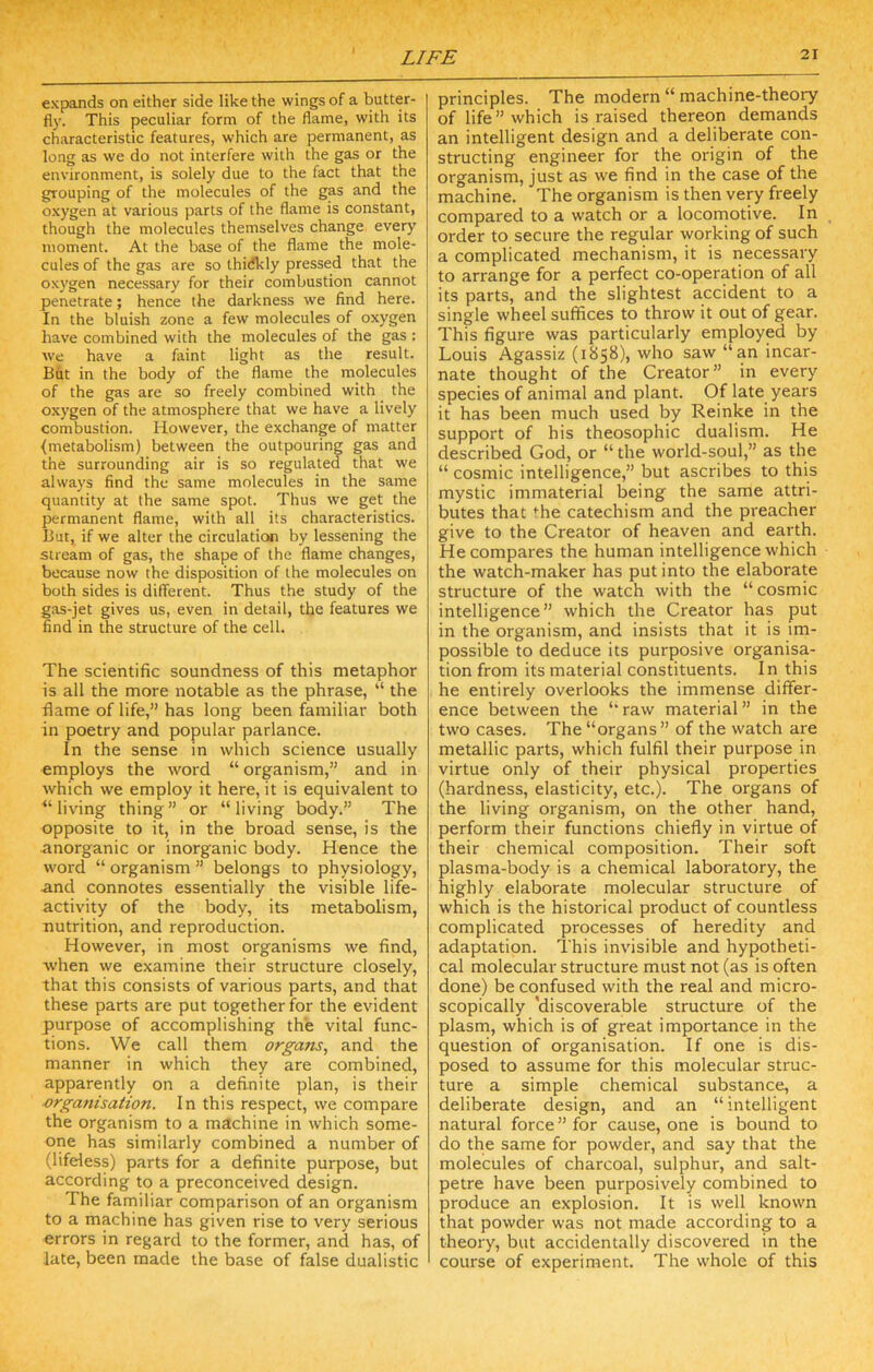 expands on either side like the wings of a butter- fly. This peculiar form of the flame, with its characteristic features, which are permanent, as long as we do not interfere with the gas or the environment, is solely due to the fact that the grouping of the molecules of the gas and the oxygen at various parts of the flame is constant, though the molecules themselves change every moment. At the base of the flame the mole- cules of the gas are so thidkly pressed that the oxygen necessary for their combustion cannot penetrate; hence the darkness we find here. In the bluish zone a few molecules of oxygen have combined with the molecules of the gas : we have a faint light as the result. But in the body of the flame the molecules of the gas are so freely combined with the oxygen of the atmosphere that we have a lively combustion. However, the exchange of matter {metabolism) between the outpouring gas and the surrounding air is so regulated that we always find the same molecules in the same quantity at the same spot. Thus we get the permanent flame, with all its characteristics. But, if we alter the circulation by lessening the stream of gas, the shape of the flame changes, because now the disposition of the molecules on both sides is different. Thus the study of the g.os-jet gives us, even in detail, the features we find in the structure of the cell. The scientific soundness of this metaphor is all the more notable as the phrase, “ the flame of life,” has long been familiar both in poetry and popular parlance. In the sense in which science usually employs the word “ organism,” and in which we employ it here, it is equivalent to “living thing” or “living body.” The opposite to it, in the broad sense, is the anorganic or inorganic body. Hence the word “ organism ” belongs to physiology, and connotes essentially the visible life- activity of the body, its metabolism, nutrition, and reproduction. However, in most organisms we find, when we examine their structure closely, that this consists of various parts, and that these parts are put together for the evident purpose of accomplishing the vital func- tions. We call them organs, and the manner in which they are combined, apparently on a definite plan, is their organisation. In this respect, we compare the organism to a machine in which some- one has similarly combined a number of (lifeless) parts for a definite purpose, but according to a preconceived design. The familiar comparison of an organism to a machine has given rise to very serious errors in regard to the former, and has, of late, been made the base of false dualistic principles. The modern “ machine-theory of life” which is raised thereon demands an intelligent design and a deliberate con- structing engineer for the origin of the organism, just as we find in the case of the machine. The organism is then very freely compared to a watch or a locomotive. In order to secure the regular working of such a complicated mechanism, it is necessary to arrange for a perfect co-operation of all its parts, and the slightest accident to a single wheel suffices to throw it out of gear. This figure was particularly employed by Louis Agassiz (1858), who saw “an incar- nate thought of the Creator” in every species of animal and plant. Of late years it has been much used by Reinke in the support of his theosophic dualism. He described God, or “ the world-soul,” as the “ cosmic intelligence,” but ascribes to this mystic immaterial being the same attri- butes that the catechism and the preacher give to the Creator of heaven and earth. He compares the human intelligence which the watch-maker has put into the elaborate structure of the watch with the “cosmic intelligence” which the Creator has put in the organism, and insists that it is im- possible to deduce its purposive organisa- tion from its material constituents. In this he entirely overlooks the immense differ- ence between the “raw material” in the two cases. The “organs ” of the watch are metallic parts, which fulfil their purpose in virtue only of their physical properties (hardness, elasticity, etc.). The organs of the living organism, on the other hand, perform their functions chiefly in virtue of their chemical composition. Their soft plasma-body is a chemical laboratory, the highly elaborate molecular structure of which is the historical product of countless complicated processes of heredity and adaptation. This invisible and hypotheti- cal molecular structure must not (as is often done) be confused with the real and micro- scopically 'discoverable structure of the plasm, which is of great importance in the question of organisation. If one is dis- posed to assume for this molecular struc- ture a simple chemical substance, a deliberate design, and an “intelligent natural force ” for cause, one is bound to do the same for powder, and say that the molecules of charcoal, sulphur, and salt- petre have been purposively combined to produce an explosion. It is well known that powder was not made according to a theory, but accidentally discovered in the course of experiment. The whole of this
