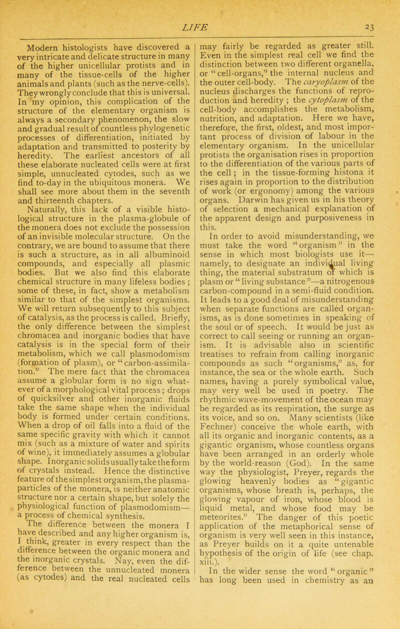 Modern histologists have discovered a very intricate and delicate structure in many of the higher unicellular protists and in many of the tissue-cells of the higher animals and plants (such as the nei've-cells). They wrongly conclude that this is universal. In my opinion, this complication of the structure of the elementary organism is always a secondary phenomenon, the slow and gradual result of countless phylogenetic processes of differentiation, initiated by adaptation and transmitted to posterity by heredity. The earliest ancestors of all these elaborate nucleated cells were at first simple, unnucleated cytodes, such as we find to-day in the ubiquitous monera. We shall see more about them in the seventh and thirteenth chapters. Naturally, this lack of a visible histo- logical structure in the plasma-globule of the monera does not exclude the possession of an invisible molecular structure. On the contrary, we are bound to assume that there is such a structure, as in all albuminoid compounds, and especially all plasmic bodies. But we also find this elaborate chemical structure in many lifeless bodies ; some of these, in fact, show a metabolism similar to that of the simplest organisms. We will return subsequently to this subject of catalysis, as the process is called. Briefly, the only difference between the simplest chromacea and inorganic bodies that have catalysis is in the special form of their metabolism, which we call plasmodomism (formation of plasm), or “carbon-assimila- tion.” The mere fact that the chromacea assume a globular form is no sign what- ever of a morphological vital process; drops of quicksilver and other inorganic fluids take the same shape when the individual body is formed under certain conditions. When a drop of oil falls into a fluid of the same specific gravity with which it cannot mix (such as a mixture of water and spirits of wine), it immediately assumes a globular shape. Inorganic solids usually take theform of crystals instead. Hence the distinctive feature of thesimplest organism,the plasma- particles of the monera, is neither anatomic structure nor a certain shape, but solely the physiological function of plasmodomism— a process of chemical synthesis. The difference between the monera I have described and any higher organism is, I think, greater in every respect than the difference between the organic monera and the inorganic crystals. Nay, even the dif- ference between the unnucleated monera (as cytodes) and the real nucleated cells may fairly be regarded as greater still. Even in the simplest real cell we find the distinction between two different organella, or “ cell-organs,” the internal nucleus and the outer cell-body. The caryoplas7n of the nucleus discharges the functions of repro- duction and heredity ; the cytoplasm of the cell-body accomplishes the metabolism, nutrition, and adaptation. Here we have, therefore, the first, oldest, and most impor- tant process of division of labour in the elementary organism. In the unicellular protists the organisation rises in proportion to the differentiation of the various parts of the cell; in the tissue-forming histona it rises again in proportion to the distribution of work (or ergonomy) among the various organs. Darwin has given us in his theory of selection a mechanical explanation of the apparent design and purposiveness in this. In order to avoid misunderstanding, we must take the word “organism” in the sense in which most biologists use it— namely, to designate an individual living thing, the material substratum m which is plasm or “ living substance ”—a nitrogenous carbon-compound in a semi-fluid condition. It leads to a good deal of misunderstanding when separate functions are called organ- isms, as is done sometimes in speaking of the soul or of speech. It would be just as correct to call seeing or running an organ- ism. It is advisable also in scientific treatises to refrain from calling inorganic compounds as such “organisms,” as, for instance, the sea or the whole earth. Such names, having a purely symbolical value, may very well be used in poetry. The rhythmic wave-movement of the ocean may be regarded as its respiration, the surge as its voice, and so on. Many scientists (like Fechner) conceive the whole earth, with all its organic and inorganic contents, as a gigantic organism, whose countless organs have been arranged in an orderly whole by the world-reason (God). In the same way the physiologist, Preyer, regards the glowing heavenly bodies as “gigantic organisms, whose breath is, perhaps, the glowing vapour of iron, whose blood is liquid metal, and whose food may be meteorites.” The danger of this poetic application of the metaphorical sense of organism is very well seen in this instance, as Preyer builds on it a quite untenable hypothesis of the origin of life (see chap, xiii.). In the wider sense the word “organic” has long been used in chemistry as an