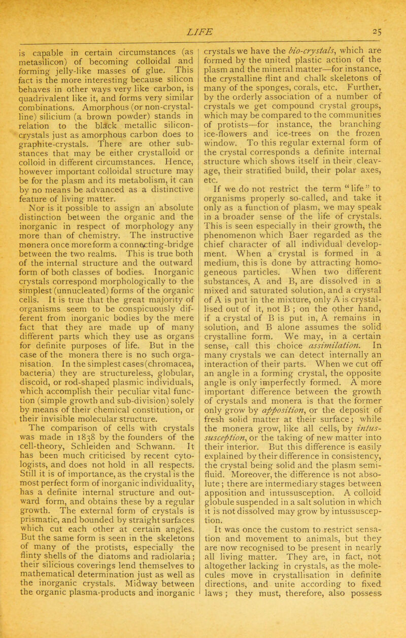 is capable in certain circumstances (as metasilicon) of becoming colloidal and forming jelly-like masses of glue. This fact is the more interesting because silicon behaves in other ways very like carbon, is quadrivalent like it, and forms very similar combinations. Amorphous (or non-crystal- line) silicium (a brown powder) stands in relation to the bldck metallic silicon- crystals just as amorphous carbon does to graphite-crystals. There are other sub- stances that may be either crystalloid or colloid in different circumstances. Hence, however important colloidal structure may be for the plasm and its metabolism, it can by no means be advanced as a distinctive feature of living matter. Nor is it possible to assign an absolute distinction between the organic and the inorganic in respect of morphology any more than of chemistry. The instructive monera once moreform a connefting-bridge between the two realms. This is true both of the internal structure and the outward form of both classes of bodies. Inorganic crystals correspond morphologically to the simplest (unnucleated) forms of the organic cells. It is true that the great majority of organisms seem to be conspicuously dif- ferent from inorganic bodies by the mere fact that they are made up of many different parts which they use as organs for definite purposes of life. But in the case of the monera there is no such orga- nisation, In the simplest cases(chromacea, bacteria) they are structureless, globular, discoid, or rod-shaped plasmic individuals, which accomplish their peculiar vital func- tion (simple growth and sub-division) solely by means of their chemical constitution, or their invisible molecular structure. The comparison of cells with crystals was made in 1838 by the founders of the cell-theory, Schleiden and Schwann. It has been much criticised by recent cyto- logists, and does not hold in all respects. Still it is of importance, as the crystal is the most perfect form of inorganic individuality, has a definite internal structure and out- ward form, and obtains these by a regular growth. The external form of crystals is prismatic, and bounded by straight surfaces which cut each other at certain angles. But the same form is seen in the skeletons of many of the protists, especially the flinty shells of the diatoms and radiolaria; their silicious coverings lend themselves to mathematical determination just as well as the inorganic crystals. Midway between the organic plasma-products and inorganic crystals we have the bio-crystals, which are formed by the united plastic action of the plasm and the mineral matter—for instance, the crystalline flint and chalk skeletons of many of the sponges, corals, etc. Further, by the orderly association of a number of crystals we get compound crystal groups, which may be compared to the communities of protists—for instance, the branching ice-flowers and ice-trees on the frozen window. To this regular external form of the crystal corresponds a definite internal structure which shows itself in their,cleav- age, their stratified build, their polar axes, etc. If we do not restrict the term “life” to organisms properly so-called, and take it only as a function of plasm, we may speak in a broader sense of the life of crystals. This is seen especially in their growth, the phenomenon which Baer regarded as the chief character of all individual develop- ment. When a crystal is formed in a medium, this is done by attracting homo- geneous particles. When two different substances, A and B, are dissolved in a mixed and saturated solution, and a crystal of A is put in the mixture, only A is crystal- lised out of it, not B ; on the other hand, if a crystal of B is put in, A remains in solution, and B alone assumes the solid crystalline form. We may, in a certain sense, call this choice assimilation. In many crystals we can detect internally an interaction of their parts. When we cut off an angle in a forming crystal, the opposite angle is only imperfectly formed. A more important difference between the growth of crystals and monera is that the former only grow by apposition, or the deposit of fresh solid matter at their surface; while the monera grow, like all cells, by intus- susception, or the taking of new matter into their interior. But this difference is easily explained by their difference in consistency, the crystal being solid and the plasm semi- fluid. Moreover, the difference is not abso- lute ; there are intermediary stages between apposition and intussusception. A colloid globule suspended in a salt solution in which it is not dissolved may grow by intussuscep- tion. It was once the custom to restrict sensa- tion and movement to animals, but they are now recognised to be present in nearly all living matter. They are, in fact, not altogether lacking in crystals, as the mole- cules move in crystallisation in definite directions, and unite according to fixed laws; they must, therefore, also possess