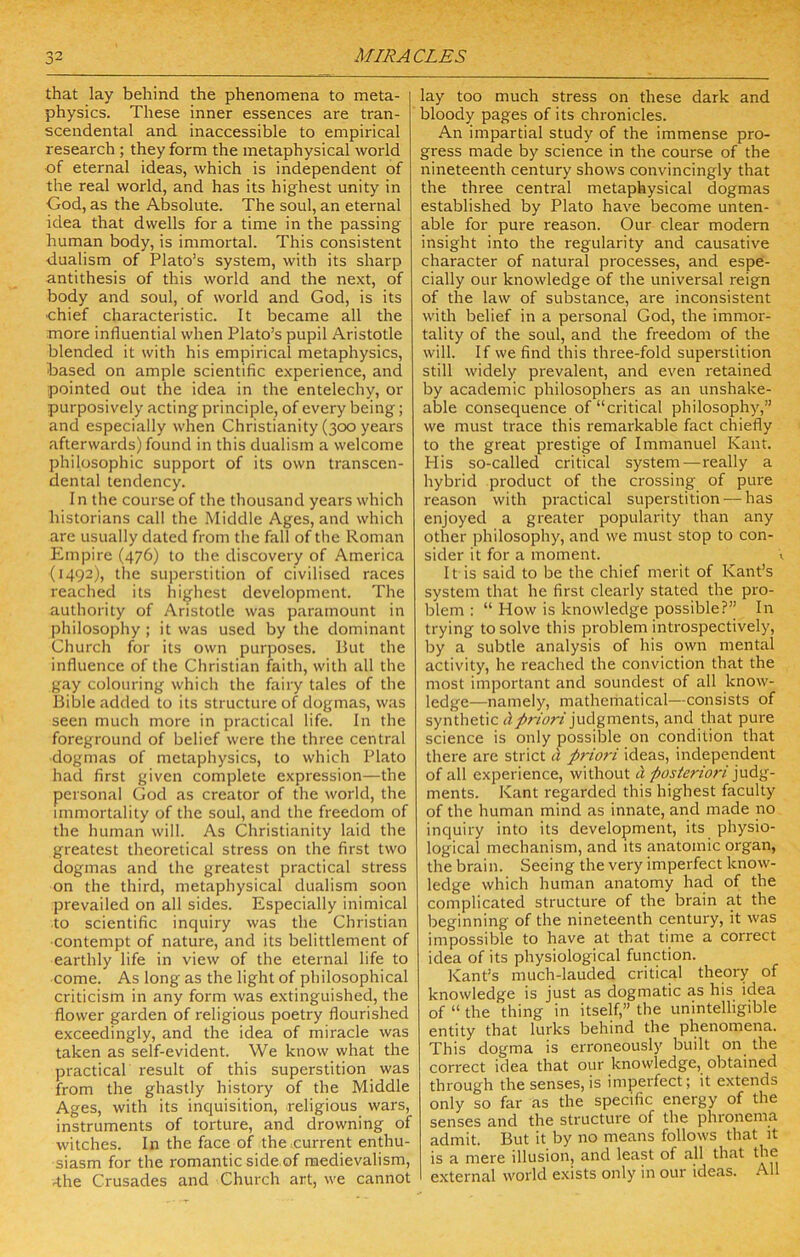that lay behind the phenomena to meta- physics. These inner essences are tran- scendental and inaccessible to empirical research; they form the metaphysical world of eternal ideas, which is independent of the real world, and has its highest unity in God, as the Absolute. The soul, an eternal idea that dwells for a time in the passing human body, is immortal. This consistent dualism of Plato’s system, with its sharp antithesis of this world and the next, of body and soul, of world and God, is its ■chief characteristic. It became all the more influential when Plato’s pupil Aristotle blended it with his empirical metaphysics, based on ample scientific experience, and pointed out the idea in the entelechy, or purposively acting principle, of every being; and especially when Christianity (300 years afterwards) found in this dualism a welcome philosophic support of its own transcen- dental tendency. In the course of the thousand years which historians call the Middle Ages, and which are usually dated from the fall of the Roman Empire (476) to the discovery of America (1492), the superstition of civilised races reached its highest development. The authority of Aristotle was paramount in philosophy ; it was used by the dominant Church for its own purposes. But the influence of the Christian faith, with all the gay colouring which the fairy tales of the Bible added to its structure of dogmas, was seen much more in practical life. In the foreground of belief were the three central dogmas of metaphysics, to which Plato had first given complete expression—the personal God as creator of the world, the immortality of the soul, and the freedom of the human will. As Christianity laid the greatest theoretical stress on the first two dogmas and the greatest practical stress on the third, metaphysical dualism soon prevailed on all sides. Especially inimical to scientific inquiry was the Christian contempt of nature, and its belittlement of earthly life in view of the eternal life to come. As long as the light of philosophical criticism in any form was extinguished, the flower garden of religious poetry flourished exceedingly, and the idea of miracle was taken as self-evident. We know what the practical result of this superstition was from the ghastly history of the Middle Ages, with its inquisition, religious wars, instruments of torture, and drowning of witches. In the face of thexurrent enthu- siasm for the romantic side of medievalism, 4he Crusades and Church art, we cannot lay too much stress on these dark and bloody pages of its chronicles. An impartial study of the immense pro- gress made by science in the course of the nineteenth century shows convincingly that the three central metaphysical dogmas established by Plato have become unten- able for pure reason. Our clear modem insight into the regularity and causative character of natural processes, and espe- cially our knowledge of the universal reign of the law of substance, are inconsistent with belief in a personal God, the immor- tality of the soul, and the freedom of the will. If we find this three-fold superstition still widely pi'evalent, and even retained by academic philosophers as an unshake- able consequence of “critical philosophy,” we must trace this remarkable fact chiefly to the great prestige of Immanuel Kant. Plis so-called critical system—-really a hybrid product of the crossing of pure reason with practical superstition —has enjoyed a greater popularity than any other philosophy, and we must stop to con- sider it for a moment. <, It is said to be the chief merit of Kant’s system that he first clearly stated the pro- blem : “ How is knowledge possible?” In trying to solve this problem introspectively, by a subtle analysis of his own mental activity, he reached the conviction that the most important and soundest of all know- ledge—namely, mathematical—consists of synthetic judgments, and that pure science is only possible on condition that there are strict i\ priori ideas, independent of all experience, without H posteriori ments. Kant regarded this highest faculty of the human mind as innate, and made no inquiry into its development, its physio- logical mechanism, and its anatomic organ, the brain. Seeing the very imperfect know- ledge which human anatomy had of the complicated structure of the brain at the beginning of the nineteenth centuiy, it was impossible to have at that time a correct idea of its physiological function. Kant’s much-lauded critical theory of knowledge is just as dogmatic as his idea of “ the thing in itself,” the unintelligible entity that lurks behind the phenomena. This dogma is erroneously built on the correct idea that our knowledge, obtained through the senses, is imperfect; it extends only so far as the specific energy of the senses and the structure of the phronema admit. But it by no means follows that it is a mere illusion, and least of all that the external world exists only in our ideas. All