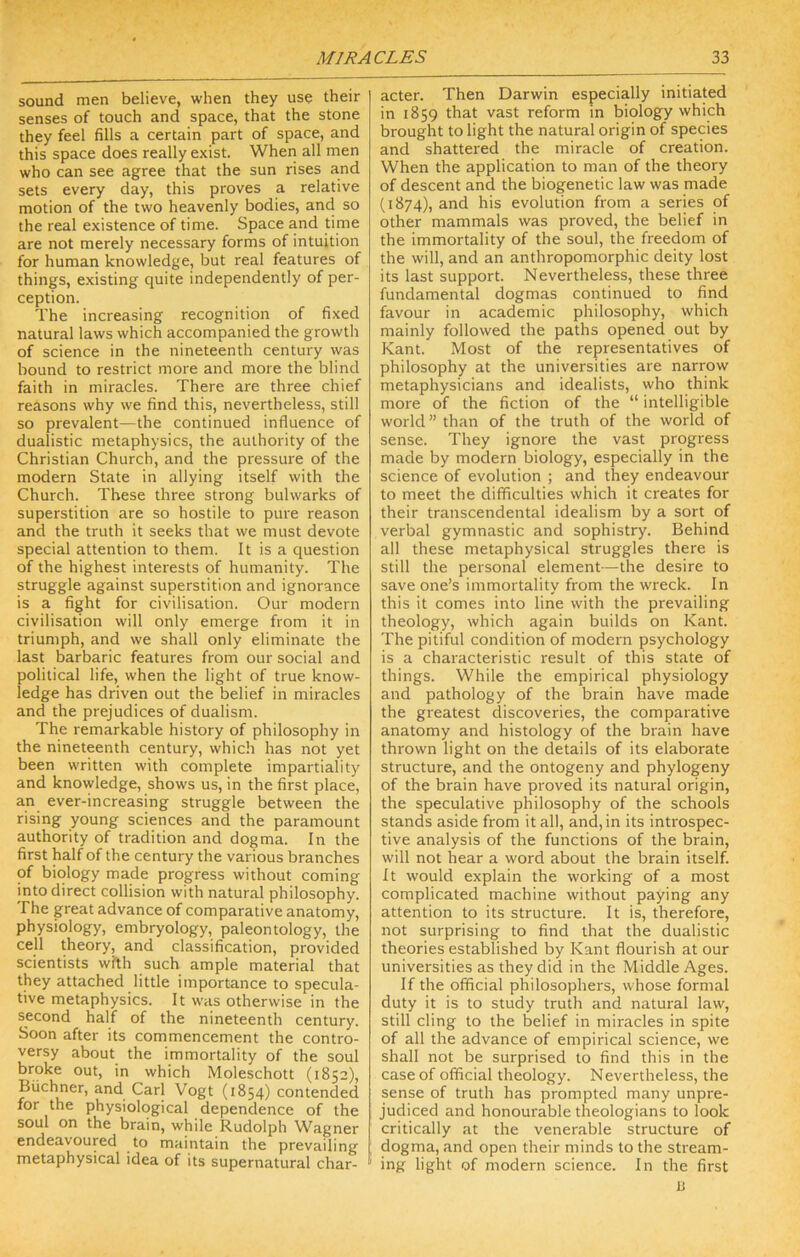 sound men believe, when they use their senses of touch and space, that the stone they feel fills a certain part of space, and this space does really exist. Wheri all men who can see agree that the sun rises and sets every day, this proves a relative motion of the two heavenly bodies, and so the real existence of time. Space and time are not merely necessary forms of intuition for human knowledge, but real features of things, existing quite independently of per- ception. The increasing recognition of fixed natural laws which accompanied the growth of science in the nineteenth century was bound to restrict more and more the blind faith in miracles. There are three chief reasons why we find this, nevertheless, still so prevalent—the continued influence of dualistic metaphysics, the authority of the Christian Church, and the pressure of the modern State in allying itself with the Church. These three strong bulwarks of superstition are so hostile to pure reason and the truth it seeks that we must devote special attention to them. It is a question of the highest interests of humanity. The struggle against superstition and ignorance is a fight for civilisation. Our modern civilisation will only emerge from it in triumph, and we shall only eliminate the last barbaric features from our social and political life, when the light of true know- ledge has driven out the belief in miracles and the prejudices of dualism. The remarkable history of philosophy in the nineteenth century, which has not yet been written with complete impartiality and knowledge, shows us, in the first place, an ever-increasing struggle between the rising young sciences and the paramount authority of tradition and dogma. In the first half of the century the various branches of biology made progress without coming into direct collision with natural philosophy. The great advance of comparative anatomy, physiology, embryology, paleontology, the cell theory, and classification, provided scientists with such ample material that they attached little importance to specula- tive metaphysics. It was otherwise in the second half of the nineteenth century. Soon after its commencement the contro- versy about the immortality of the soul broke out, in which Moleschott (1852), Buchner, and Carl Vogt (1854) contended for the physiological dependence of the soul on the brain, while Rudolph Wagner endeavoured to maintain the prevailing metaphysical idea of its supernatural char- acter. Then Darwin especially initiated in 1859 that vast reform in biology which brought to light the natural origin of species and shattered the miracle of creation. When the application to man of the theory of descent and the biogenetic law was made (1874), and his evolution from a series of other mammals was proved, the belief in the immortality of the soul, the freedom of the will, and an anthropomorphic deity lost its last support. Nevertheless, these three fundamental dogmas continued to find favour in academic philosophy, which mainly followed the paths opened out by Kant. Most of the representatives of philosophy at the universities are narrow metaphysicians and idealists, who think more of the fiction of the “ intelligible world” than of the truth of the world of sense. They ignore the vast progress made by modern biology, especially in the science of evolution ; and they endeavour to meet the difficulties which it creates for their transcendental idealism by a sort of verbal gymnastic and sophistry. Behind all these metaphysical struggles there is still the personal element—the desire to save one’s immortality from the wreck. In this it comes into line with the prevailing theology, which again builds on Kant. The pitiful condition of modern psychology is a characteristic result of this state of things. While the empirical physiology and pathology of the brain have made the greatest discoveries, the comparative anatomy and histology of the brain have thrown light on the details of its elaborate structure, and the ontogeny and phylogeny of the brain have proved its natural origin, the speculative philosophy of the schools stands aside from it all, and, in its introspec- tive analysis of the functions of the brain, will not hear a word about the brain itself. It would explain the working of a most complicated machine without paying any attention to its structure. It is, therefore, not surprising to find that the dualistic theories established by Kant flourish at our universities as they did in the Middle Ages. If the official philosophers, whose formal duty it is to study truth and natural law', still cling to the belief in miracles in spite of all the advance of empirical science, we shall not be surprised to find this in the case of official theology. Nevertheless, the sense of truth has prompted many unpre- judiced and honourable theologians to look critically at the venerable structure of dogma, and open their minds to the stream- ing light of modern science. In the first B