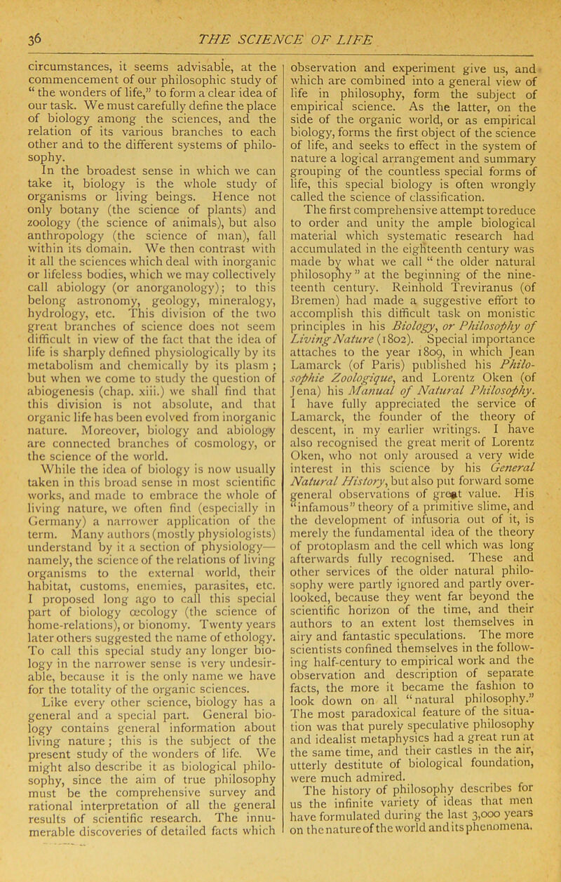 circumstances, it seems advisable, at the commencement of our philosophic study of “ the wonders of life,” to form a clear idea of our task. We must carefully define the place of biology among the sciences, and the relation of its various branches to each other and to the different systems of philo- sophy. In the broadest sense in which we can take it, biology is the whole study of organisms or living beings. Hence not only botany (the science of plants) and zoology (the science of animals), but also anthropology (the science of man), fall within its domain. We then contrast with it all the sciences which deal with inorganic or lifeless bodies, which we may collectively call abiology (or anorganology); to this belong astronomy, geology, mineralogy, hydrology, etc. This division of the two great branches of science does not seem difficult in view of the fact that the idea of life is sharply defined physiologically by its metabolism and chemically by its plasm ; but when we come to study the question of abiogenesis (chap, xiii.) we shall find that this division is not absolute, and that organic life has been evolved from inorganic nature. Moreover, biology and abiolog«y are connected branches of cosmology, or the science of the world. While the idea of biology is now usually taken in this broad sense in most scientific works, and made to embrace the whole of living nature, we often find (especially in Germany) a narrower application of the term. Many authors (mostly physiologists) understand by it a section of physiology— namely, the science of the relations of living organisms to the external world, their habitat, customs, enemies, parasites, etc. I proposed long ago to call this special part of biology oecology (the science of home-relations), or bionomy. Twenty years later others suggested the name of ethology. To call this special study any longer bio- logy in the narrower sense is very undesir- able, because it is the only name we have for the totality of the organic sciences. Like every other science, biology has a general and a special part. General bio- logy contains general information about living nature ; this is the subject of the present study of the wonders of life. We might also describe it as biological philo- sophy, since the aim of true philosophy must be the comprehensive survey and rational interpretation of all the general results of scientific research. The innu- merable discoveries of detailed facts which observation and experiment give us, and which are combined into a general view of life in philosophy, form the subject of empirical science. As the latter, on the side of the organic world, or as empirical biology, forms the first object of the science of life, and seeks to effect in the system of nature a logical arrangement and summary grouping of the countless special forms of life, this special biology is often wrongly called the science of classification. The first comprehensive attempt to reduce to order and unity the ample biological material which systematic research had accumulated in the eighteenth century was made by what we call “ the older natural philosopny ” at the beginning of the nine- teenth century. Reinhold Treviranus (of Bremen) had made a suggestive effort to accomplish this difficult task on monistic principles in his Biology^ or Philosophy of Livi?jgNature (1802). Special importance attaches to the year 1809, in which Jean Lamarck (of Paris) published his Philo- sophic Zoologique, and Lorentz Oken (of Jena) his Manual of Natural Philosophy. 1 have fully appreciated the service of Lamarck, the founder of the theory of descent, in my earlier writings. I have also recognised the great merit of Lorentz Oken, who not only aroused a very wide interest in this science by his Gc7ieral Natural History., but also put forward some general observations of gro*t value. His “infamous” theory of a primitive slime, and the development of infusoria out of it, is merely the fundamental idea of the theory of protoplasm and the cell which was long afterwards fully recognised. These and other services of the older natural philo- sophy were partly ignored and partly over- looked, because they went far beyond the scientific horizon of the time, and their authors to an extent lost themselves in airy and fantastic speculations. The more scientists confined themselves in the follow- ing half-century to empirical work and the observation and description of separate facts, the more it became the fashion to look down on all “natural philosophy.” The most paradoxical feature of the situa- tion was that purely speculative philosophy and idealist metaphysics had a great run at the same time, and their castles in the air, utterly destitute of biological foundation, were much admired. The history of philosophy describes for us the infinite variety of ideas that men have formulated during the last 3>ooo years on the nature of the world and its phenomena.
