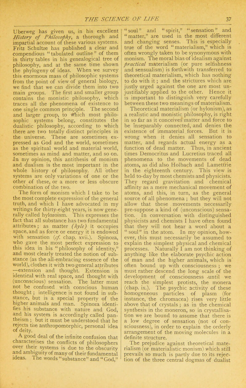 Uberweg has given us, in his excellent History of Philosophy^ a thorough and impartial account of these various systems. Fritz Schultze has published a clear and compendious “tabulated outline” of them in thirty tables in his genealogical tree of philosophy, and at the same time shown the phylogeny of ideas. When we survey this enormous mass of philosophic systems from the point of view of general biology, we find that we can divide them into two main groups. The first and smaller group contains the monistic philosophy, which traces all the phenomena of existence to one single common pringiple. The second and larger group, to ^hich most philo- sophic systems belong, constitutes the dualistic philosophy, according to which there are two totally distinct principles in the universe. These are sometimes ex- pressed as God and the world, sometimes as the spiritual world and material world, sometimes as mind and matter, and so on. •In my opinion, this antithesis of monism and dualism is the most important in the whole history of philosophy. All other systems are only variations of one or the other of these, or a more or less obscure combination of the two. The form of monism which I take to be the most complete expression of the general truth, and which I have advocated in my writings for thirty-eight years, is now gene- rally called hylozoism. This expresses the fact that all substance has two fundamental attributes; as matter (hyle) it occupies space, and as force or energy it is endowed with sensation {cf. chap. xvii.). Spinoza, who gave the most perfect expression to this idea in his “philosophy of identity,” and most clearly treated the notion of sub- stance (as the all-embracing essence of the world), clothes it with two general attributes —extension and thought. Extension is identical with real space, and thought with (unconscious) sensation. The latter must not be confused with conscious human thought; intelligence is not found in sub- stance, but is a special property of the higher animals and man. Spinoza identi- fies his substance with nature and God, and his system is accordingly called pan- theism ; but it must be understood that he rejects the anthropomorphic, personal idea of deity. A good deal of the infinite confusion that characterises the conflicts of philosophers over their systems is due to the obscurity and ambiguity of many of their fundamental ideas. The words “substance” and “ God,” “soul” and “spirit,” “sensation” and “ matter,” are used in the most different and changing senses. This is especially true of the word “materialism,” which is often wrongly taken to be synonymous with monism. The moral bias of idealism against practical materialism (or pure selfishness and sensualism) is forthwith transferred to theoretical materialism, which has nothing to do with it; and the strictures which are justly urged against the one are most un- justifiably applied to the other. Hence it is important to distinguish very carefully between these two meanings of materialism. Theoretical materialism (or hylonism), as a realistic and monistic philosophy, is right in so far as it conceives matter and force to be inseparably connected, and denies the existence of immaterial forces. But it is wrong when it denies all sensation to matter, and regards actual energy as a function of dead matter. Thus, in ancient times Democritus and Lucretius traced all phenomena to the movements of dead atoms, as did also Holbach and Lamettrie in the eighteenth century. This view is held to-day by most chemists and physicists. They regard gravitation and chemical affinity as a mere mechanical movement of atoms, and this, in turn, as the general source of all phenomena ; but they will not allow that these movements necessarily pre-suppose a kind of (unconscious) sensa- tion. In conversation with distinguished physicists and chemists I have often found that they will not hear a word about a “soul” in the atom. In my opinion, how- ever, this must necessarily be assumed to explain the simplest physical and chemical processes. Naturally I am not thinking of anything like the elaborate psychic action of man and the higher animals, which is often bound up with consciousness ; we must rather descend the long scale of the development of consciousness .until we reach the simplest protists, the monera (chap. ix.). The psychic activity of these homogeneous particles of plasm (for instance, the chromacea) rises very little above that of crystals ; as in the chemical synthesis in the moneron, so in crystallisa- tion we are bound to assume that there is a low degree of sensation (not of con- sciousness), in order to explain the orderly arrangement of the moving molecules in a definite structure. The prejudice against theoretical mate- rialism (or materialistic monism) which still prevails so much is partly due to its rejec- tion of the three central dogmas of dualist
