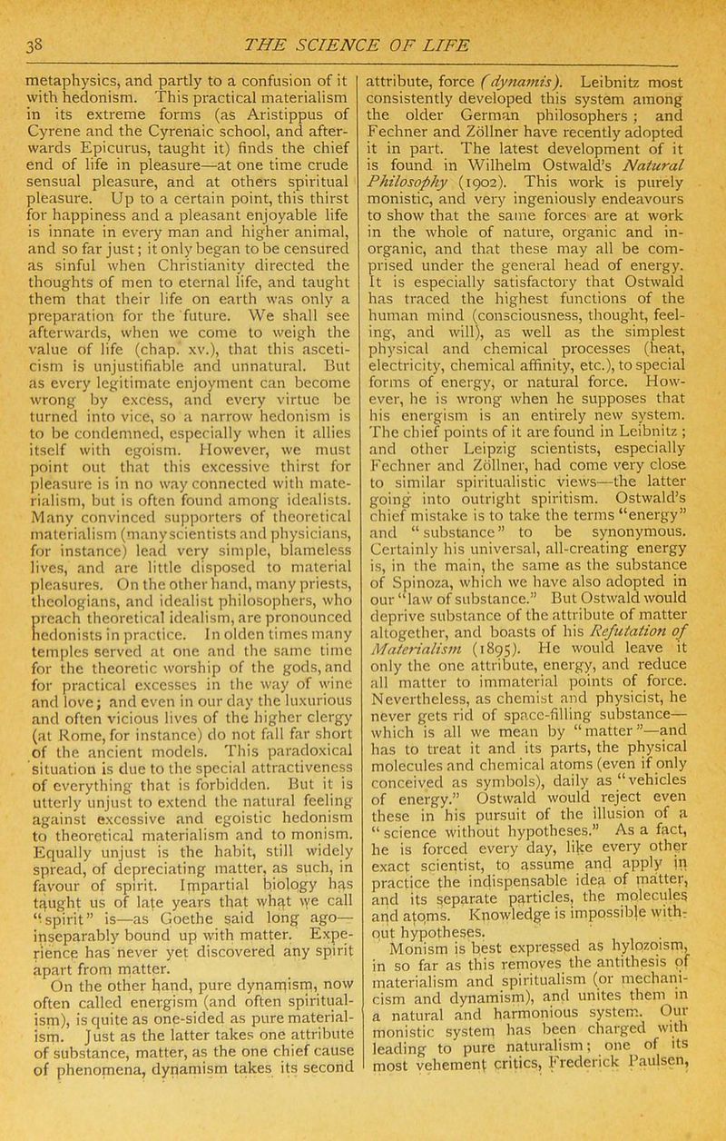 metaphysics, and partly to a confusioir of it with hedonism. This practical materialism in its extreme forms (as Aristippus of Cyrene and the Cyrenaic school, and after- wards Epicurus, taught it) finds the chief end of life in pleasure—at one time crude sensual pleasure, and at others spiritual pleasure. Up to a certain point, this thirst for happiness and a pleasant enjoyable life is innate in every man and higher animal, and so far just; it only began to be censured as sinful when Christianity directed the thoughts of men to eternal life, and taught them that their life on earth was only a preparation for the future. We shall see afterwards, when we come to weigh the value of life (chap, xv.), that this asceti- cism is unjustifiable and unnatural. But as every legitimate enjoyment can become wrong by excess, and every virtue be turned into vice, so a narrow hedonism is to be condemned, especially when it allies itself with egoism. However, we must point out that this excessive thirst for ])leasure is in no way connected with mate- rialism, but is often found among idealists. Many convinced supporters of theoretical materialism (manyscientists and physicians, for instance) lead very simple, blameless lives, and are little disposed to material pleasures. On the other hand, many priests, theologians, and idealist philosophers, who ijreach theoretical idealism, are pronounced hedonists in practice. In olden times many temples served at one and the same time for the theoretic worship of the gods, and for practical excesses in the way of wine and love; and even in our day the luxurious and often vicious lives of the higher clergy (at Rome, for instance) do not fall far short of the ancient models. This paradoxical situation is due to the special attractiveness of everything that is forbidden. But it is utterly unjust to extend the natural feeling against excessive and egoistic hedonism to theoretical materialism and to monism. Equally unjust is the habit, still widely spread, of depreciating matter, as such, in favour of spirit. Impartial biology hgs tqught us of la|e years that whqt vye call ‘■spirit” Is—as Goethe said long ago— inseparably bound up with matter. Expe- rience has never yet discovered any spirit apart from matter. On the other hand, pure dynamism, now often called energism (and often spiritual- ism), is quite as one-sided as pure material- ism. J ust as the latter takes one attribute of substance, matter, as the one chief cause of phenomena, dynamism takes its second attribute, force (dynamis). Leibnitz most consistently developed this system among the older German philosophers ; and Fechner and Zdllner have recently adopted it in part. The latest development of it is found in Wilhelm Ostwald’s Natural Philosophy (1902). This work is purely monistic, and very ingeniously endeavours to show that the same forces are at work in the whole of nature, organic and in- organic, and that these may all be com- prised under the general head of energy. It is especially satisfactory that Ostwald has traced the highest functions of the human mind (consciousness, thought, feel- ing, and will), as well as the simplest physical and chemical processes (heat, electricity, chemical affinity, etc.), to special forms of energy, or natural force. How- ever, he is wrong when he supposes that his energism is an entirely new system. The chief points of it are found in Leibnitz ; and other Leipzig scientists, especially Fechner and Zdllner, had come very close to similar spiritualistic views—the latter going into outright spiritism. Ostwald’s chief mistake is to take the terms “energy” and “ substance ” to be synonymous. Gertainly his universal, all-creating energy is, in the main, the same as the substance of Spinoza, which we have also adopted in our “law of substance.” But Ostwald would deprive substance of the attribute of matter altogether, and boasts of his Refutatioti of Materialism (1895). He would leave it only the one attribute, energy, and reduce all matter to immaterial points of force. Nevertheless, as chemist and physicist, he never gets rid of space-filling substance— which is all we mean by “matter”—and has to treat it and its parts, the physical molecules and chemical atoms (even if only conceived as symbols), daily as “vehicles of energy.” Ostwald would reject even these in his pursuit of the illusion of a “ science without hypotheses.” As a fact, he is forced every day, like every other exact scientist, to assume and apply ip practice the indispensable idea of matter, and its separate pqrticles, the rnoleculeg and aj:qms. Knowledge is impossible with? Qut hypotheses. Monism is best expressed as hylozoism) in so far as this removes the antithesis pf materialism and spiritualism (or mechani- cism and dynamism), and unites them in a natural and harmonious system. Our monistic system has been charged with leading to pure naturalism; one of its most vehement critics, Frederick Paulsen,