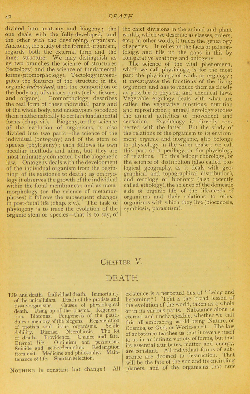 divided into anatomy and biogeny; the I one deals with the fully-developed, and the other with the developing, organism. Anatomy, the study of the formed organism, regards both the external form and the inner structure. We may distinguish as its two branches the science of structures (tectology) and the science of fundamental forms (promorphology). Tectology investi- gates the features of the structure in the organic individual, and the composition of the body out of various parts (cells, tissues, and organs). Promorphology describes the real form of these individual parts and of the whole body, and endeavours to reduce them mathematically to certain fundamental forms (chap. vi.). Biogeny, or the science of the evolution of organisms, is also divided into two parts—the science of the individual (ontogeny) and of the stem or species (phylogeny); each follows its own peculiar methods and aims, but they are most intimately connected by the biogcnetic law. Ontogeny deals with the development of the individual organism from the begin- ning of its existence to death ; as embryo- logy it observes the growth of the individual within the fojtal membranes; and as meta- morphology (or the science of metamor- phoses) it follows the subsequent changes in i)osl-foctal life (chap. xiv.). The task of jdiylo^eny is to trace the evolution of the organic stem or species —that is to say, of the chief divisions in the animal and plant worlds, which we describe as classes, orders, etc.; in other words, it traces the genealogy of species. It relies on the facts of palaeon- tology, and fills up the gaps in this by comparative anatomy and ontogeny. The science of the vital phenomena, which we call physiology, is for the most part the physiology of work, or ergology ; it investigates the functions of the living organism, and has to reduce them as closely as possible to physical and chemical laws. Vegetable ergology deals with what are called the vegetative functions, nutrition and reproduction ; animal ergology studies the animal activities of movement and sensation. Psychology is directly con- nected with the latter. But the study of the relations of the organism to its environ- ment, organic and inorganic, also belongs to physiology in the wider sense ; we call this part of it perilogy, or the physiology of relations. To this Itelong chorology, or the science of distribution (also called bio- logical geography, as it deals with geo- graphical and topographical distribution), and (Ecology or bionomy (also recently called ethology), the science of the domestic side of organic life, of the life-needs of organisms and their relations to othej' organisms with which they live (biocenosis, symbiosis, parasitism). Chapter V. DEATH Life and death. Individual death. Immortality of the unicellulars. Death of the prolists and tissue-organisms. Causes of physiological death. Using up of the plasma. Regenera- tion. Biotonus. Perigenesis of the plasti- dules : memory of the biogens. Regeneration of protists and tissue organisms. Senile debility. Disease. Necrobiosis. The lot of death. Providence. Chance and fate. Eternal life. Optimism and pessimism. Suicide and self-redemption. Redemption from evil. Medicine and philosophy. Main- tenance of life. Spartan selection. Nothing is constant but change! All existence is a perpetual flux of “ being and becoming”! That is the broad lesson of the evolution of the world, taken as a whole or in its various parts. Substance alone is eternal and unchangeable, whether we call this all-embracing world-being Nature, or Cosmos, or God, or World-spirit. 1 he law of substance teaches us that it reveals itself to us in an infinite variety of forms, but that its essential attributes, niatter and energy, are constant. All individual forms of sub- stance are doomed to destruction. 1 hat will be the fate of the sun and its encircling planets, and of the organisms that now