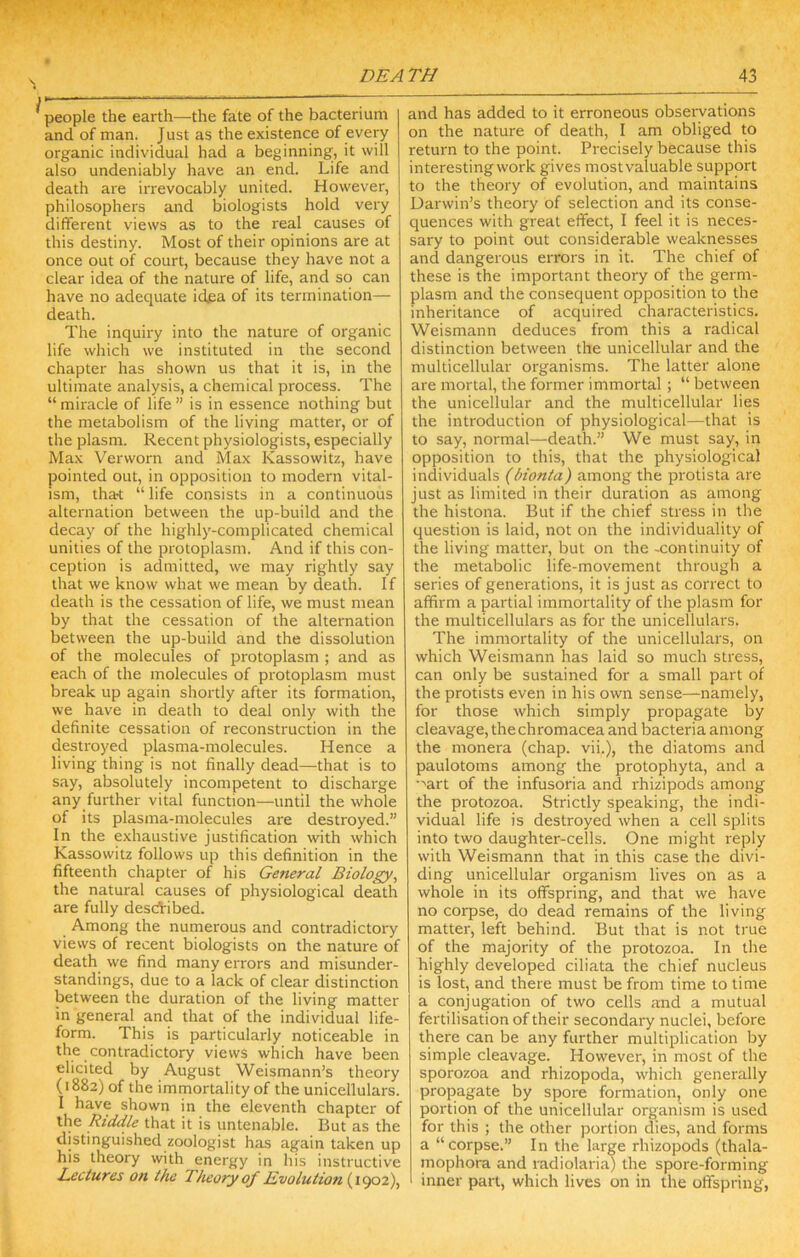 rr . DEATH 43 ———— . people the earth—the fate of the bacterium and of man. J ust as the existence of every organic individual had a beginning, it will also undeniably have an end. Life and death are irrevocably united. However, philosophers and biologists hold very dififerent views as to the real causes of this destiny. Most of their opinions are at once out of court, because they have not a clear idea of the nature of life, and so can have no adequate idea of its termination— death. The inquiry into the nature of organic life which we instituted in the second chapter has shown us that it is, in the ultimate analysis, a chemical process. The “miracle of life” is in essence nothing but the metabolism of the living matter, or of the plasm. Recent physiologists, especially Max Verworn and Max Kassowitz, have pointed out, in opposition to modern vital- ism, tha't “ life consists in a continuous alternation between the up-build and the decay of the highly-complicated chemical unities of the protoplasm. And if this con- ception is admitted, we may rightly say that we know what we mean by death. If death is the cessation of life, we must mean by that the cessation of the alternation between the up-build and the dissolution of the molecules of protoplasm ; and as each of the molecules of protoplasm must break up again shortly after its formation, we have in death to deal only with the definite cessation of reconstruction in the destroyed plasma-molecules. Hence a living thing is not finally dead—that is to say, absolutely incompetent to discharge any further vital function—until the whole of its plasma-molecules are destroyed.” In the exhaustive justification with which Kassowitz follows up this definition in the fifteenth chapter of his General Biology, the natural causes of physiological death are fully descl'ibed. Among the numerous and contradictory views of recent biologists on the nature of death we find many errors and misunder- standings, due to a lack of clear distinction between the duration of the living matter in general and that of the individual life- form. This is particularly noticeable in the contradictory views which have been elicited by August Weismann’s theory (1882) of the immortality of the unicellulars. I have shown in the eleventh chapter of the Riddle that it is untenable. But as the distinguished zoologist has again taken up his theory with energy in his instructive Lectures on the Theory of Evolution and has added to it erroneous observations on the nature of death, I am obliged to return to the point. Precisely because this interesting work gives mostvaluable support to the theory of evolution, and maintains Darwin’s theory of selection and its conse- quences with great effect, I feel it is neces- sary to point out considerable weaknesses and dangerous errors in it. The chief of these is the important theory of the germ- plasm and the consequent opposition to the inheritance of acquired characteristics. Weismann deduces from this a radical distinction between the unicellular and the multicellular organisms. The latter alone are mortal, the former immortal; “ between the unicellular and the multicellular lies the introduction of physiological—that is to say, normal—death.” We must say, in opposition to this, that the physiological individuals (bionta) among the protista are just as limited in their duration as among the histona. But if the chief stress in the question is laid, not on the individuality of the living matter, but on the -continuity of the metabolic life-movement through a series of generations, it is just as correct to affirm a partial immortality of the plasm for the multicellulars as for the unicellulars. The immortality of the unicellulars, on which Weismann has laid so much stress, can only be sustained for a small part of the protists even in his own sense—namely, for those which simply propagate by cleavage, thechromacea and bacteria among the monera (chap, vii.), the diatoms and paulotoms among the protophyta, and a •'art of the infusoria and rhizipods among the protozoa. Strictly speaking, the indi- vidual life is destroyed when a cell splits into two daughter-cells. One might reply with Weismann that in this case the divi- ding unicellular organism lives on as a whole in its offspring, and that we have no corpse, do dead remains of the living matter, left behind. But that is not true of the majority of the protozoa. In the highly developed ciliata the chief nucleus is lost, and there must be from time to time a conjugation of two cells and a mutual fertilisation of their secondary nuclei, before there can be any further multiplication by simple cleavage. However, in most of the sporozoa and rhizopoda, which generally propagate by spore formation, only one portion of the unicellular organism is used for this ; the other portion dies, and forms a “corpse.” In the large rhizopods (thala- mophora and radiolaria) the spore-forming inner part, which lives on in the offspring,