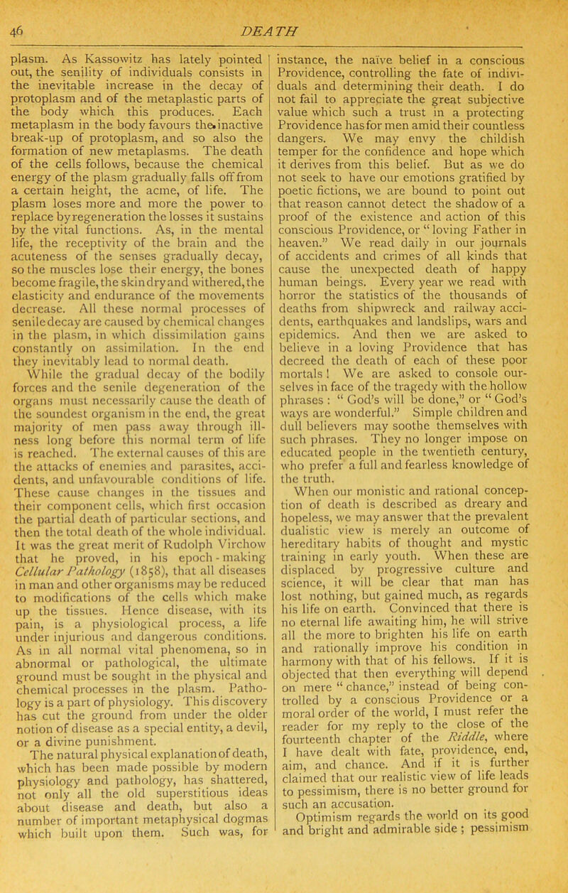 plasm. As Kassowitz has lately pointed I out, the senility of individuals consists in the inevitable increase in the decay of protoplasm and of the metaplastic parts of the body which this produces. Each metaplasm in the body favours the* inactive break-up of protoplasm, and so also the formation of new metaplasms. The death of the cells follows, because the chemical energy of the plasm gradually falls off from a certain height, the acme, of life. The plasm loses more and more the power to replace by regeneration the losses it sustains by the vital functions. As, in the mental life, the receptivity of the brain and the acuteness of the senses gradually decay, so the muscles lose their energy, the bones become fragile, the skindryand withered,the elasticity and endurance of the movements decrease. All these normal processes of seniledecay are caused by chemical changes in the plasm, in which dissimilation gains constantly on assimilation. In the end they inevitably lead to normal death. While the gradual decay of the bodily forces and the senile degeneration of the organs must necessarily cause the death of the soundest organism in the end, the great majority of men pass away through ill- ness long before this normal term of life is reached. The e.xternal causes of this are the attacks of enemies and parasites, acci- dents, and unfavourable conditions of life. These cause changes in the tissues and their component cells, which first occasion the partial death of particular sections, and then the total death of the whole individual. It was the great merit of Rudolph Virchow that he proved, in his epoch - making Cellular Pathology (1858), that all diseases in man and other organisms may Ije reduced to modifications of the cells which make up the tissues. Hence disease, with its pain, is a physiological process, a life under injurious and dangerous conditions. As in all normal vital phenomena, so in abnormal or pathological, the ultimate ground must be sought in the physical and chemical processes in the plasm. Patho- logy is a part of physiology. This discovery has cut the ground from under the older notion of disease as a special entity, a devil, or a divine punishment. The natural physical explanation of death, which has been made possible by modern physiology and pathology, has shattered, not only all the old superstitious ideas about disease and death, but also a number of important metaphysical dogmas which built upon them. Such was, for instance, the naive belief in a conscious Providence, controlling the fate of indivi- duals and determining their death. I do not fail to appreciate the great subjective value which such a trust in a protecting Providence has for men amid their countless dangers. We may envy the childish temper for the confidence and hope which it derives from this belief. But as we do not seek to have our emotions gratified by poetic fictions, we are bound to point out that reason cannot detect the shadow of a proof of the existence and action of this conscious Providence, or “loving Father in heaven.” We read daily in our journals of accidents and crimes of all kinds that cause the unexpected death of happy human beings. Every year we read with horror the statistics of the thousands of deaths from shipwreck and railway acci- dents, earthquakes and landslips, wars and epidemics. And then we are asked to believe in a loving Providence that has decreed the death of each of these poor mortals ! We are asked to console our- selves in face of the tragedy with the hollow phrases ; “ God’s will be done,” or “ God’s ways are wonderful.” Simple children and dull believers may soothe themselves with such phrases. They no longer impose on educated people in the twentieth century, who prefer a full and fearless knowledge of the truth. When our monistic and rational concep- tion of death is described as dreary and hopeless, we may answer that the prevalent dualistic view is merely an outcome of hereditary habits of thought and mystic training in early youth. When these are displaced by progressive culture and science, it will be clear that man has lost nothing, but gained much, as regards his life on earth. Convinced that there is no eternal life awaiting him, he will strive all the more to brighten his life on earth and rationally improve his condition in harmony with that of his fellows. If it is objected that then everything will depend on mere “ chance,” instead of being con- trolled by a conscious Providence or a moral order of the world, I must refer the reader for my reply to the close of the fourteenth chapter of the Riddle, where I have dealt with fate, providence, end, aim, and chance. And if it is further claimed that our realistic view of life leads to pessimism, there is no better ground for such an accusation. Optimism regards the world on its good and bright and admirable side ; pessimism