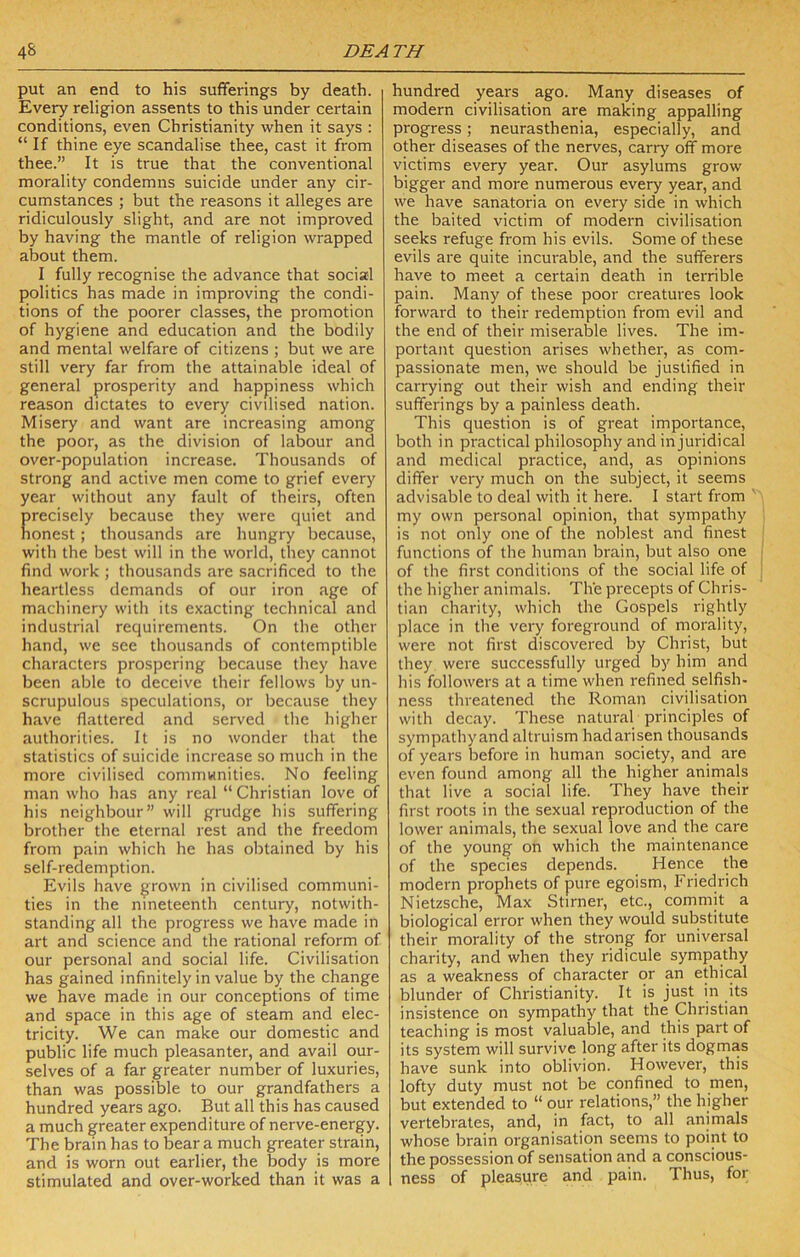 put an end to his sufferings by death. Every religion assents to this under certain conditions, even Christianity when it says : “ If thine eye scandalise thee, cast it from thee.” It is true that the conventional morality condemns suicide under any cir- cumstances ; but the reasons it alleges are ridiculously slight, and are not improved by having the mantle of religion wrapped about them. I fully recognise the advance that social politics has made in improving the condi- tions of the poorer classes, the promotion of hygiene and education and the bodily and mental welfare of citizens ; but we are still very far from the attainable ideal of general prosperity and happiness which reason dictates to every civilised nation. Misery and want are increasing among the poor, as the division of labour and over-population increase. Thousands of strong and active men come to grief every year without any fault of theirs, often precisely because they were quiet and honest ; thousands are hungry because, with the best will in the world, they cannot find work ; thousands are sacrificed to the heartless demands of our iron age of machinery with its exacting technical and industrial requirements. On the other hand, we see thousands of contemptible characters prospering liecause they have been able to deceive their fellows by un- scrupulous speculations, or because they have flattered and served the higher authorities. It is no wonder that the statistics of suicide increase so much in the more civilised communities. No feeling man who has any real “ Christian love of his neighbour” will grudge his suffering brother the eternal rest and the freedom from pain which he has obtained by his self-redemption. Evils have grown in civilised communi- ties in the nineteenth century, notwith- standing all the progress we have made in art and science and the rational reform of our personal and social life. Civilisation has gained infinitely in value by the change we have made in our conceptions of time and space in this age of steam and elec- tricity. We can make our domestic and public life much pleasanter, and avail our- selves of a far greater number of luxuries, than was possible to our grandfathers a hundred years ago. But all this has caused a much greater expenditure of nerve-energy. The brain has to bear a much greater strain, and is worn out earlier, the body is more stimulated and over-worked than it was a hundred years ago. Many diseases of modern civilisation are making appalling progress; neurasthenia, especially, and other diseases of the nerves, carry off more victims every year. Our asylums grow bigger and more numerous every year, and we have sanatoria on every side in which the baited victim of modern civilisation seeks refuge from his evils. Some of these evils are quite incurable, and the sufferers have to meet a certain death in terrible pain. Many of these poor creatures look forward to their redemption from evil and the end of their miserable lives. The im- portant question arises whether, as com- passionate men, we should be justified in carrying out their wish and ending their sufferings by a painless death. This question is of great importance, both in practical philosophy and in juridical and medical practice, and, as opinions differ very much on the subject, it seems advisable to deal with it here. 1 start from my own personal opinion, that sympathy is not only one of the noblest and finest functions of the human brain, but also one of the first conditions of the social life of the higher animals. The precepts of Chris- tian charity, which the Gospels rightly place in the very foreground of morality, were not first discovered by Christ, but they were successfully urged by him and his followers at a time when refined selfish- ness threatened the Roman civilisation with decay. These natural principles of sympathyand altruism had arisen thousands of years Ijefore in human society, and are even found among all the higher animals that live a social life. They have their first roots in the sexual reproduction of the lower animals, the sexual love and the care of the young on which the maintenance of the species depends. Hence the modern prophets of pure egoism, Friedrich Nietzsche, Max Stirner, etc., commit a biological error when they would substitute their morality of the strong for universal charity, and when they ridicule sympathy as a weakness of character or an ethical blunder of Christianity. It is just in its insistence on sympathy that the Christian teaching is most valuable, and this part of its system will survive long after its dogmas have sunk into oblivion. However, this lofty duty must not be confined to men, but extended to “ our relations,” the higher vertebrates, and, in fact, to all animals whose brain organisation seems to point to the possession of sensation and a conscious- ness of pleasure and pain. Thus, for