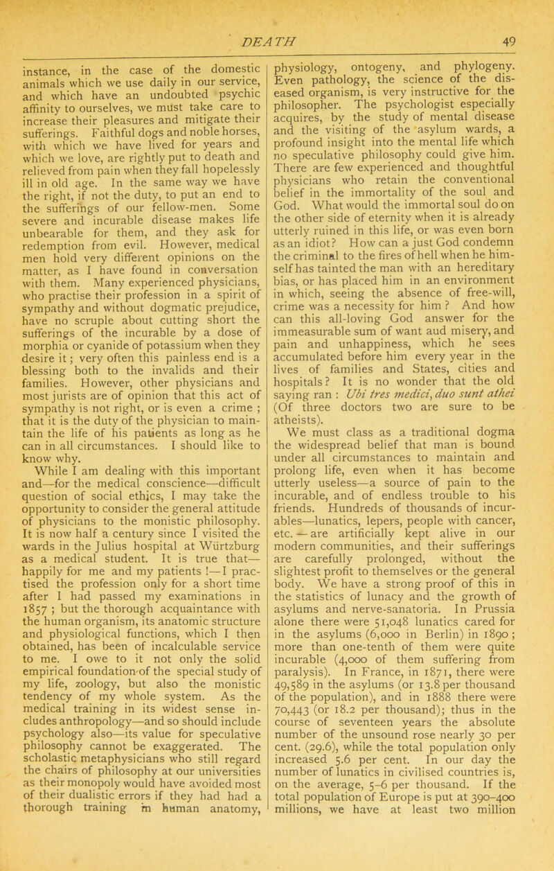 instance, in the case of the domestic animals which we use daily in our service, and which have an undoubted psychic affinity to ourselves, we must take care to increase their pleasures and mitigate their sufferings. Faithful dogs and noble horses, with which we have lived for years and which we love, are rightly put to death and relieved from pain when they fall hopelessly ill in old age. In the same way we have the right, if not the duty, to put an end to the sufferings of our fellow-men. Some severe and incurable disease makes life unbearable for them, and they ask for redemption from evil. However, medical men hold very different opinions on the matter, as I have found in conversation with them. Many e.xperienced physicians, who practise their profession in a spirit of sympathy and without dogmatic prejudice, have no scruple about cutting short the sufferings of the incurable by a dose of morphia or cyanide of potassium when they desire it; very often this painless end is a blessing both to the invalids and their families. However, other physicians and most jurists are of opinion that this act of sympathy is not right, or is even a crime ; that it is the duty of the physician to main- tain the life of his patients as long as he can in all circumstances. I should like to know why. While I am dealing with this important and—for the medical conscience—difficult question of social ethjcs, I may take the opportunity to consider the general attitude of physicians to the monistic philosophy. It is now half a century since I visited the wards in the Julius hospital at Wiirtzburg as a medical student. It is true that— happily for me and my patients !—I prac- tised the profession only for a short time after I had passed my examinations in 1857 ; but the thorough acquaintance with the human organism, its anatomic structure and physiological functions, which I then obtained, has been of incalculable service to me. I owe to it not only the solid empirical foundatiomof the special study of my life, zoology, but also the monistic tendency of my whole system. As the medical training in its widest sense in- cludes anthropology—and so should include psychology also—its value for speculative philosophy cannot be exaggerated. The scholastic metaphysicians who still regard the chairs of philosophy at our universities as their monopoly would have avoided most of their dualistic errors if they had had a thorough training m human anatomy, physiology, ontogeny, and phylogeny. Even pathology, the science of the dis- eased organism, is very instructive for the philosopher. The psychologist especially acquires, by the study of mental disease and the visiting of the ‘asylum wards, a profound insight into the mental life which no speculative philosophy could give him. There are few experienced and thoughtful physicians who retain the conventional belief in the immortality of the soul and God. What would the immortal soul do on the other side of eternity when it is already utterly ruined in this life, or was even born as an idiot? How can a just God condemn the criminal to the fires of hell when he him- self has tainted the man with an hereditary bias, or has placed him in an environment in which, seeing the absence of free-will, crime was a necessity for him ? And how can this all-loving God answer for the immeasurable sum of want aud misery, and pain and unhappiness, which he sees accumulated before him every year in the lives of families and States, cities and hospitals ? It is no wonder that the old saying ran ; Ubi ires medici^ duo sunt athei (Of three doctors two are sure to be atheists). We must class as a traditional dogma the widespread belief that man is bound under all circumstances to maintain and prolong life, even when it has become utterly useless—a source of pain to the incurable, and of endless trouble to his friends. Hundreds of thousands of incur- ables—lunatics, lepers, people with cancer, etc. — are artificially kept alive in our modern communities, and their sufferings are carefully prolonged, without the slightest profit to themselves or the general body. We have a strong proof of this in the statistics of lunacy and the growth of asylums and nerve-sanatoria. In Prussia alone there were 51,048 lunatics cared for in the asylums (6,000 in Berlin) in 1890; more than one-tenth of them were quite incurable (4,000 of them suffering from paralysis). In France, in 1871, there were 49)589 in the asylums (or 13.8 per thousand of the population), and in 1888 there were 70,443 (or 18.2 per thousand); thus in the course of seventeen years the absolute number of the unsound rose nearly 30 per cent. (29.6), while the total population only increased 5.6 per cent. In our day the number of lunatics in civilised countries is, on the average, 5-6 per thousand. If the total population of Europe is put at 390-400 millions, we have at least two million