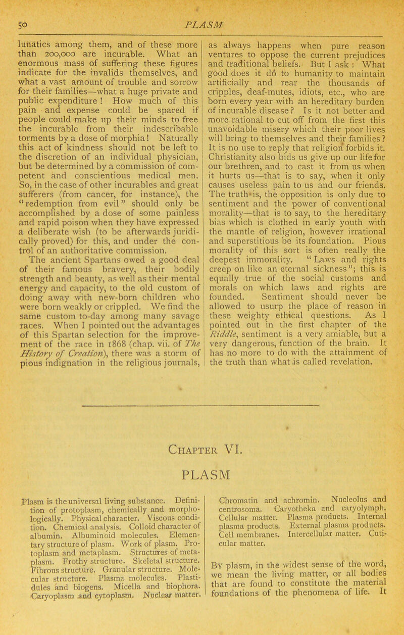 lunatics among them, and of these more than 200,000 are incurable. What an enormous mass of suffering these figures indicate for the invalids themselves, and what a vast amount of trouble and sorrow for their families—what a huge private and public expenditure ! How much of this pain and expense could be spared if people could make up their minds to free the incurable from their indescribable torments by a dose of morphia 1 Naturally this act of kindness should not be left to i the discretion of an individual physician, but be determined by a commission of com- petent and conscientious medical men. So, in the case of other incurables and great sufferers (from cancer, for instance), the “ redemption from evil ” should only be accomplished by a dose of some painless and rapid poison when they have expressed a deliberate wish (to be afterwards juridi- cally proved) for this, and under the con- trol of an authoritative commission. The ancient Spartans owed a good deal j of their famous bravery, their bodily j strength and beauty, as well as their mental energy and capacity, to the old custom of doing away with new-born children who were born weakly or crippled. We find the same custom to-day among many savage races. When 1 pointed out the advantages of this Spartan selection for the improve- ; ment of the race in i868 (chap. vii. of The \ History of Creatio7i\ there was a storm of | pious indignation in the religious journals. as always happens when pure reason ventures to oppose the current prejudices and traditional beliefs. But 1 ask : What good does it d6 to humanity to maintain artificially and rear the thousands of cripples, deaf-mutes, idiots, etc., who are born every year with an hereditary burden of incurable disease ? Is it not better and more rational to cut off from the first this unavoidable misery which their poor lives will bring to themselves and their families ? It is no use to reply that religion forbids it. Christianity also bids us give up our life for our brethren, and to cast it from us when it hurts us—that is to say, when it only causes useless pain to us and our friends. The truth*is, the opposition is only due to sentiment and the power of conventional morality—that is to say, to the hereditary bias which is clothed in early youth with the mantle of religion, however irrational and superstitious be its foundation. Pious morality of this sort is often really the deepest immorality. “ Laws and rights creep on like an eternal sickness”; this is equally true of the social customs and morals on which laws and rights are founded. Sentiment should never be allowed to usurp the place of reason in these weighty ethical questions. As I pointed out in the first chapter of the Riddle^ sentiment is a very amiable, but a very dangerous, function of the brain. It has no more to do with the attainment of the truth than what is called revelation. Chapter VI. PLASM Plasm is the universal living substance. Defini- tion of protoplasm, chemically and morpho- logically. Physical character. Viscous condi- tion. Chemical analysis. Colloid character of albumin. Albuminoid molecules. Elemen- tary structure of plasm. Work of plasm. Pro- toplasm and metaplasm. Structures of meta- plasm. Frothy structure. Skeletal structure. Fibrous structure. Granular structure. Mole- cular structure. Plasma molecules. Plasti- dules and biogens. Micella and biophora. ■Caryoplasra .and cytoplasm. Nuclear matter. Chromatin and achromin. Nucleolus and centrosoma. Caryotheka and caryolymph. Cellular matter. Plasma products. Internal plasma products. External plasma products. Cell membranes. Intercellular matter. Culi- cular matter. By plasm, in the widest sense of the word, we mean the living matter, or all bodies that are found to constitute the material foundations of the phenomena of life. It