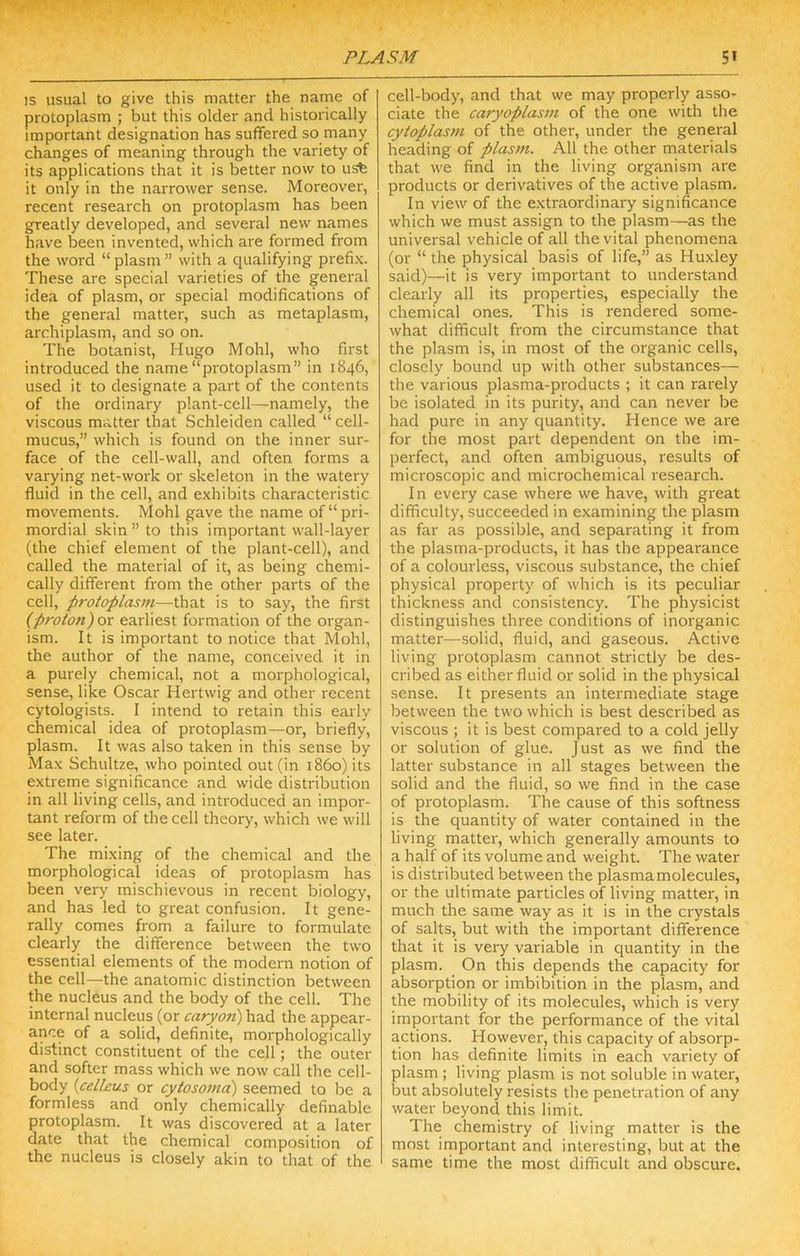 IS usual to give this matter the naiiie of protoplasm ; but this older and historically important designation has suffered so many changes of meaning through the variety of its applications that it is better now to usb it only in the narrower sense. Moreover, recent research on protoplasm has been greatly developed, and several new names have been invented, which are formed from the word “ plasm ” with a qualifying prefi.x. These are special varieties of the general idea of plasm, or special modifications of the general matter, such as metaplasm, archiplasm, and so on. The botanist, Hugo Mohl, who first introduced the name “protoplasm” in 1846, used it to designate a part of the contents of the ordinary plant-cell—namely, the viscous matter that Schleiden called “ cell- mucus,” which is found on the inner sur- face of the cell-wall, and often forms a varying net-work or skeleton in the watery fluid in the cell, and exhibits characteristic movements. Mohl gave the name of “pri- mordial skin ” to this important wall-layer (the chief element of the plant-cell), and called the material of it, as being chemi- cally different from the other parts of the cell, protoplasm—that is to say, the first (proton) ox earliest formation of the organ- ism. It is important to notice that Mohl, the author of the name, conceived it in a purely chemical, not a morphological, sense, like Oscar Hertwig and other recent cytologists. I intend to retain this early chemical idea of protoplasm—or, briefly, plasm. It was also taken in this sense by Max Schultze, who pointed out (in i860) its extreme significance and wide distribution in all living cells, and introduced an impor- tant reform of the cell theory, which we will see later. The mixing of the chemical and the morphological ideas of protoplasm has been very mischievous in recent biology, and has led to great confusion. It gene- rally comes from a failure to formulate clearly the difference between the two essential elements of the modern notion of the cell—the anatomic distinction between the nucleus and the body of the cell. The internal nucleus (or caryon) had the appear- ance of a solid, definite, morphologically distinct constituent of the cell; the outer and softer mass which we now call the cell- body {celleus or cytosoma) seemed to be a formless and only chemically definable protoplasm. It was discovered at a later date that the chemical composition of the nucleus is closely akin to that of the cell-body, and that we may properly asso- ciate the caryoplas7ti of the one with the cytoplasm of the other, under the general heading of plastn. All the other materials that we find in the living organism are products or derivatives of the active plasm. In view of the extraordinary significance which we must assign to the plasm—as the universal vehicle of all the vital phenomena (or “ the physical basis of life,” as Huxley said)—it is very important to understand clearly all its properties, especially the chemical ones. This is rendered some- what difficult from the circumstance that the plasm is, in most of the organic cells, closely bound up with other substances— the various plasma-products ; it can rarely be isolated in its purity, and can never be had pure in any quantity. Hence we are for the most part dependent on the im- perfect, and often ambiguous, results of microscopic and microchemical research. In every case where we have, with great difficulty, succeeded in examining the plasm as far as possible, and separating it from the plasma-products, it has the appearance of a colourless, viscous substance, the chief physical property of which is its peculiar thickness and consistency. The physicist distinguishes three conditions of inorganic matter—solid, fluid, and gaseous. Active living protoplasm cannot strictly be des- cribed as either fluid or solid in the physical sense. It presents an intermediate stage between the two which is best described as viscous ; it is best compared to a cold jelly or solution of glue. Just as we find the latter substance in all stages between the solid and the fluid, so we find in the case of protoplasm. The cause of this softness is the quantity of water contained in the living matter, which generally amounts to a half of its volume and weight. The water is distributed between the plasma molecules, or the ultimate particles of living matter, in much the same way as it is in the crystals of salts, but with the important difference that it is very variable in quantity in the plasm. On this depends the capacity for absorption or imbibition in the plasm, and the mobility of its molecules, which is very important for the performance of the vital actions. However, this capacity of absorp- tion has definite limits in each variety of plasm ; living plasm is not soluble in water, but absolutely resists the penetration of any water beyond this limit. The chemistry of living matter is the most iImportant and interesting, but at the same time the most difficult and obscure.
