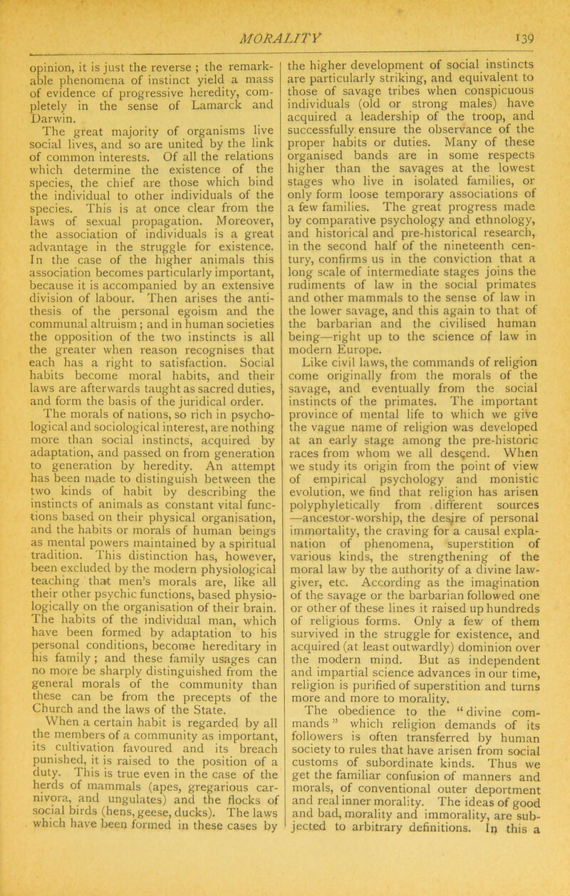 opinion, it is just the reverse ; the remark- able phenomena of instinct yield a mass of evidence of progressive heredity, com- pletely in the sense of Lamarck and Darwin. The great majority of organisms live social lives, and so are united by the link of common interests. Of all the relations which determine the existence of the species, the chief are those which bind the individual to other individuals of the species. This is at once clear from the laws of sexual propagation. Moreover, the association of individuals is a great advantage in the struggle for existence. In the case of the higher animals this association becomes particularly important, because it is accompanied by an extensive division of labour. Then arises the anti- thesis of the personal egoism and the communal altruism ; and in human societies the opposition of the two instincts is all the greater when reason recognises that each has a right to satisfaction. Social habits become moral habits, and their laws are afterwards taught as sacred duties, and form the basis of the juridical order. The morals of nations, so rich in psycho- logical and sociological interest, are nothing more than social instincts, acquired by adaptation, and passed on from generation to generation by heredity. An attempt has been made to distinguish between the two kinds of habit by describing the instincts of animals as constant vital func- tions based on their physical organisation, and the habits or morals of human beings as mental powers maintained by a spiritual tradition. This distinction has, however, been excluded by the modern physiological teaching that men’s morals are, like all their other psychic functions, based physio- logically on the organisation of their brain. The habits of the individual man, which have been formed by adaptation to his personal conditions, become hereditary in his family ; and these family usages can no more be sharply distinguished from the general morals of the community than these can be from the precepts of the Church and the laws of the State. When a certain habit is regarded by all the members of a community as important, its cultivation favoured and its breach punished, it is raised to the position of a duty. This is true even in the case of the herds of mammals (apes, gregarious car- nivora, and ungulates) and the flocks of social birds (hens, geese, ducks). The laws which have been formed in these cases by the higher development of social instincts are particularly striking, and equivalent to those of savage tribes when conspicuous individuals (old or strong males) have acquired a leadership of the troop, and successfully ensure the observance of the proper habits or duties. Many of these organised bands are in some respects higher than the savages at the lowest stages who live in isolated families, or only form loose temporary associations of a few families. The great progress made by comparative psychology and ethnology, and historical and pre-historical research, in the second half of the nineteenth cen- tury, confirms us in the conviction that a long scale of intermediate stages joins the rudiments of law in the social primates and other mammals to the sense of law in the lower savage, and this again to that of the barbarian and the civilised human being—right up to the science of law in modern Europe. Like civil laws, the commands of religion come originally from the morals of the savage, and eventually from the social instincts of the primates. The important province of mental life to which we give the vague name of religion was developed at an early stage among the pre-historic races from whom we all desgend. When we study its origin from the point of view of empirical psychology and monistic evolution, we find that religion has arisen polyphyletically from .different sources —ancestor-worship, the desjre of personal immortality, the craving for a causal expla- nation of phenomena, superstition of various kinds, the strengthening of the moral law by the authority of a divine law- giver, etc. According as the imagination of the savage or the barbarian followed one or other of these lines it raised up hundreds of religious forms. Only a few of them survived in the struggle for existence, and acquired (at least outwardly) dominion over the modern mind. But as independent and impartial science advances in our time, religion is purified of superstition and turns more and more to morality. The obedience to the “ divine com- mands ” which religion demands of its followers is often transferred by human society to rules that have arisen from social customs of subordinate kinds. Thus we get the familiar confusion of manners and morals, of conventional outer deportment and real inner morality. The ideas of good and bad, morality and immorality, are sub- jected to arbitrary definitions. Ip this a