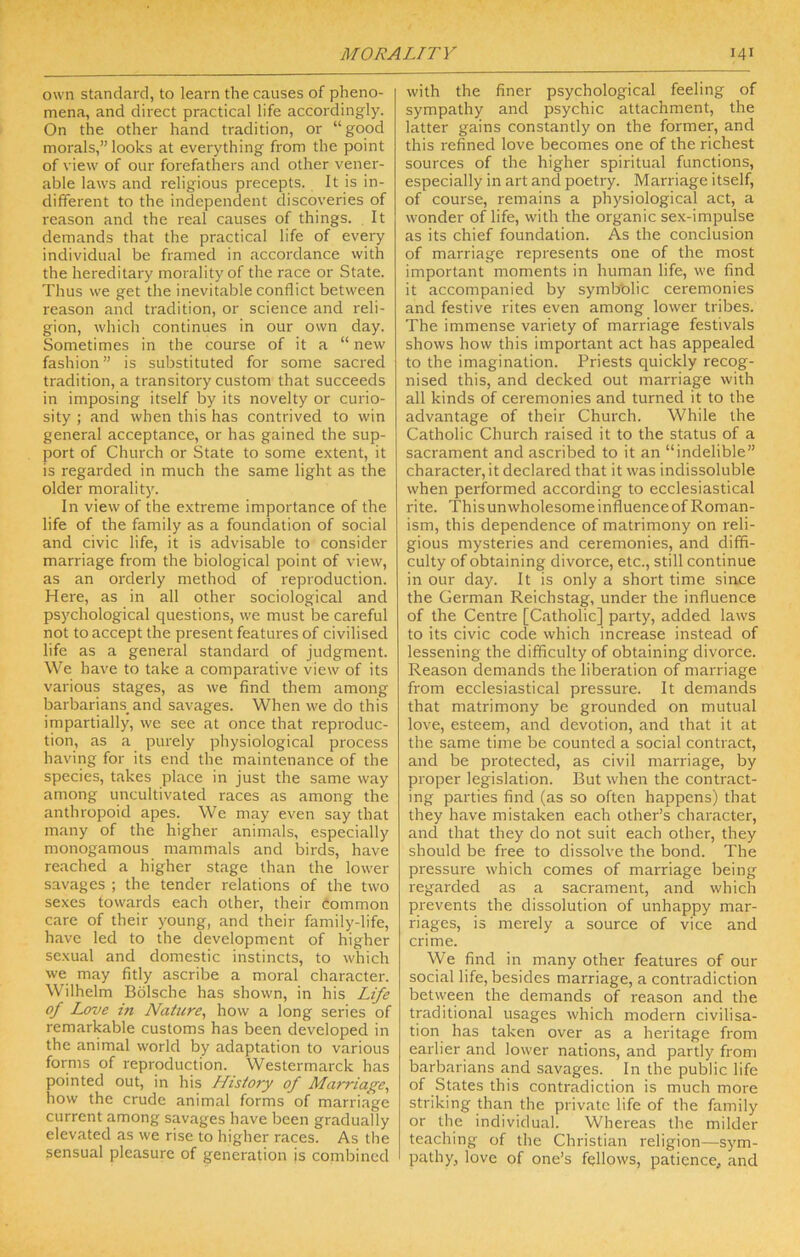 own standard, to learn the causes of pheno- mena, and direct practical life accordingly. On the other hand tradition, or “good morals,” looks at everything from the point of view of our forefathers and other vener- able laws and religious precepts. It is in- different to the independent discoveries of reason and the real causes of things. , It demands that the practical life of every individual be framed in accordance with the hereditary morality of the race or State. Thus we get the inevitable conflict between reason and tradition, or science and reli- gion, which continues in our own day. Sometimes in the course of it a “ new fashion” is substituted for some sacred tradition, a transitory custom that succeeds in imposing itself by its novelty or curio- sity ; and when this has contrived to win general acceptance, or has gained the sup- port of Church or State to some extent, it is regarded in much the same light as the older morality. In view of the extreme importance of the life of the family as a founclation of social and civic life, it is advisable to consider marriage from the biological point of view, as an orderly method of reproduction. Here, as in all other sociological and psychological cfuestions, we must be careful not to accept the present features of civilised life as a general standard of judgment. We have to take a comparative view of its various stages, as we find them among barbarians^ and savages. When we do this impartially, we see at once that reproduc- tion, as a purely physiological process having for its end the maintenance of the species, takes place in just the same way among uncultivated races as among the anthropoid apes. We may even say that many of the higher animals, especially monogamous mammals and birds, have reached a higher stage than the lower savages ; the tender relations of the two sexes towards each other, their Common care of their young, and their family-life, have led to the development of higher sexual and domestic instincts, to which we may fitly ascribe a moral character. Wilhelm Bolsche has shown, in his Life of Love in Nature, how a long series of remarkable customs has been developed in the animal world by adaptation to various forms of reproduction. Westermarck has pointed out, in his History of Marriage, how the crude animal forms of marriage current among savages have been gradually elevated as we rise to higher races. As the sensual pleasure of generation is combined with the finer psychological feeling of sympathy and psychic attachment, the latter gains constantly on the former, and this refined love becomes one of the richest sources of the higher spiritual functions, especially in art and poetry. Marriage itself, of course, remains a physiological act, a wonder of life, with the organic sex-impulse as its chief foundation. As the conclusion of marriage represents one of the most important moments in human life, we find it accompanied by symlJblic ceremonies and festive rites even among lower tribes. The immense variety of marriage festivals shows how this important act has appealed to the imagination. Priests quickly recog- nised this, and decked out marriage with all kinds of ceremonies and turned it to the advantage of their Church. While the Catholic Church raised it to the status of a sacrament and ascribed to it an “indelible” character, it declared that it was indissoluble when performed according to ecclesiastical rite. This unwholesome influence of Roman- ism, this dependence of matrimony on reli- gious mysteries and ceremonies, and diffi- culty of obtaining divorce, etc., still continue in our day. It is only a short time since the German Reichstag, under the influence of the Centre [Catholic] party, added laws to its civic code which increase instead of lessening the difficulty of obtaining divorce. Reason demands the liberation of marriage from ecclesiastical pressure. It demands that matrimony be grounded on mutual love, esteem, and devotion, and that it at the same time be counted a social contract, and be protected, as civil marriage, by proper legislation. But when the contract- ing parties find (as so often happens) that they have mistaken each other’s character, and that they do not suit each other, they should be free to dissolve the bond. The pressure which comes of marriage being regarded as a sacrament, and which prevents the dissolution of unhappy mar- riages, is merely a source of vice and crime. We find in many other features of our social life, besides marriage, a contradiction between the demands of reason and the traditional usages which modern civilisa- tion has taken over as a heritage from earlier and lower nations, and partly from barbarians and savages. In the public life of States this contradiction is much more striking than the private life of the family or the individual. Whereas the milder teaching of the Christian religion—sym- pathy, love of one’s fellows, patience, and