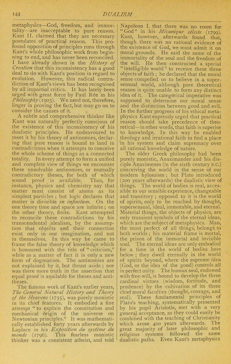 metaphysics—God, freedom, and immor- tality—are inacceptable to pure reason. Kant II. claimed that they are necessary postulates of practical reason. This pro- found opposition of principles runs through Kant’s whole philosophic work from begin- ning to end, and has never been reconciled. I have already shown in the History of Creation that this inconsistency has a good deal to do with Kant’s position in regard to evolution. However, this radical contra- diction of Kant’s views has been recognised by all impartial critics. It has lately been urged with great force by Paul Ree in his Philosophy (1903). We need not, therefore, linger in proving the fact, but may go on to consider the causes of it. A subtle and comprehensive thinker like Kant was naturally perfectly conscious of the existence of this inconsistency of his dualistic principles. He endeavoured to meet it by his theory of antinomies, declar- ing that pure reason is bound to land in contradictions when it attempts to conceive the whole scheme of things as a connected totality. In every attempt to form a unified and complete view of things we encounter these unsolvable antinomies, or mutually contradictory theses, for both of which sound proof is available. 'riius, for instance, jjhysics and chemistry say that matter must consist of atoms as its simplest particles ; but logic declares that matter is divisible in infuiitinn. On the one theory time and space are infinite ; on the other theory, finite. Kant attempted to reconcile these contradictions by his transcendental idealism, by the assump- tion that objects and their connection exist only in our imagination, and not in themselves. In this way he came to frame the false theory of knowledge which is honoured with the title of “ criticism,” while as a matter of fact it is only a new form of dogmatism. 'I'he antinomies are not explained by it, but thrust aside ; nor was there more truth in the assertion that equal ])ioof is available for theses and anti- theses. The famous work of Kant’s earlier years, The General Natural History and Theory of the Heavens (1755), was purely monistic in its chief features. It embodied a fine attempt “ to explain the constitution and mechanical origin of the universe on Newtonian principles.” It was mathemati- cally established forty years afterwards by Laplace in his Exposition dii systhne du nionde (1796). This fearless monistic thinker was a consistent atheist, and told Napoleon I. that there was no room for “God” in his Meca7tique clleste (1799). Kant, however, afterwards found that, though there was no rational evidence of the existence of God, we must admit it on moral grounds. He said the same of the immortality of the soul and the freedom of the will. He then constructed a special “ intelligible world ” to receive these three objects of faith; he declared that the moral sense compelled us to believe in a super- sensual world, although pure theoretical reason is quite unable to form any distinct idea of it. The categorical imperative was supposed to determine our moral sense and the distinction between good and evil. In the further progress of his ethical meta- physics Kant expressly urged that practical reason should take precedence of theo- retical—in other words, that faith is superior to knowledge. In this way he enabled theology and irrational faith to find a place in his system and claim supremacy over all rational knowledge of nature. The older Greek philosophy had been purely monistic, Anaximander and his dis- ciple Anaximenes (in the sixth century B.C.) conceiving the world in the sense of our modern hylozoism ; but Plato introduced (200 years afterwards) the dualistic view of things. The world of bodies is real, acces- sible to our sensible experience, changeable and transitory ; opposed to it is the world of spirits, only to be reached by thought, supersensual, ideal, immutable, and eternal. Material things, the objects of physics, are only transient symbols of the eternal ideas, which arc the subject of metaphysics. Man, the most perfect of all things, belongs to both worlds ; his material frame is mortal, the prison of the immortal and invisible soul. The eternal ideas are only embodied for a time in the world of bodies here below ; they dwell eternally in the world of spirits beyond, where the supreme idea (God, or the idea of the good) controls all in perfect unity. The human soul, endowed with free-will, is bound to develop the three cardinal virtues (wisdom, fortitude, and prudence) by the cultivation of its three chief moral faculties (thought, courage, and zeal). These fundamental principles of Plato’s teaching, systematically presented by his pupil Aristotle, met with a very general acceptance, as they could easily be combined with the teaching of Christianity which arose 400 years afterwards. The great majority of later philosophic and religious systems followed the same dualistic paths. Even Kant’s metaphysics