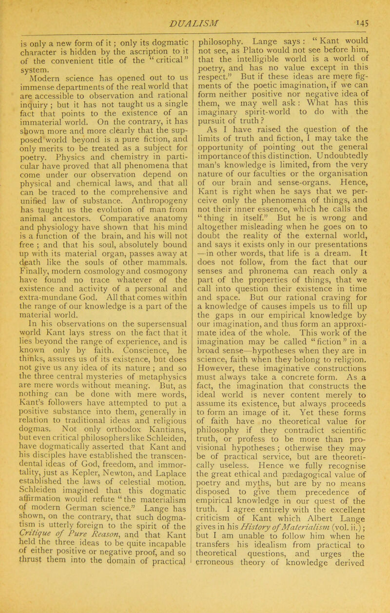 is only a new form of it; only its dogmatic character is hidden by the ascription to it of the convenient title of the “critical” system. Modern science has opened out to us immense departments of the real world that are accessible to observation and rational inquiry; but it has not taught us a single fact that points to the existence of an immaterial world. On the contrary, it has shown more and more clearly that the sup- posed'world beyond is a pure fiction, and only merits to be treated as a subject for poetry. Physics and chemistry in parti- cular have proved that all phenomena that come under our observation depend on physical and chemical laws, and that all can be traced to the comprehensive and unified law of substance. Anthropogeny has taught us the evolution of man from animal ancestors. Comparative anatomy and physiology have shown that his mind is a fiinction of the brain, and his will not free ; and that his soul, absolutely bound up with its material organ, passes away at death like the souls of other mammals. Finally, modern cosmology and cosmogony have found no trace whatever of the existence and activity of a personal and extra-mundane God. All that comes within the range of our knowledge is a part of the material world. In his obser%'ations on the supersensual world Kant lays stress on the fact that it lies beyond the range of experience, and is known only by faith. Conscience, he thinks, assures us of its existence, but does not give us any idea of its nature ; and so the three central mysteries of metaphysics are mere words without meaning. But, as nothing can be done with mere words, Kant’s followers have attempted to put a positive substance into them, generally in relation to traditional ideas and religious dogmas. Not only orthodox Kantians, but even critical philosopherslike Schleiden, have dogmatically asserted that Kant and his disciples have established the transcen- dental ideas of God, freedom, and immor- tality, just as Kepler, Newton, and Laplace established the laws of celestial motion. Schleiden imagined that this dogmatic affirmation would refute “ the materialism of modern German science.” Lange has shown, on the contrary, that such dogma- tisrn is utterly foreign to the spirit of the Critique of Pure Reason^ and that Kant held the three ideas to be quite incapable of either positive or negative proof, and so thrust them into the domain of practical philosophy. Lange says : “ Kant would not see, as Plato would not see before him, that the intelligible world is a world of poetry, and has no value except in this respect.” But if these ideas are mere fig- ments of the poetic imagination, if we can form neither positive nor negative idea of them, we may well ask ; What has this imaginary spirit-world to do with the pursuit of truth ? As I have raised the question of the limits of truth and fiction, I may take the opportunity of pointing out the general importanceof this distinction. Undoubtedly man’s knowledge is limited, from the very nature of our faculties or the organisation of our brain and sense-organs. Hence, Kant is right when he says that we per- ceive only the phenomena of things, and not their inner essence, which he calls the “thing in itself.” But he is wrong and altogether misleading when he goes on to doubt the reality of the external world, and says it exists only in our presentations —in other words, that life is a dream. It does not follow, from the fact that our senses and phronema can reach only a part of the properties of things, that we call into question their existence in time and space. But our rational craving for a knowledge of causes impels us to fill up the gaps in our empirical knowledge by our imagination, and thus form an approxi- mate idea of the whole. This work of the imagination may be called “fiction” in a broad sense—hypotheses when they are in science, faith when they belong to religion. However, these imaginative constructions must always take a concrete form. As a fact, the imagination that constructs the ideal world is never content merely to assume its existence, but always proceeds to form an image of it. Yet these forms of faith have no theoretical value for philosophy if they contradict scientific truth, or profess to be more than pro- visional hypotheses ; otherwise they may be of practical service, but are theoreti- cally useless. Hence we fully recognise the great ethical and pasdagogical value of poetry and myths, but are by no means disposed to give them precedence of empirical knowledge in our quest of the truth. I agree entirely with the excellent criticism of Kant which Albert Lange gives in his History of Materialism (vol. ii.); but I am unable to follow him when he transfers his idealism from practical to theoretical questions, and urges the erroneous theory of knowledge derived