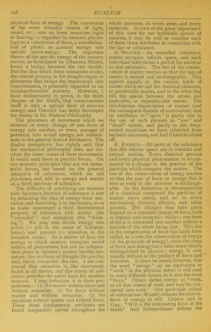 physical form of energy. The conversion of the outer stimulus (waves of light, sound, etc.) into an inner sensation (sight or hearing) is regarded by monistic physio- logy as a conversion of force, a transforma- tion of photic or acoustic energy into specific nerve-energy. The important theory of the specific energy of the sensory nerves, as formulated by Johannes Muller, forms a bridge between the two worlds. But the idea which these sensations evoke, the central process in the thought-organ or phronema that brings the impressions into consciousness, is generally regarded as an incomprehensible mystery. However, I have endeavoured to prove, in the tenth chapter of the Riddle^ that consciousness itself is only a special form of nervous energy, and Ostwald has lately developed the theory in his Natural Philosophy. The processes of movement which we observe in every change of one form of energy into another, or every passage of potential into actual energy, are subordi- nate to the general laws of mechanics. The dualist metaphysic has rightly said that the mechanical philosophy does not dis- cover the inner causes of these movements. It would seek these in psychic forces. On our monistic principles they are not imma- teri.'il forces, but based on the general sensaticn of substance, which we call p.ychoma., and add to energy and matter as a third attribute of substance. The difficulty of combining our monism with Spinoza’s doctrine of substance is met by detaching the idea of energy from sen- sation and restricting it to mechanics, so as to make movement a third fundamental jjropcrty of substance with matter (the “extended”) and sensation (the “think- ing”). We may also divide energy into active (= will in the sense of Schopen- hauer) and passive (= sensation in the broadest sense). As a matter of fact, the energy to which modern energism would reduce all phenomena has not an indepen- dent place in Spinoza’s system besides sen- sation ; the attribute of thought (the psyche, soul, force) comprises the two. I am con- vinced that sensation is, like movement, found in all matter, and this trinity of sub- stance provides the safest basis for modern monism. I may formulate it in three pro- positions :—(i) No matter without force and without sensation. (2) No force without matter and without sensation. (3) No sensation without matter and without force. These three fundamental attributes are found inseparablv united throughout the whole universe, in every atom and every molecule. In view of the great importance of this view for our hylonistic system of monism, it may be well to consider each of these three attributes in connection with the law of substance. A. Matter.—As extended substance, matter occupies infinite space, and each individual body forms a part of the universe as real substance. The law of the conser- vation of matter teaches us that the sum of matter is eternal and unchangeable. This applies equally to the various kinds of matter which we call the chemical elements, or ponderable matter, and to the ether that fills the spaces between the atoms and molecules, or imponderable matter. The mischievous depreciation of matter (and the consequent disdain of materialism) and its antithesis to “ spirit ” is partly due to the use of such phrases as “raw” and “dead” matter, and partly to the deep- rooted mysticism we have inherited from barbaric ancestors, and find it hard to shake off. B. Energy.—All parts of the substance that fills infinite space are in constant and eternal motion. Every chemical process and every physical jfiienomenon is accom- panied by a change in the position of the particles which compose the matter. The law of the conservation of energy teaches us that the sum of force or energy that is ever at work in the universe is unchange- able. In the formation or decomposition of a chemical compound the particles of matter move about, and so in every mechanical, thermic, electric, and other process. The changes that take place depend on a constant change of force, both in organic and inorganic bodies ; one form of force is converted into another without a jmilicle of the whole being lost. This law of the conservation of force has lately been called, as a rule, the conservation of energy (or the principle of energy), since the ideas of force and energy have Ireen more clearly distinguished in physics; energy is now usually defined as the product of force and direction. It must be noted, however, that the word “energy” (as an equivalent to “ work ” in the physical sense) is still used in many different senses, as is also the word “ force.” Others define energy as “ work, or all that comes of work and inay be con- verted into work.” One particular school of voluntarism (Wundt) reduces the motive- force of energy to will. Crusius said in 1744 : “ Will is the dominating force in the world.” And Schopenhauer defines the