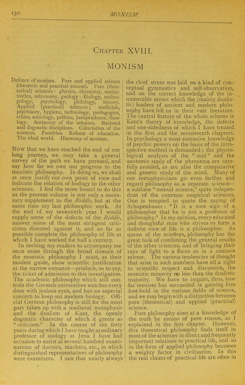 Chapter XVIII. MONISM Defence of monism. Pure and applied science (theoretic and practical reason). Pure (theo- retical) sciences : physics, chemistry, mathe- matics, astronomy, geology—Biology, anthro- pology, psychology, philology, history. Applied (practical) sciences; medicine, psychiatry, hygiene, technology, prcdagogics, ethics, sociology, politics, jurisprudence, theo- ! logy. Antinomy of the sciences. Rational •and dogmatic disciplines. Correlation of the sciences. 1'acuities. Reform of education. The ideal world. Harmony of monism. Now that we have reached the end of our long Journey, we may take a general survey of the path we have pursued, and say how far we owe our jjrogress to the monistic philosophy. In doing so, we shall at once Justify our own jtoint of view and indicate the relation of biology to the other sciences. I feel the more bound to do this as the present volume is not only a neces- sary supplement to the A'iddie, but at the s:ime time my last philosophic work. At the end of my seventieth year I would supjjly some of the defects of the Riddle, answer some of the most stringent criti- cisms directed ag.ainst it, and as far as possible complete the philosophy of life at which 1 have worked for half a century. In inviting my readers to accompany me once more through the broad domtiin of the monistic philosophy 1 must, as their modest guide, show scientific Justification at the narrow entrance—produce, so to say, the ticket of admission to this investigation. The academic philosophy which still con- trols the German universities watches every door with jealous eyes, and has an especial concern to keep out modern biology. Offi- cial German philosophy is still for the most part taken up with a medieval metaphysic and the dualism of Kant, the openly dogmatic character of which it greets as “criticism.” In the course of the forty years during which I have taught asordinary professor of zoology at Jena I have had occasion to assist at several hundred exami- nations of doctors, teachers, etc., in which distinguished representatives of philosophy were examiners. I saw that nearly always the chief stress was laid on a kind of con- ceptual gymnastics and self-observation, and on the correct knowledge of the in- numerable errors which the (mainly dualis- tic) leaders of ancient and modern philo- sophy have left us in their vast literature. The central feature of the whole scheme is Kant’s theory of knowledge, the defects and one-sidedness of which I have treated in the first and the seventeenth chapters. In psychology a most extensive knowledge of ])sychic powers on the basis of the intro- spective method is demanded ; the physio- logical analysis of the “ soul ” and the anatomic study of the phronema are care- fully avoided, as arc also the comparative and genetic study of the mind. Many of our metaphysicians go even farther and regard jihilosophy as a separate science— a sublime “mental science,” quite indepen- dent of the common empirical sciences. One is tempted to cpiote the saying of Schopenhauer : “It is a sure sign of a philosopher that he is not a professor of philosophy.” In my opinion, every educated and thoughtful man who strives to form a definite view of life is a philosopher. As queen of the sciences, philosophy has the great task of combining the general results of the other sciences, and of bringing their rays of light to a focus as in a concave mirror. The various tendencies of thought that arise in such numbers have all a right to scientific respect and discussion, the monistic minority iX) less than the dualistic majority. We have to inquire, then, how far monism has succeeded in gaining firm foot-hold in the various fields of science, and we may begin with a distinction between pure (theoretical) and applied (practical) science. Pure philosophy aims at a knowledge of the truth by means of pure reason, as I e.xplained in the first chapter. However, this theoretical philosophy finds itself in most of the sciences in direct and frequently important relations to practical life, and so in the form of applied philosophy becomes a weighty factor in civilisation. In this I the real claims of practical life are often in