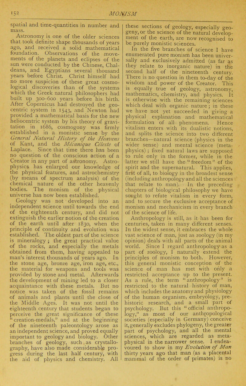 spatial and time-quantities in number and mass. Astronomy is one of the older sciences that took definite shape thousands of years ago, and received a solid mathematical foundation. Observations of the move- ments of the planets and eclipses of the sun were conducted by the Chinese, Chal- deans, and Egyptians several thousand years before Christ. Christ himself had no more suspicion of these great cosmo- logical discoveries than of the systems which the Greek natural philosophers had built up 300-600 years before his birth. After Copernicus had destroyed the geo- centric system in 1543, and Newton had provided a mathematical basis for the new heliocentric system by his theory of gravi- tation in 1686, cosmogony was firmly established in a monistic sense by the Ge?teral Natural Histo7y of the Heavens of Kant, and the MIcattique Ci‘lestc of Laplace. Since that time there has been no question of the conscious action of a Creator in any part of astronomy. Astro- physics has enlarged our knowledge of the physical features, and astrochemistry (by means of spectrum analysis) of the chemical nature of the other heavenly bodies. The monism of the physical universe has now been established. Geology was not developed into an independent science until towards the end of the eighteenth century, and did not extinguish the earlier notion of the creation of the earth until after 1830, when the principle of continuity and evolution was established. The oldest part of the science is mineralogy ; the great practical value of the rocks, and especially the metals obtained from them, having appealed to man’s interest thousands of years ago. In the stone age, bronze age, iron age, etc., the material for weapons and tools was provided by stone and metal. Afterwards the development of mining led to a closer acquaintance with these metals. But no notice was taken of the fossil remains of animals and plants until the close of the Middle Ages. It was not until the eighteenth century that students began to perceive the great significance of these “creation-medals,” and at the beginning of the nineteenth paleontology arose as an independent science, and proved equally important to geology and biology. Other branches of geology, such as crystallo- graphy, have also made considerable pro- gress during the last half century, with the aid of physics and chemistry. All these sections of geology, especially geo- geny, or the science of the natural develop- ment of the earth, are now recognised to be purely monistic sciences. In the five branches of science I have enumerated pure monism has been univer- sally and exclusively admitted (as far as they relate to inorganic nature) in the second half of the nineteenth century. There is no question in them to-day of the wisdom and power of the Creator. This is equally true of geology, astronomy, niathematics, chemistry, and physics. It is otherwise with the remaining sciences which deal with organic nature; in these we have not yet succeeded in giving a physical explanation and mathematical formulation of all phenomena. Hence vitalism enters with its dualistic notions, and splits the science into two different branches—natural science (physics in the wider sense) and mental science (metar physics) ; fixed natural laws are supposed to rule only in the former, while in the latter we still have the “ freedom ” of the s])irit and the supernatural. This applies, first of all, to biology in the broadest sense (including anthropology and all the sciences that relate to man). In the preceding chaiiters of biological philosophy we have sought to refute vitalism in every form, and to secure the exclusive acceptance of monism and mechanicism in every branch of the science of life. Anthropology is still, as it has been for centuries, taken in many different senses. In the widest sense, it embraces the whole vast science of man, just as zoology (in my opinion) deals with all parts of the animal world. Since 1 regard anthropology as a part of zoology, I naturally extend the principles of monism to both. However, this general monistic conception of the science of man has met with only a restricted acceptance up to the present. As a rule, the term “anthropology” is restricted to the natural history of man, which includes the anatomy and physiology of the human organism, embryology, pre- historic research, and a small part of psychology. But this “ official anthrqpo- log)',” as most of our anthropological societies (especially in Germany) conceive it, generally excludes phylogeny, the greater part of psychology, and all the mental sciences, which are regarded as meta- physical in the narrower sense. I endea- voured to show in my Evolution of Man thirty years ago that man (as a placental mammal of the order of primates) is no