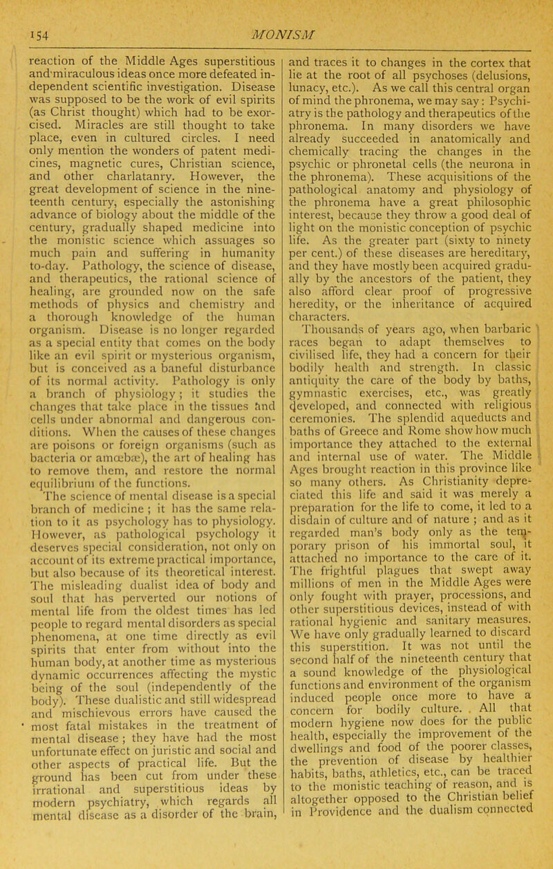 reaction of the Middle Ages superstitious and'miraculous ideas once more defeated in- dependent scientific investigation. Disease was supposed to be the work of evil spirits (as Christ thought) which had to be exor- cised. Miracles are still thought to take place, even in cultured circles. I need only mention the wonders of patent medi- cines, magnetic cures, Christian science, and other charlatanry. However, the great development of science in the nine- teenth century, especially the astonishing advance of biology about the middle of the century, gradually shaped medicine into the monistic science which assuages so much pain and suffering in humanity to-day. Pathology, the science of disease, and therapeutics, the rational science of healing, are grounded now on the safe methods of physics and chemistry and a thorough knowledge of the human organism. Disease is no longer regarded as a special entity that comes on the body like an evil spirit or mysterious organism, but is conceived as a baneful disturbance of its normal activity. Pathology is only a branch of physiology; it studies the changes that take place in the tissues find cells under abnormal and dangerous con- ditions. When the causes of these changes are poisons or foreign organisms (such as bacteria or amoebae), the art of healing has to remove them, and restore the normal equilibrium of the functions. The science of mental disease is a special branch of medicine ; it has the same rela- tion to it as psychology has to jiliysiology. However, as |)athological psychology it deserves special consideration, not only on account of its extreme practical importance, but also because of its theoretical interest. The misleading dualist idea of body and soul that has perverted our notions of mental life from the oldest times has led people to regard mental disorders as special phenomena, at one time directly as evil spirits that enter from without into the human body, at another time as mysterious dynamic occurrences affecting the mystic being of the soul (independently of the body). These dualistic and still widespread and mischievous errors have caused the most fatal mistakes in the treatment of mental disease ; they have had the most unfortunate effect on juristic and social and other aspects of practical life. But the ground has been cut from under these irrational and superstitious ideas by modern psychiatry, which regards all mental disease as a disorder of the brain. and traces it to changes in the cortex that lie at the root of all psychoses (delusions, lunacy, etc.). As we call this central organ of mind the phronema, we may say: Psychi- atry is the pathology and therapeutics of the phronema. In many disorders we have already succeeded in anatomically and chemically tracing the changes in the psychic or phronetal cells (the neurona in the phronema). These acquisitions of the pathological anatomy and physiology of the phronema have a great philosophic interest, because they throw a good deal of light on the monistic conception of psychic life. As the greater part (sixty to ninety per cent.) of these diseases are hereditary, and they have mostly been acquired gradu- ally by the ancestors of the patient, they also afford clear proof of progressive heredity, or the inheritance of acquired characters. Thousands of years ago, when barbaric races began to adapt themselves to civilised life, they had a concern for their bodily health and strength. In classic antiquity the care of the body by baths, gymnastic exercises, etc., was greatly developed, and connected with religious ceremonies. The splendid aqueducts and baths of Greece and Rome show how much importance they attached to the external and internal use of water. The Middle Ages brought reaction in this province like so many others. As Christianity depre- ciated this life and said it was merely a preparation for the life to come, it led to a disdain of culture and of nature ; and as it regarded man’s body only as the ten^- porary prison of his immortal soul, it attached no importance to the care of it. The frightful plagues that swept away millions of men in the Middle Ages were only fought with prayer, processions, and other superstitious devices, instead of with rational hygienic and sanitary measures. We have only gradually learned to discard this superstition. It was not until the second half of the nineteenth century that a sound knowledge of the physiological functions and environment of the organism induced people once more to have a concern for bodily culture. . All that modern hygiene now does for the public health, especially the improvement of the dwellings and food of the poorer classes, the prevention of disease by healthier habits, baths, athletics, etc., can be traced to the monistic teaching of reason, and is altogether opposed to the Christian belief in Providence and the dualism connected