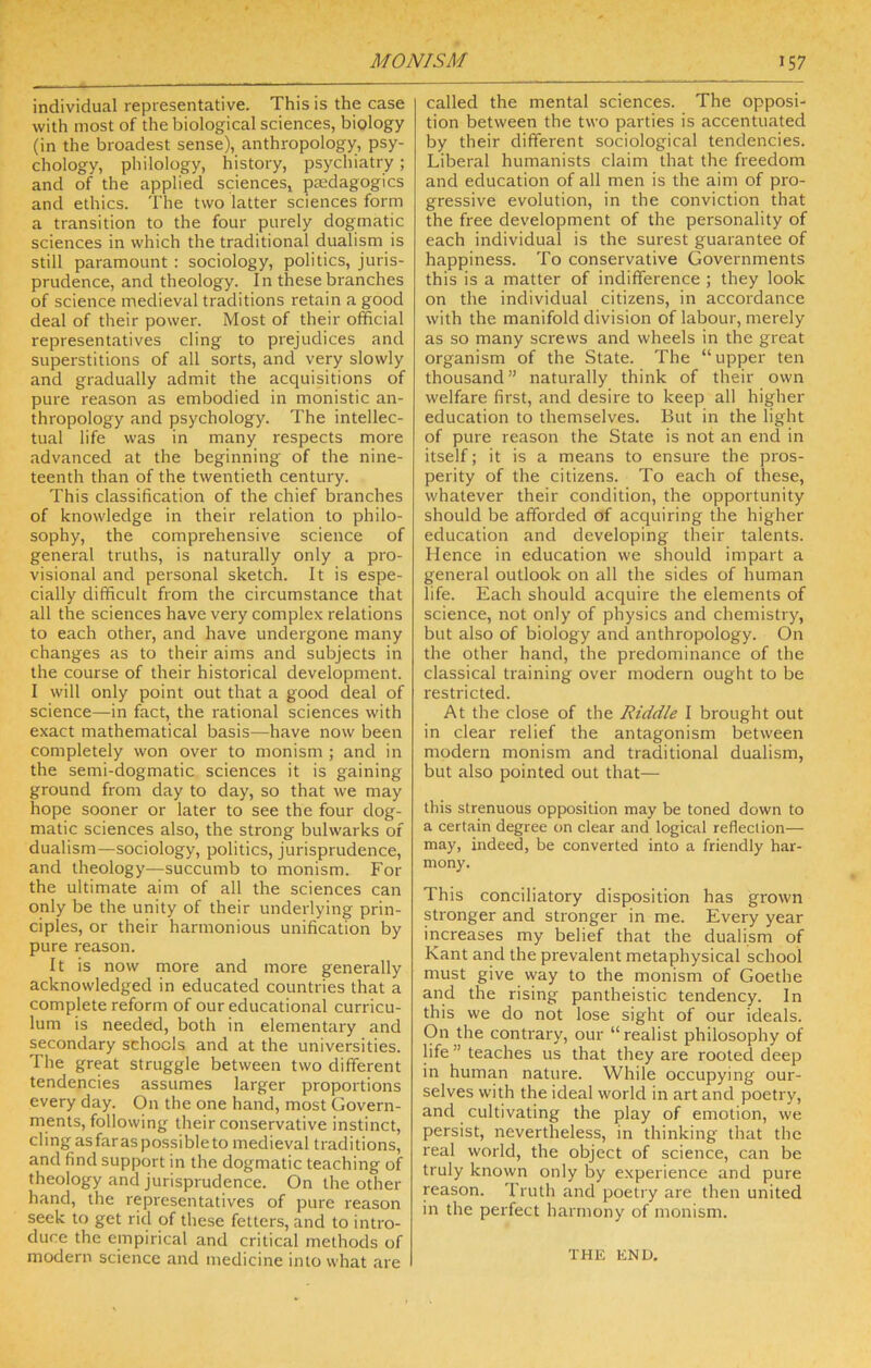 individual representative. This is the case with most of the biological sciences, biology (in the broadest sense), anthropology, psy- chology, philology, history, psychiatry ; and of the applied sciencesj pasdagogics and ethics. The two latter sciences form a transition to the four purely dogmatic sciences in which the traditional dualism is still paramount : sociology, politics, juris- prudence, and theology. In these branches of science medieval traditions retain a good deal of their power. Most of their official representatives cling to prejudices and superstitions of all sorts, and very slowly and gradually admit the acquisitions of pure reason as embodied in monistic an- thropology and psychology. The intellec- tual life was in many respects more advanced at the beginning of the nine- teenth than of the twentieth century. This classification of the chief branches of knowledge in their relation to philo- sophy, the comprehensive science of general truths, is naturally only a pro- visional and personal sketch. It is espe- cially difficult from the circumstance that all the sciences have very complex relations to each other, and have undergone many changes as to their aims and subjects in the course of their historical development. I will only point out that a good deal of science—in fact, the rational sciences with exact mathematical basis—have now been completely won over to monism ; and in the semi-dogmatic sciences it is gaining ground from day to day, so that we may hope sooner or later to see the four dog- matic sciences also, the strong bulwarks of dualism—sociology, politics, jurisprudence, and theology—succumb to monism. For the ultimate aim of all the sciences can only be the unity of their underlying prin- ciples, or their harmonious unification by pure reason. It is now more and more generally acknowledged in educated countries that a complete reform of our educational curricu- lum is needed, both in elementary and secondary schools and at the universities. The great struggle between two different tendencies assumes larger proportions every day. On the one hand, most Govern- ments, following their conservative instinct, cling as far as possible to medieval traditions, and find support in the dogmatic teaching of theology and jurisprudence. On the other hand, the representatives of pure I'eason seek to get rid of these fetters, and to intro- duce the empirical and critical methods of modern science and medicine into what are called the mental sciences. The opposi- tion between the two parties is accentuated by their different sociological tendencies. Liberal humanists claim that the freedom and education of all men is the aim of pro- gressive evolution, in the conviction that the free development of the personality of each individual is the surest guarantee of happiness. To conservative Governments this is a matter of indifference ; they look on the individual citizens, in accordance with the manifold division of labour, merely as so many screws and wheels in the great organism of the State. The “upper ten thousand” naturally think of their own welfare first, and desire to keep all higher education to themselves. But in the light of pure reason the State is not an end in itself; it is a means to ensure the pros- perity of the citizens. To each of these, whatever their condition, the opportunity should be afforded of acquiring the higher education and developing their talents. Hence in education we should impart a general outlook on all the sides of human life. Each should acquire the elements of science, not only of physics and chemistry, but also of biology and anthropology. On the other hand, the predominance of the classical training over modern ought to be restricted. At the close of the Riddle I brought out in clear relief the antagonism between modern monism and traditional dualism, but also pointed out that— this strenuous opposition may be toned down to a certain degree on clear and logical reflection— may, indeed, be converted into a friendly har- mony. This conciliatory disposition has grown stronger and stronger in me. Every year increases my belief that the dualism of Kant and the prevalent metaphysical school must give way to the monism of Goethe and the rising pantheistic tendency. In this we do not lose sight of our ideals. On the contrary, our “realist philosophy of life ” teaches us that they are rooted deep in human nature. While occupying our- selves with the ideal world in art and poetry, and cultivating the play of emotion, we persist, nevertheless, in thinking that the real world, the object of science, can be truly known only by experience and pure reason. Truth and poetry are then united in the perfect harmony of monism. THE END.