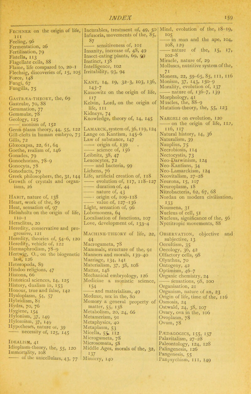 Fechner on the origin of life, III Feeling, 96 Fermentation, 26 Fertilisation, 79 Fistella, 113 Flagellate cells, 88 Flame, life compared to, 20-1 Flechsig, discoveries of, 15, 105 Force, 148 Fungi, 67 Fungilla, 75 Gastr^a-theory, the, 69 Gastrula;, 70, 88 Gemmation, 77 Gemmulte, 78 Geology, 125 monism of, 152 Germ-plasm theory, 44, 55, 122 Gill-clefts in human embryo, 73 Gills, 72 Glteocapsa, 22, 61, 64 Goethe, realism of, 146 Gonades, 79 Gonochorism, 78-9 Gonocyta, 78 Gonoducts, 79 Greek philosophers, the, 31, 144 Growth of crystals and organ- isms, 26 Habit, nature of, 138 Heart, work of the, 89 Heat, sensation of, 97 Helmholtz on the origin of life, I lO-I Heraclitus, 20 Heredity, conservative and pro- gressive, 121 Heredity, theories of, 54-6, 120 Heredity, vehicle of, 122 Hermaphrodism, 78-9 Hertwig, O., on the biogenetic law, 126 Heteropoda, 89 Hindoo religions, 47 Histona, 66 Historical sciences, 14, 125 History, dualism in, 153 Honour, true and false, 142 Hyaloplasm, 54, 57 Hybridism, 81 Hydra, 70, 76 Hygiene, 154 Hylonism, 37, 149 Hylozoism, 37, 149 Ilypothesels, nature oi, 39 necessity of, 125, 145 Idealism, 41 Idioplasm-theory, the, 55, 120 Immortality, 108 ■ of the unicellulars, 43, 77 Incurables, treatment of, 49, 50 Infusoria, movements of the, 85, sensitiveness of, loi Insanity, increase of, 48, 49 Insect-eating plants, 69, 99 Instinct, 138 Intelligence, 102 Irritability, 93, 94 Kant, 14, 19, 32-3, 103, 136, >43-7 . . ^ Kassowitz on the origin of life, 117 Kelvin, Lord, on the origin of life. III Kidneys, 74 Knowledge, theory of, 14, 145 Lamarck, system of, 36,119,124 Lange on Kantism, 145-6 Law of substance, 147 origin of, 139 science of, 156 Leibnitz, 38, 47 Leucocytes, 72 and bacteria, 99 Lichens, 76 Life, artificial creation of, 118 evolution of, 117, 118-127 duration of, 44 nature of, 43 origin of, 109-118 value of, 127-136 Light, sensation of, 96 Lobomonera, 64 Localisation of functions, 107 Love, development ol, 133-4 Machine-theory of life, 22, 44 Macrogameta, 78 Mammals, structure of the, 91 Manners and morals, 139-40 Marriage, 134, 141 Materialism, 37, 38, ,Io8 Matter, 148 Mechanical embryology, 126 Medicine a monistic science, 154 and materialism, 49 Medusae, sex in the, 80 Memory a general property of matter, 55, 138 Metabolism, 20, 24, 66 Metamerism, 91 Metaphysics, 40 Metaplasm, 53 Micella, 55, 112 Microgameta, 78 Microsomata, 58 Middle Ages, morals of the, 32, '37 Mimicry, 140 Mind, evolution of the, 18-19, 105 in man and the ape, 104, 108, 129 nature of the, 15, 17, 102-8 Miracle, nature of, 29 Molluscs, nutritive system of the, 71 Monera, 22, 59-65, 85, in, 116 Monism, 37, 143, 150-9 Morality, evolution of, 137 nature of, 136-7, 139 Morphology, 41 Muscles, the, 88-9 Mutation-theory, the, 55, 123 Naegeli on evolution, 120 on the origin of life, 112, 116, 117 Natural history, 14, 36 Naturalism, 39 Nauplius, 75 Necrobiosis, 114 Nectocystis, 73 Neo-Darwinism, 124 Neo-Kantians, 34 Neo-Lamarckism, 124 Neovitalism, 27-28 Neurona, 15, 107 Neuroplasm, 18 Nitrobacteria, 62, 67, 68 Nordau on modern civilisation, 133 Noumena, 31 Nucleus of cell, 51 Nucleus, significance of the, 56 Nyctitropic movements, 88 Observation, objective and subjective, 13 Occultism, 35 Oecology, 36, 42 Olfactory cells, 98 Olynthus, 70 Ontogeny, 42 Optimism, 46-7 Organic chemistry, 24 sensations, 98, 100 Organisation, 21 Organism, nature of an, 23 Origin of life, time of the, 116 Osmosis, 24 Ostwald, 24, 38, 107 Ovary, ova in the, 106 Ovoplasm, 78 Ovum, 78 P^.DAGOGics, 155, 157 Palavitalism, 27-28 Paleontology, 124, 128 Palingenesis, 126 Pangenesis, 55 Panjisychism, in, 149