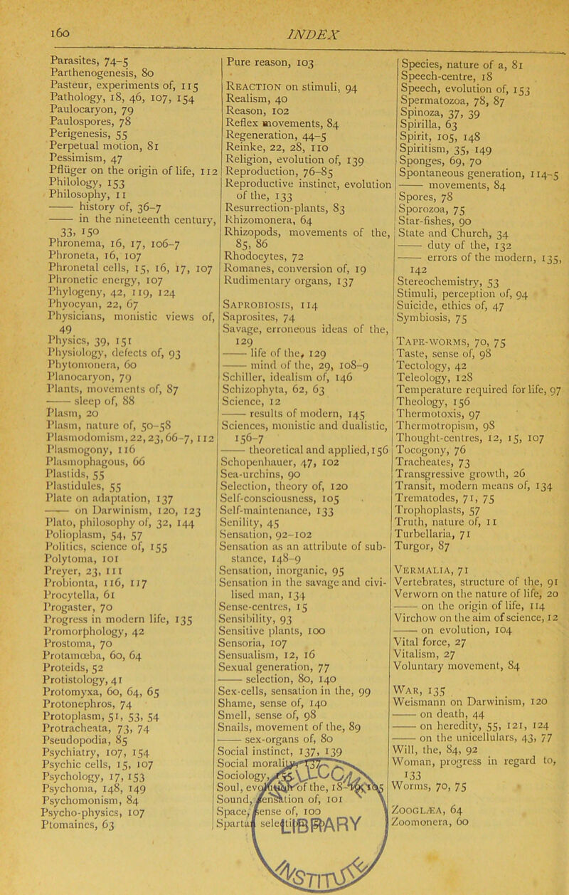 Parasites, 74-5 Parthenogenesis, 80 Pasteur, experiments of, 115 Pathology, 18, 46, 107, 154 Paulocaryon, 79 Paulospores, 78 Perigenesis, 55 Perpetual motion, 8i Pessimism, 47 Pfliiger on the origin of life, 112 Philology, 153 Philosophy, 11 history of, 36-7 in the nineteenth century, 33. 150 Phronema, 16, 17, 106-7 Phroneta, 16, 107 Phronetai cells, 15, 16, 17, 107 Phronetic energy, 107 Phylogeny, 42, 119, 124 Phyocyan, 22, 67 Physicians, monistic views of, 49 Physics, 39, 151 Pliysiology, defects of, 93 Phytomonera, 60 Planocaryon, 79 Plants, movements of, 87 ■ sleep of, 88 Plasm, 20 I’lasm, nature of, 50-58 Plasinodomism, 22,23,66-7, 112 Plasmogony, 116 Pliismophagous, 66 Plaslids, 55 Plastidules, 55 Plate on adaptation, 137 on Darwinism, 120, 123 Plato, philosophy of, 32, 144 Polioplasm, 54, 57 Politics, science of, 155 Polytoma, loi Preyer, 23, ill Probionta, 116, 117 Procytella, 61 Progaster, 70 Progress in modern life, 135 Promorphology, 42 Prostoma, 70 Protamoeba, 60, 64 Proteids, 52 Protistology, 41 Protomyxa, 60, 64, 65 Protonephros, 74 Protoplasm, 51, 53, 54 Protracheata, 73, 74 Pseudopodia, 85 Psychiatry, 107, 154 Psychic cells, 15, 107 Psychology, 17, 153 Psychoma, 148, 149 Psychomonism, 84 Psycho-physics, 107 Ptomaines, 63 Pure reason, 103 Reaction on stimuli, 94 Realism, 40 Reason, 102 Reflex movements, 84 Regeneration, 44-5 Reinke, 22, 28, no Religion, evolution of, 139 Reproduction, 76-85 Reproductive instinct, evolution of the, 133 Resurrection-plants, 83 Rhizomonera, 64 Rhizopods, movements of the, 85. 86 Rhodocytes, 72 Romanes, conversion of, 19 Rudimentary organs, 137 SAPRoniosis, 114 Saprosites, 74 Savage, erroneous ideas of the, 129 life of the, 129 mind of the, 29, 108-9 Schiller, idealism of, 146 Schizophyta, 62, 63 Science, 12 results of modern, 145 Sciences, monistic and dualislic, 156-7 theoretical and applied, 156 Schopenhauer, 47, 102 Sea-urchins, 90 Selection, theory of, 120 Self-consciousness, 105 Self-maintenance, 133 Senility, 45 Sensation, 92-102 Sensation as an attribute of sub- stance, 148-9 Sensation, inorganic, 95 Sensation in the savage and civi- lised man, 134 Sense-centres, 15 Sensibility, 93 Sensitive ])lants, 100 Sensoria, 107 Sensualism, 12, 16 Sexual generation, 77 selection, 80, 140 Sex-cells, sensation in the, 99 Shame, sense of, 140 Smell, sense of, 98 Snails, movement of the, 89 sex-organs of, 80 Social instinct, 137, 139 Social morali. Sociology, Soul, ev< Sound,/enSiii,tion of, loi Space, Kense of, lOO Spartaf sele|iU|gp^/\RY 'of the, Species, nature of a, 81 Speech-centre, 18 Speech, evolution of, 153 Spermatozoa, 78, 87 Spinoza, 37, 39 Spirilla, 63 Spirit, 105, 148 Spiritism, 35, 149 Sponges, 69, 70 Spontaneous generation, 114-5 movements, 84 Spores, 78 Sporozoa, 75 Star-fishes, 90 I State and Church, 34 duly of the, 132 errors of the modern, 135, ^ 142 Stereochemistry, 53 Stimuli, perception of, 94 Suicide, ethics of, 47 Symbiosis, 75 Tape-worms, 70, 75 Taste, sense of, 98 Teclology, 42 Teleology, 128 Temperature required for life, 97 Theology, 156 Thermoloxis, 97 Thermotropism, 98 Thought-centres, 12, 15, 107 Tocogony, 76 Tracheates, 73 Transgressive growth, 26 Transit, modern means of, 134 Trematodes, 71, 75 Trophoplasts, 57 Truth, nature of, 11 Turbcllaria, 71 Turgor, 87 Vermaua, 71 Vertebrates, structure of the, 91 Verworn on the nature of life, 20 on the origin of life, 114 Virchow on the aim of science, 12 on evolution, 104 Vital force, 27 Vitalism, 27 Voluntary movement, 84 War, 135 Weismann on Darwinism, 120 on death, 44 on heredity, 55, 121, 124 on the unicellulars, 43, 77 Will, the, 84, 92 Woman, progress in regard to, 133 Worms, 70, 75 ZOOGL/EA, 64 Zoomonera, 60