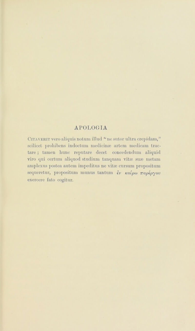 APOLOGIA Citaverit vero ali(j[uis notiun illud “ lie sutor ultra crepidam,” scilicet prohibens indoctum medicinse artein niedicani trac- tare; tarnen hunc reputare decet concedendum aliquid viro qui certum aliquod studium tanquam vitie siue metam amplexus postea autem impeditus ne vitie cursum propositum sequeretur, propositum munus tantum £v xaipat 7rapepyov exercere fato cogitur.