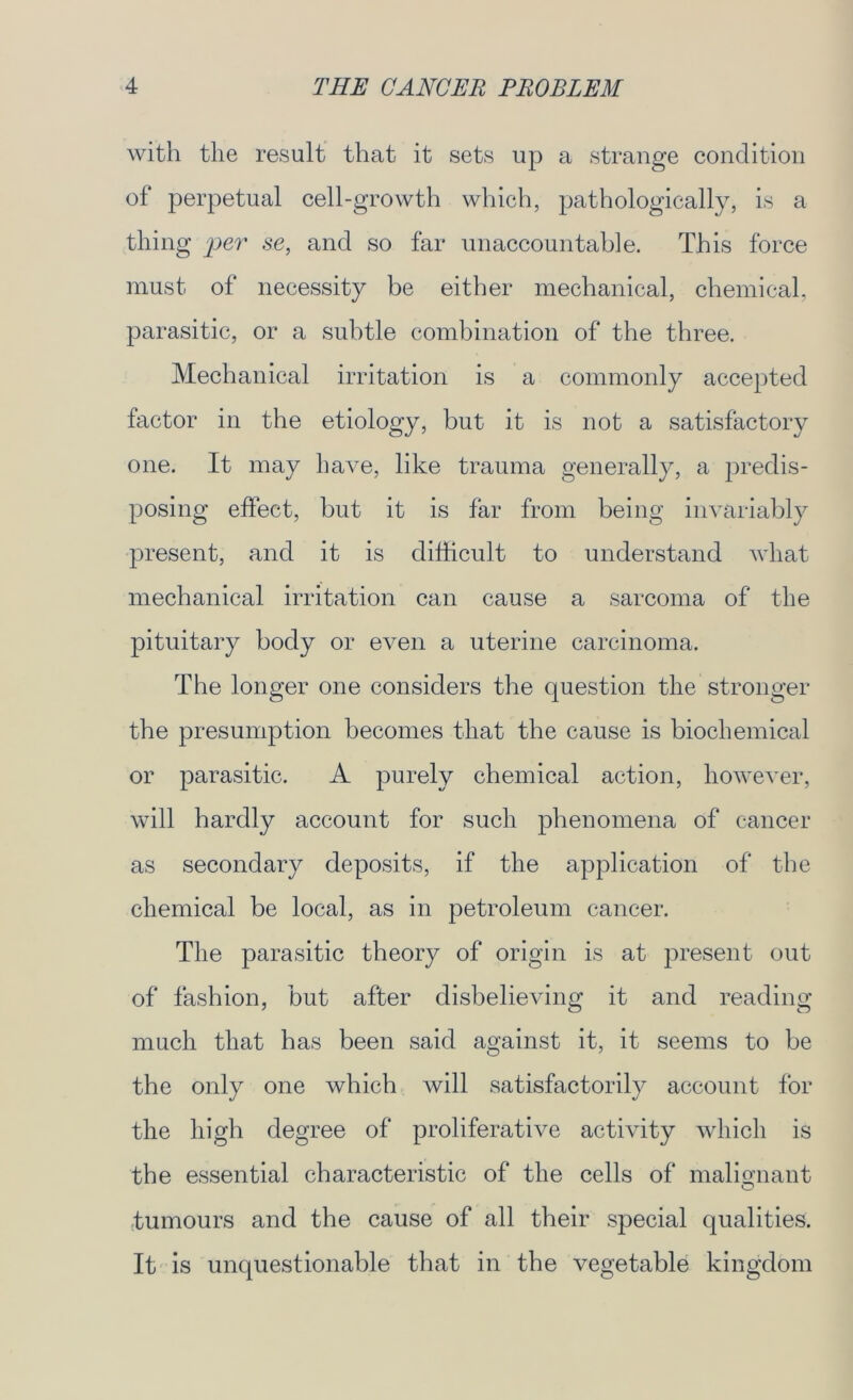 with the result that it sets up a strange condition of perpetual cell-growth which, pathologically, is a thing per se, and so far unaccountable. This force must of necessity be either mechanical, chemical, parasitic, or a subtle combination of the three. Mechanical irritation is a commonly accepted factor in the etiology, but it is not a satisfactory one. It may have, like trauma generally, a predis- posing effect, but it is far from being invariably present, and it is difficult to understand what mechanical irritation can cause a sarcoma of the pituitary body or even a uterine carcinoma. The longer one considers the question the stronger the presumption becomes that the cause is biochemical or parasitic. A purely chemical action, however, will hardly account for such phenomena of cancer as secondary deposits, if the application of the chemical be local, as in petroleum cancer. The parasitic theory of origin is at present out of fashion, but after disbelieving it and reading much that has been said against it, it seems to be the only one which will satisfactorily account for the high degree of proliferative activity which is the essential characteristic of the cells of malignant tumours and the cause of all their special qualities. It is unquestionable that in the vegetable kingdom