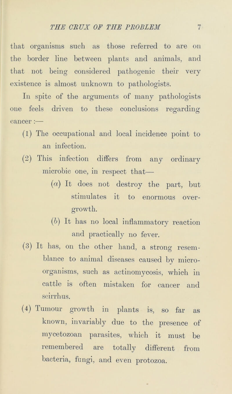 that organisms such as those referred to are on O the border line between plants and animals, and that not being considered pathogenic their very existence is almost unknown to pathologists. In spite of the arguments of many pathologists one feels driven to these conclusions regarding’ cancer :— (1) The occupational and local incidence point to an infection. (2) This infection differs from any ordinary microbic one, in respect that— (a) It does not destroy the part, but stimulates it to enormous over- growth. (b) It has no local inflammatory reaction and practically no fever. (3) It has, on the other hand, a strong resem- blance to animal diseases caused by micro- organisms, such as actinomycosis, which in cattle is often mistaken for cancer and scirrhus. (4) Tumour growth in plants is, so far as known, invariably due to the presence of mycetozoan parasites, which it must be remembered are totally different from bacteria, fungi, and even protozoa.