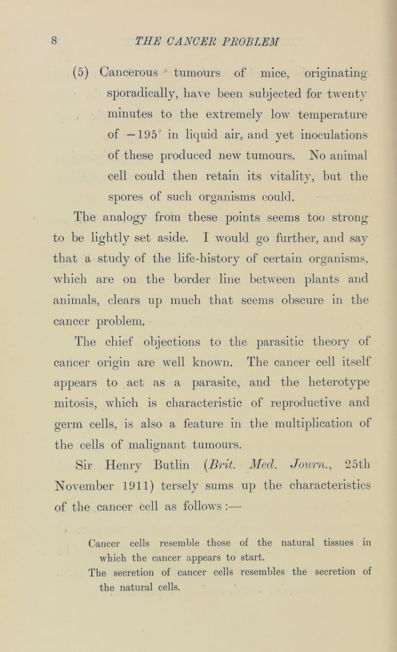 (5) Cancerous tumours of mice, originating sporadically, have been subjected for twenty minutes to the extremely low temperature of —195 in liquid air, and yet inoculations of these produced new tumours. No animal cell could then retain its vitality, but the spores of such organisms could. The analogy from these points seems too strong to be lightly set aside. I would go further, and say that a study of the life-history of certain organisms, which are on the border line between plants and animals, clears up much that seems obscure in the cancer problem. The chief objections to the parasitic theory of cancer origin are well known. The cancer cell itself appears to act as a parasite, and the heterotype mitosis, which is characteristic of reproductive and germ cells, is also a feature in the multiplication of the cells of malignant tumours. Sir Henry Butlin (Brit. Med. Bourn., 25 th November 1911) tersely sums up the characteristics of the cancer cell as follows :— ) Cancer cells resemble those of the natural tissues in which the cancer appears to start. The secretion of cancer cells resembles the secretion of the natural cells.