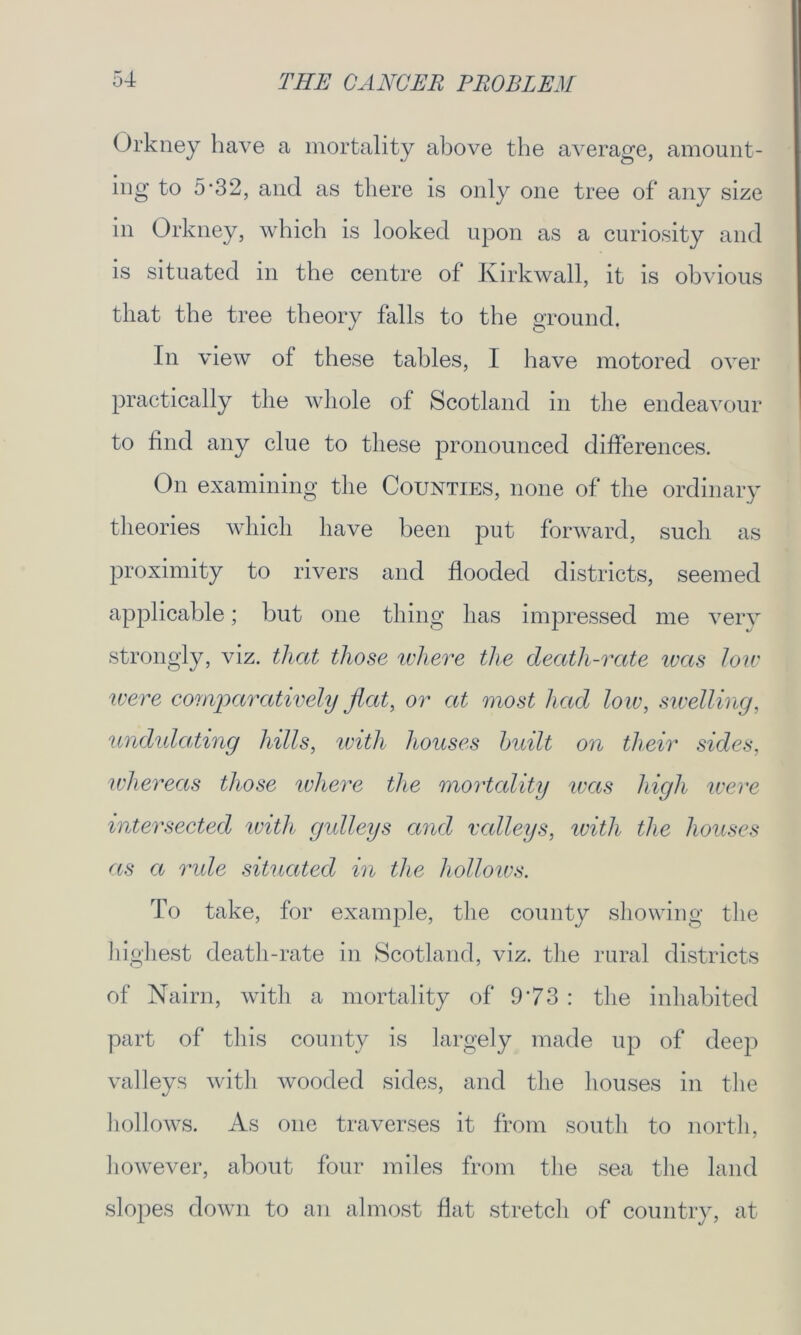 Orkney have a mortality above the average, amount- ing to 5‘32, and as there is only one tree of any size m Orkney, which is looked upon as a curiosity and is situated in the centre of Kirkwall, it is obvious that the tree theory falls to the ground. In view of these tables, I have motored over practically the whole of Scotland in the endeavour to find any clue to these pronounced differences. On examining the Counties, none of the ordinary theories which have been put forward, such as proximity to rivers and flooded districts, seemed applicable; but one thing has impressed me very strongly, viz. that those where the death-rate teas low were comparatively flat, or at most had low, swelling, undulating hills, with houses built on their sides, whereas those where the mortality was high were intersected with gulleys and valleys, with the houses as a ride situated in the hollows. To take, for example, the county showing the highest death-rate in Scotland, viz. the rural districts of Nairn, with a mortality of 973 : the inhabited part of this county is largely made up of deep valleys with wooded sides, and the houses in the hollows. As one traverses it from south to north, however, about four miles from the sea the land slopes down to an almost flat stretch of country, at