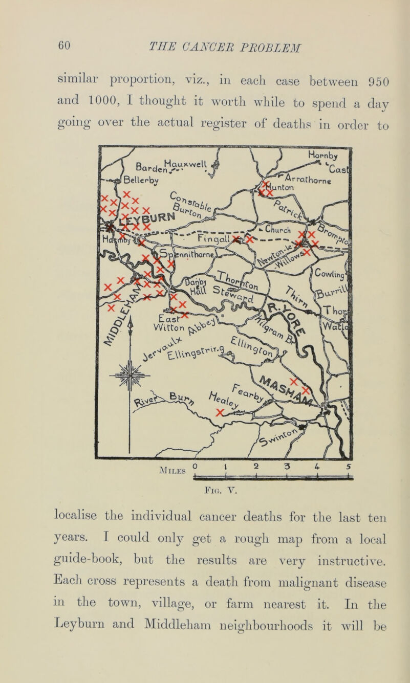 similar proportion, viz., in each case between 950 and 1000, I thought it worth while to spend a day going over the actual register of deaths in order to Fig. V. localise the individual cancer deaths for the last ten years. I could only get a rough map from a local guide-book, but the results are very instructive. Each cross represents a death from malignant disease in the town, village, or farm nearest it. In the Leyburn and Middleham neighbourhoods it will be