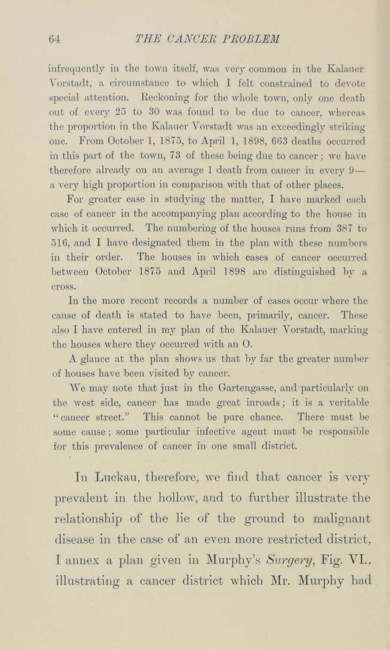 infrequently in the town itself, was very common in the Kalauer Vorstaclt, a circumstance to which I felt constrained to devote special attention. Reckoning for the whole town, only one death out of every 25 to 30 was found to be due to cancer, whereas the proportion in the Kalauer Vorstaclt was an exceedingly striking one. From October 1, 1875, to April 1, 1898, 663 deaths occurred in this part of the town, 73 of these being due to cancer; we have therefore already on an average 1 death from cancer in every 9— a very high proportion in comparison with that of other places. For greater ease in studying the matter, I have marked each case of cancer in the accompanying plan according to the house in which it occurred. The numbering of the houses runs from 387 to 516, and I have designated them in the plan with these numbers in their order. The houses in which cases of cancer occurred between October 1875 and April 1898 are distinguished by a cross. In the more recent records a number of cases occur where the cause of death is stated to have been, primarily, cancer. These also I have entered in my plan of the Kalauer Vorstadt, marking the houses where they occurred with an 0. A glance at the plan shows us that by far the greater number of houses have been visited by cancer. We may note that just in the Gartengasse, and particularly on the west side, cancer has made great inroads; it is a veritable “ cancer street.” This cannot be pure chance. There must be some cause; some particular infective agent must be responsible for this prevalence of cancer in one small district. In Luckau, therefore, we find that cancer is very prevalent in the hollow, and to further illustrate the relationship of the lie of the ground to malignant disease in the case of an even more restricted district, I annex a plan given in Murphy’s Surgery, Fig. VI., illustrating a cancer district which Mr. Murphy had