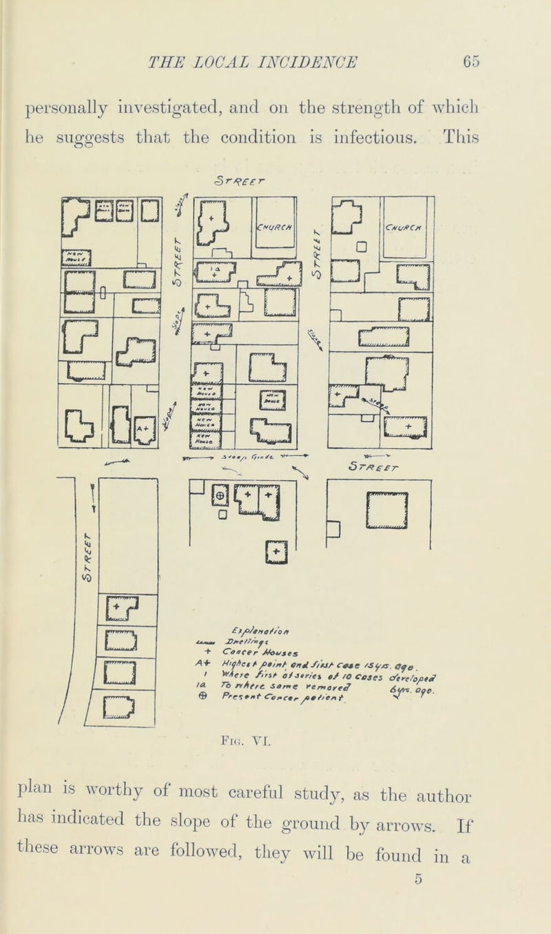 personally investigated, and on the strength of which he suggests that the condition is infectious. This <5 r Fig. VI. plan is worthy of most careful study, as the author has indicated the slope of the ground by arrows. If these arrows are followed, they will be found in a