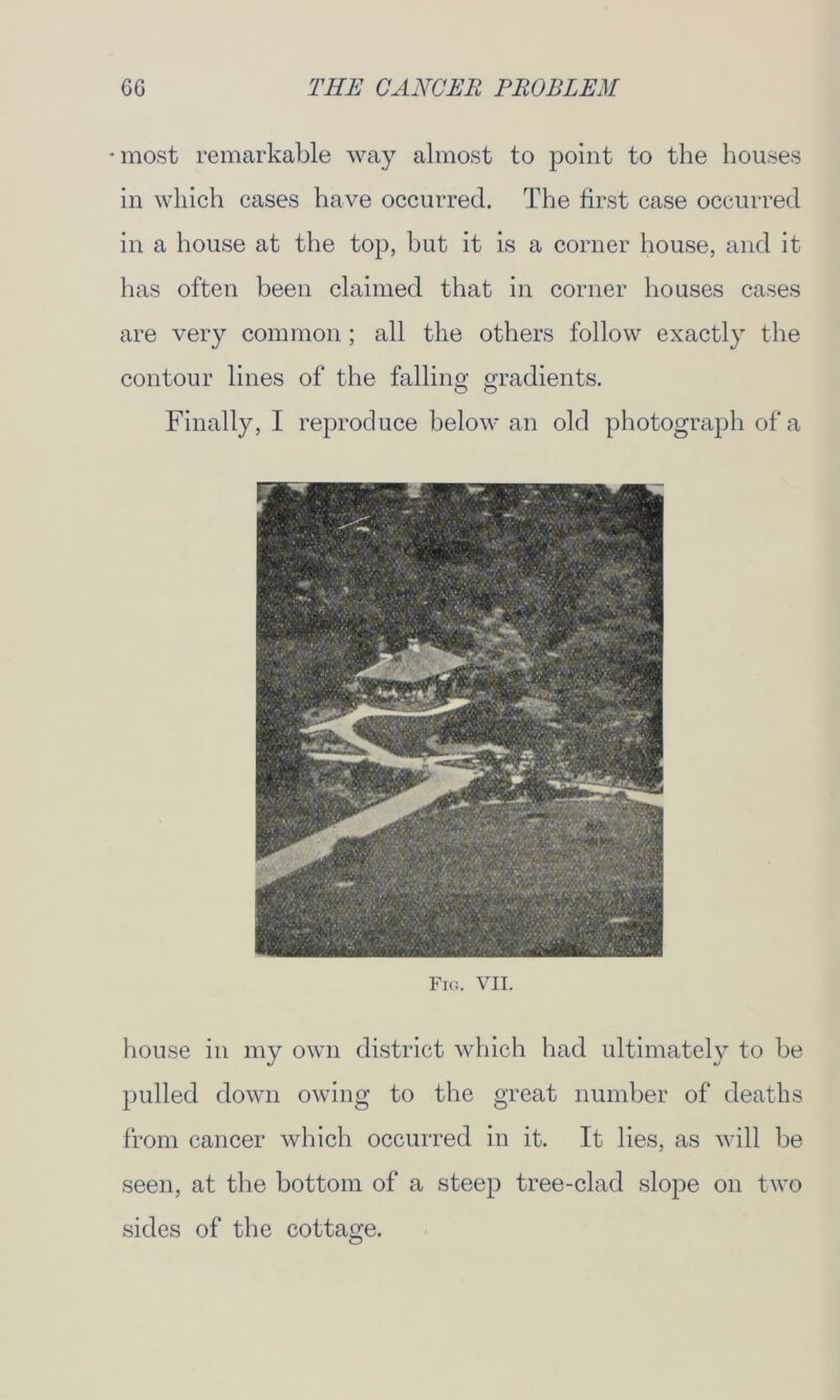 •most remarkable way almost to point to the houses in which cases have occurred. The first case occurred in a house at the top, but it is a corner house, and it has often been claimed that in corner houses cases are very common; all the others follow exactly the contour lines of the falling gradients. Finally, I reproduce below an old photograph of a Fig. VII. house in my own district which had ultimately to be pulled down owing to the great number of deaths from cancer which occurred in it. It lies, as will be seen, at the bottom of a steep tree-clad slope on two sides of the cottage.