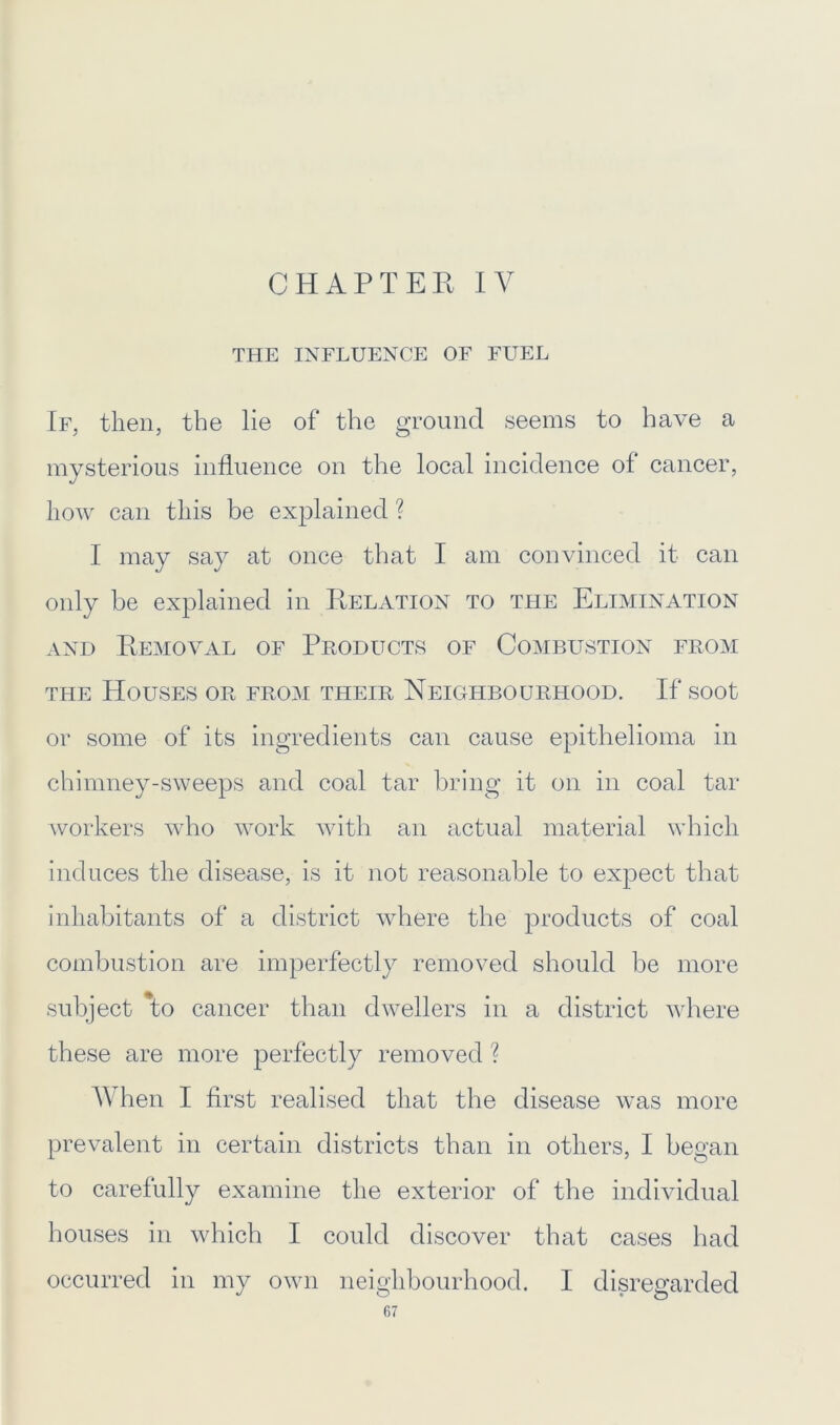 CHAPTER IV THE INFLUENCE OF FUEL If, then, the lie of the ground seems to have a mysterious influence on the local incidence of cancer, how can this be explained ? I may say at once that I am convinced it can only be explained in Relation to the Elimination and Removal of Products of Combustion from the Houses or from their Neighbourhood. If soot or some of its ingredients can cause epithelioma in chimney-sweeps and coal tar bring it on in coal tar workers who work with an actual material which induces the disease, is it not reasonable to expect that inhabitants of a district where the products of coal combustion are imperfectly removed should be more subject 'to cancer than dwellers in a district where these are more perfectly removed ? When I first realised that the disease was more prevalent in certain districts than in others, I began to carefully examine the exterior of the individual houses in which I could discover that cases had occurred in my own neighbourhood. I disregarded