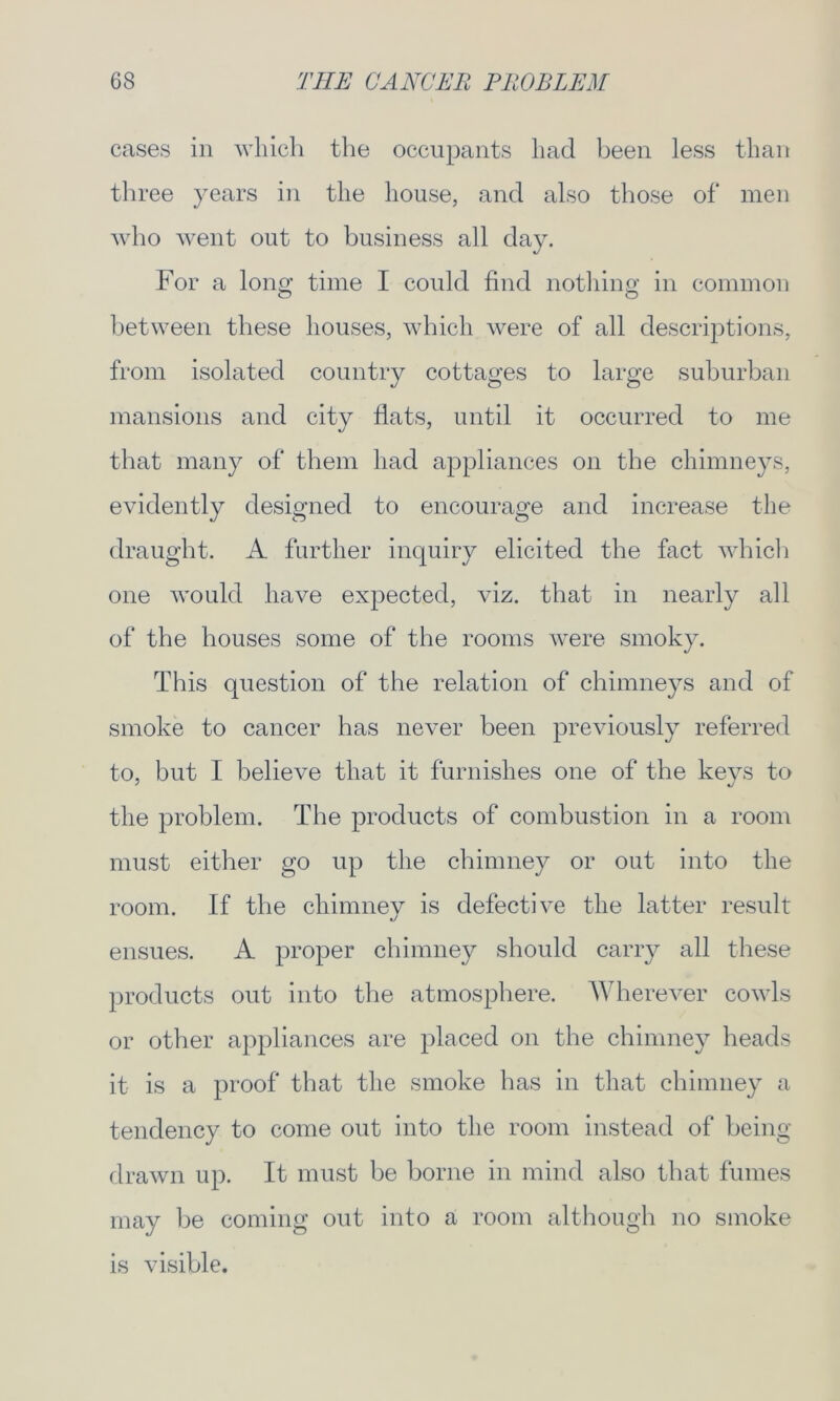 cases in which the occupants had been less than three years in the house, and also those of men who went out to business all day. For a long time I could find nothing in common between these houses, which were of all descriptions, from isolated country cottages to large suburban mansions and city flats, until it occurred to me that many of them had appliances on the chimneys, evidently designed to encourage and increase the draught. A further inquiry elicited the fact which one would have expected, viz. that in nearly all of the houses some of the rooms were smoky. This question of the relation of chimneys and of smoke to cancer has never been previously referred to, but I believe that it furnishes one of the keys to the problem. The products of combustion in a room must either go up the chimney or out into the room. If the chimnev is defective the latter result ensues. A proper chimney should carry all these products out into the atmosphere. Wherever cowls or other appliances are placed on the chimney heads it is a proof that the smoke has in that chimney a tendency to come out into the room instead of being drawn up. It must be borne in mind also that fumes may be coming out into a room although no smoke