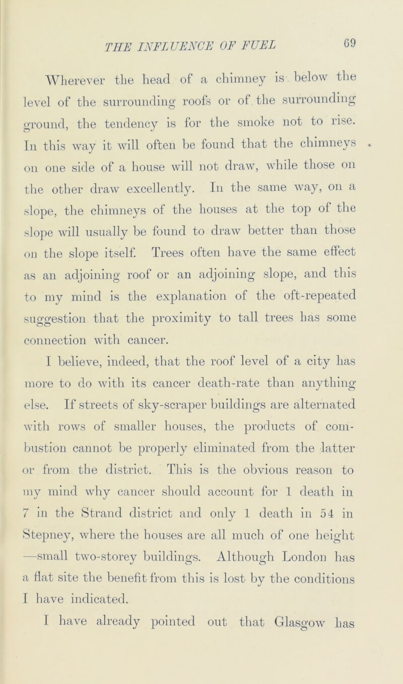 THE INFLUENCE OF FUEL Wherever the head of* a chimney is below the level of the surrounding roofs or of the surrounding ground, the tendency is for the smoke not to rise. In this way it will often be found that the chimneys on one side of a house will not draw, while those on the other draw excellently. In the same way, on a slope, the chimneys of the houses at the top of the slope will usually be found to draw better than those on the slope itself. Trees often have the same effect as an adjoining roof or an adjoining slope, and this to my mind is the explanation of the oft-repeated suggestion that the proximity to tall trees has some connection with cancer. I believe, indeed, that the roof level of a city has more to do with its cancer death-rate than anything else. If streets of sky-scraper buildings are alternated with rows of smaller houses, the products of com- bustion cannot be properly eliminated from the latter or from the district. This is the obvious reason to my mind why cancer should account for 1 death in 7 in the Strand district and only 1 death in 54 in Stepney, where the houses are all much of one height -small two-storey buildings. Although London has a flat site the benefit from this is lost by the conditions I have indicated. I have already pointed out that Glasgow has