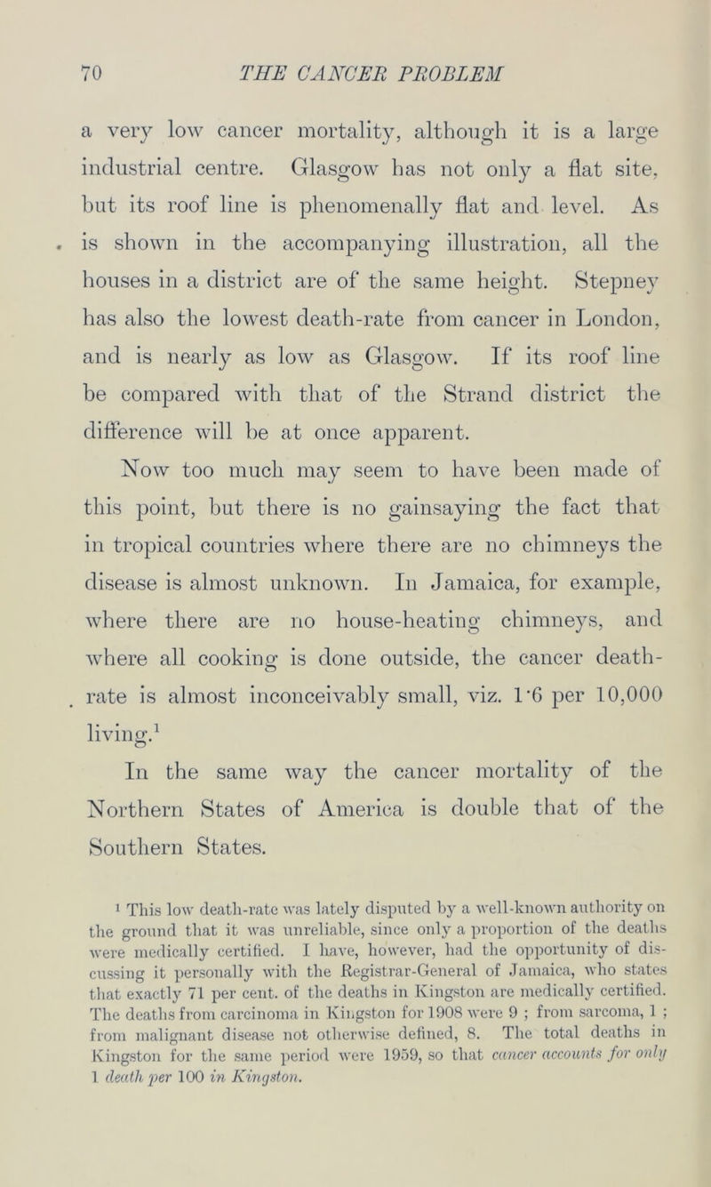 a very low cancer mortality, although it is a large industrial centre. Glasgow has not only a flat site, but its roof line is phenomenally flat and level. As is shown in the accompanying illustration, all the houses in a district are of the same height. Stepney has also the lowest death-rate from cancer in London, and is nearly as low as Glasgow. If its roof line be compared with that of the Strand district the difference will be at once apparent. Now too much may seem to have been made of this point, but there is no gainsaying the fact that in tropical countries where there are no chimneys the disease is almost unknown. In Jamaica, for example, where there are no house-heating chimneys, and where all cookinn is done outside, the cancer death- O 7 rate is almost inconceivably small, viz. 1'6 per 10,000 living.1 In the same way the cancer mortality of the Northern States of America is double that of the Southern States. 1 This low death-rate was lately disputed by a well-known authority on the ground that it was unreliable, since only a proportion of the deaths were medically certified. I have, however, had the opportunity of dis- cussing it personally with the Registrar-General of Jamaica, who states that exactly 71 per cent, of the deaths in Kingston are medically certified. The deaths from carcinoma in Kingston for 1908 were 9 ; from sarcoma, 1 ; from malignant disease not otherwise defined, 8. The total deaths in Kingston for the same period were 1959, so that cancer accounts for only 1 death per 100 in Kingston.