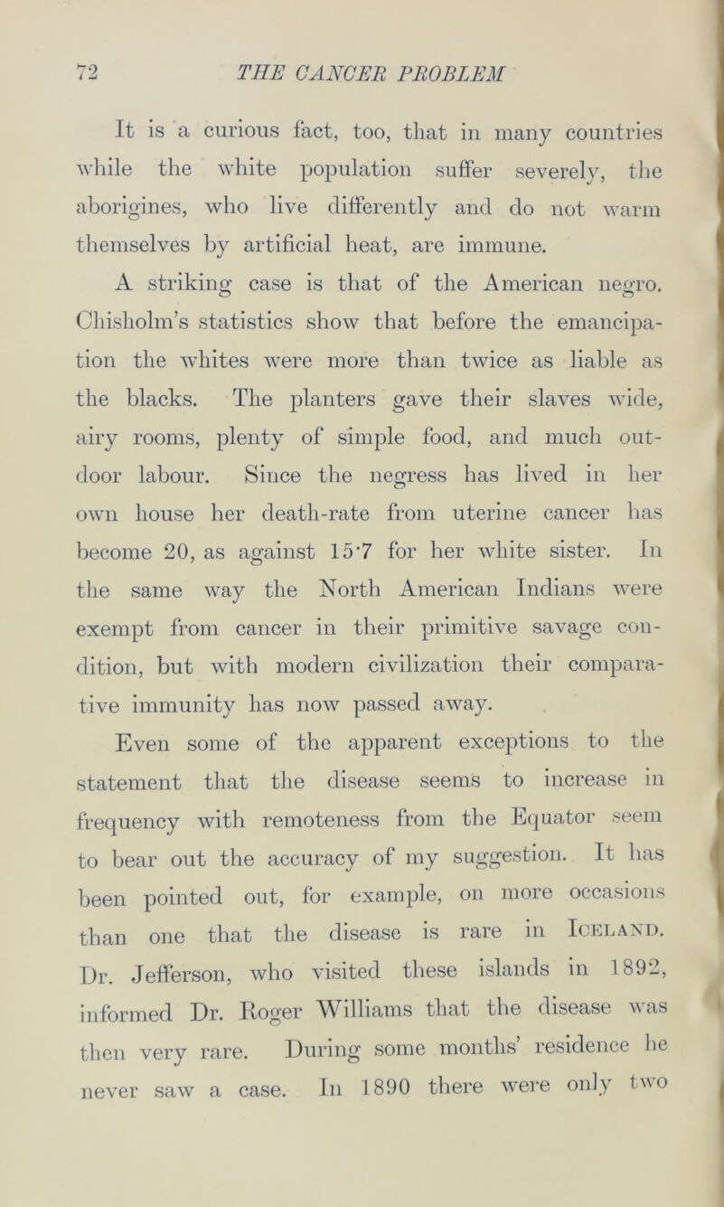 ~o It is a curious fact, too, that in many countries while the white population suffer severely, the aborigines, who live differently and do not warm themselves by artificial heat, are immune. A striking case is that of the American negro. Chisholm’s statistics show that before the emancipa- tion the whites were more than twice as liable as the blacks. The planters gave their slaves wide, airy rooms, plenty of simple food, and much out- door labour. Since the nesress has lived in her © own house her death-rate from uterine cancer has become 20, as against 157 for her white sister. In the same way the North American Indians were exempt from cancer in their primitive savage con- dition, but with modern civilization their compara- tive immunity has now passed away. Even some of the apparent exceptions to the statement that the disease seems to increase in frequency with remoteness from the Equator seem to bear out the accuracy of my suggestion. It has been pointed out, for example, on more occasions than one that the disease is rare in Iceland. Dr. Jefferson, who visited these islands m 1892, informed Dr. .Itoger Wllliams that the disease w as then very rare. During some months residence he never saw a case. In 1890 there were only two