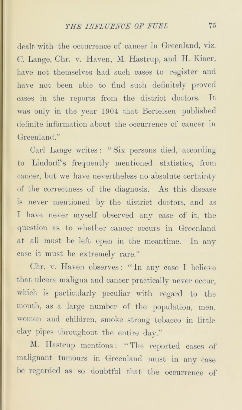 dealt with the occurrence of cancer in Greenland, viz. C. Lange, Chr. v. Haven, M. Hastrup, and H. Iviaer, have not themselves had such cases to register and have not been able to find such definitely proved cases in the reports from the district doctors. It was only in the year 1904 that Bertelsen published definite information about the occurrence of cancer in Greenland.” Carl Lange writes : “ Six persons died, according to Lindorff’s frequently mentioned statistics, from cancer, but we have nevertheless no absolute certainty of the correctness of the diagnosis. As this disease is never mentioned by the district doctors, and as I have never myself observed any case of it, the question as to whether cancer occurs in Greenland at all must be left open in the meantime. In any case it must be extremely rare.” Chr. v. Haven observes : “In any case I believe that ulcera maligna and cancer practically never occur, which is particularly peculiar with regard to the mouth, as a large number of the population, men, women and children, smoke strong tobacco in little clay pipes throughout the entire day.” M. Hastrup mentions: “ The reported cases of malignant tumours in Greenland must in any case be regarded as so doubtful that the occurrence of