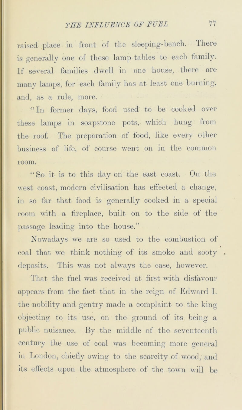 raised place in front of tlie sleeping-bench. There is generally one of these lamp-tables to each family. If several families dwell in one house, there are many lamps, for each family has at least one burning, and, as a rule, more. “ In former days, food used to be cooked over these lamps in soapstone pots, which hung from the roof. The preparation of food, like every other business of life, of course went on in the common room. “So it is to this day on the east coast. On the west coast, modern civilisation has effected a change, in so far that food is generally cooked in a special room with a fireplace, built on to the side of the passage leading into the house.” Nowadays we are so used to the combustion of coal that we think nothing of its smoke and sooty deposits. This was not always the case, however. That the fuel was received at first with disfavour appears from the fact that in the reign of Edward I. the nobility and gentry made a complaint to the king objecting to its use, on the ground of its being a public nuisance. By the middle of the seventeenth century the use of coal was becoming more general in London, chiefly owing to the scarcity of wood, and its effects upon the atmosphere of the town will be
