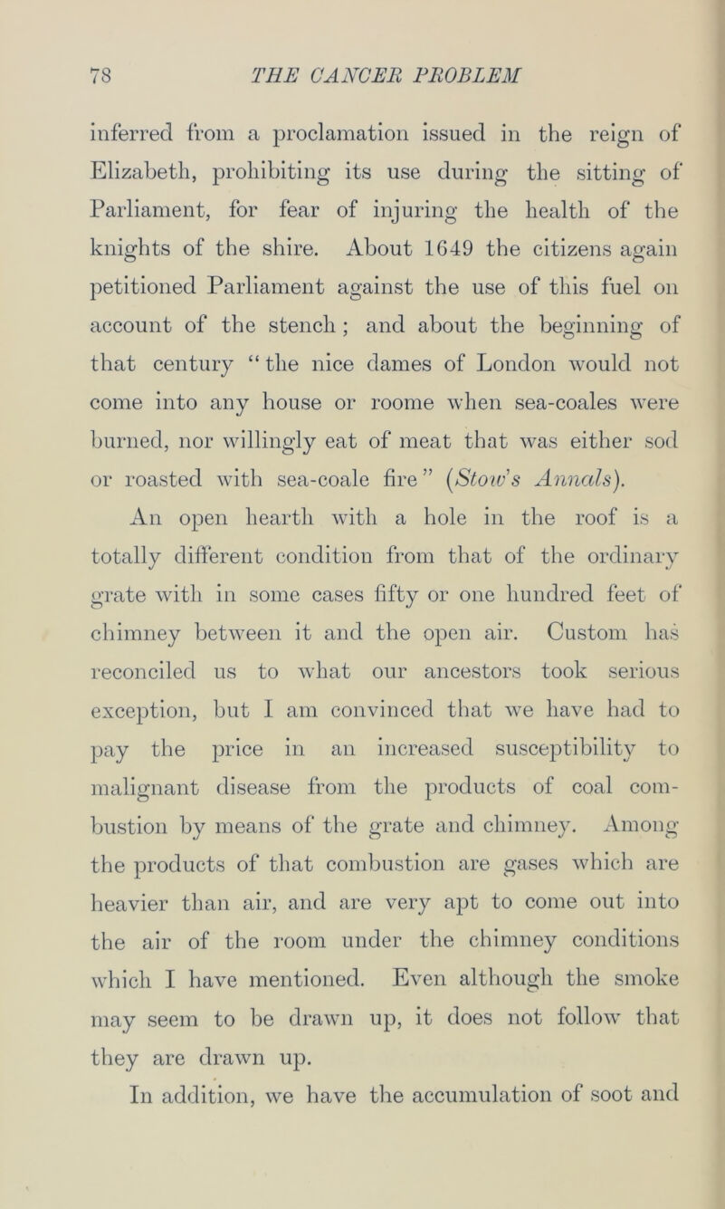 inferred from a proclamation issued in the reign of Elizabeth, prohibiting its use during the sitting of Parliament, for fear of injuring the health of the knights of the shire. About 1649 the citizens again petitioned Parliament against the use of this fuel on account of the stench ; and about the beginning of that century “ the nice dames of London would not come into any house or roome when sea-coales were burned, nor willingly eat of meat that was either sod or roasted with sea-coale fire ” (Stow'8 Annals). An open hearth with a hole in the roof is a totally different condition from that of the ordinary grate with in some cases fifty or one hundred feet of chimney between it and the open air. Custom has reconciled us to what our ancestors took serious exception, but I am convinced that we have had to pay the |:>rice in an increased susceptibility to malignant disease from the products of coal com- bustion by means of the grate and chimney. Among the products of that combustion are gases which are heavier than air, and are very apt to come out into the air of the room under the chimney conditions which I have mentioned. Even although the smoke may seem to be drawn up, it does not follow that they are drawn up. In addition, we have the accumulation of soot and